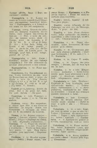 KUA - 157 KUB
Tornar pálido, baço 1
1 Irar; en-
rai ve ce r I — muxima
Kuangelela, v. tr. Lançar em
rosto os favores concediiios.| Objur-
gar; ampsquinhar; humilhar; depri-
mir ! I
Kuriangelela, v. r. Lançar-se
em rosto os favores recíprocos.
Kuangu, corog. Grande rio aflu-
ente dd margem esquerda do rio
Zaire, com origem nas terras do
Quílco 1
I
Pov. e sede da circ.
civ. do mesmo nome, dístr do
Congo, prov de Luanda, a 6'
f6 de lat S. e 16° 41 de long.
E. Gr , 6 822 hab, deleg. de
Saúde e est telegr postaL | ]
Fov e po^to da circ. civ de Ca-
maxilo, distr da Lunda, prov de
Malange. 5738 hab, e est telegr,
postal de 3 ^ cl.
Kuanguluka, v intr. Corar. |
Cambiai;' mudar de côr: mahonjo
m'anguluKa. Ter côr diferente da
noimal (nas pessoas e nas coisas).
Kuangulukísa, v. tr. Faser mu-
dar de côr.
Kuanhama, (cu Ku-anhama) co-
rog. Vasto território da circ civil
do Baixo Cuní^ae, distr e prov. da
Huíla e sede da Vila Pereira
d'Eça», a 170 e 5' de lat S. e 15°
e 44' de long E , loóõ m de alt ,
9 704 habit V. kivembj.
Kuânhi, pion^interrog. (contr, da
prep. kuj e do pron rei. ínhi).
De quê: kukata - |
De qual.
Kuanjiua, v intr. Visionar: —
nzóji I
Ter sonho |
]
v, tr. Vêr em
áonhos.
Kuânza, corog. Rio magestoso,
maior que tem o seu curso no
território de Angola. Nasce nas
Gangueias e desagua no Ocea-
no ao S da cidadde de Luanda.
Kuasa, v. tr. Arpoar; copejar: -
ingaatje. 
Cravar; espetar; disparar
flexas. j
Fisgar: jinguingi mu nzenza.
1 I
sub. Arpoação; copejadura .
j
Kuríasa, v r. Fisgar-se; cravar-
-se no espeto. || v. intr Fazer mal
a si próprio. |
i Vestir-se bem; estar
bem posto. ] I
sub. Mau êxito;
prejuiso (nos negócios), |
Espetan-
ço.
Kuasesa, v. tr Mandar arpoar,
íisgai:— /imòijí. i
Fazer arpar, dis-
parar flexas. II Kuriasesa, v. r. Fa-
zer-se espetar. I Fazer ter mau re-
sultado (nos negócios).
Kuâfa !, interj. Agarra! || sub
Voz para pegar.
Kuafiri, corog- Afluente do lio
Cubango, na circ. civ. de -Menonge,
distr. e prqv. do Bié,
Kuaúka. v intr. Ficar chamus-
cado; estar queimado ou assado á
superfície: o xitu i aÚKa ngó,' kí abiê,
I I
sub. ChamuEcaduia
Kuaukísa, v . tr Fazer cha-
muscar, assar levemente | M- ndar
passar ptla chama.
Kuaúla, v tr. Chimuscar. pas-
sar pela chama •.-^jindemba. 
Quei-
mar levemente. |
É tb, sub, | 
v, r.
V. Kuriaúla,
Kuáza, V. tr. Coçar V. Kuája.
Kíiba, V. tr Legar; dar para
sempre |
Deixar, dar de vez: ng'a
mu òe huxi.
Kubába, v. tr e intr. Afagar;
ninai; acalentar. |
Bater lenta-
mente para fazer adormecer ( a cri-
ança). II Acariciar; embair. 1|
Sub Afagameuto; nana
Kubabajala, v. intr. Titubear.]
Exprimir se com htsitação. com
dificuldade: uzuéla— 
[
Tatara-
nhar; tartamudear |
j
v. r. Atra-
palhar-se, confundir-se no falar,
ou proceder). |
Diz-se das crianças
quando começam a falar.
Kubabala. v. intr Esvoaçar.
Dançar de braços abertos (for-
mando asas): KUKina — |
Bater as
asas: o njila i ala — .
'.
Brincar;
bailar.
Kubabafa, v. tr, e intr. Apal-
par com as mãos o que se não vê.j
Tatear |
Procurar ás escuras tate-
ando. [
Topar | 
sub. Apalpamen-
to; tateio |
Apaldela . ;
|
Kuriba-
bata, V. r. Apalpar-se; passar se
revista; examinar*se comas mãos
Kubabesa, v, tr. Fazer acalen'
tar, bater levemente ( para que
adormeça). |
Mandar afagar (acal-
mando); fazer cariciaj.
Kubabula, r. tr As!^ar, queimar
em casca:— masc Passar pelo fogo
;| Chamuscar.
 