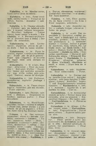 KUB - Í59 - KUB
Kubalésa, v. tr. Mandar cavar,
fazer covas (csm as mãos).
Kubaluka, v intr. Estar revol-
tado, embravecido |
!
Tornar-se fu-
gidiço, bravio. Amontar. | |
sub
Braveza
Kubalúla, v, tr. Chamar atenção.
(I Catucar: nga mu halula ni mule-
mba I
Acenar, beliscar levemente
I
!
Revoltar; indignar, j
Tornar
bravo; fazer andar a monte. 1
|
Ku-
ribalula, v r. Prevenir-se ftocan-
do o parceiro com o dedo) 1
Dar
sinal de entendido.
Kubalumuka, v. intr. Levan-
tar-se; erguer-se; pôr-se de pé:
kií kialu I
Sair da cama: acordar
Kubalumuna, v. tr. Fazer le-
vantar, erguer: u azeka a mu hahimu-
na I
Fazer pôr de pé fa pessoa) j
Fazer que ( alguém ) se levante
do lugar onde está deitado ou
assentado.
Kúbambuka, v tr e intr. Des-
viar] Atravessar ]
Tirar do carai
nho I
Encrusar; atalhar ]
Encur-
tar; tomar por caminho secundá-
rio que evita rodear pelo prin-
cipal. Derivar; mudar de direcção
Kubambúka, v- intr. Enflamar,
incendiar-se, expludir: fundanga i
abambuKa.
Kubambula, v. tr Fazer chegar
fogo a.; Incendiar; pôr em chamas.
I
Fazer explodir.
Kubamuka, V. intr. Derruir; cair;
mT.xi u abamuKa. 
Desprender-se;
tombar; quebrar; partir. |
Ficar
derrubado.
Kubamuna, v. tr. Hastilhaçar;
derrubar; rachar:— íni/«ma ni mingela.
I
Fazer cair, deitar abaixo ( o que
estava de pé ou pegado). } Tom-
bar, fazer ruir.| fig. Destruir; matar.
Kubana, v tr. Dar; entregar;
presentear; oferecer:—Ar«2'ía<a i^er-
mitir; consentir: — kánsanza 
To-
car; espancar; bater: — jihaxi. 
Agazalhar; acomodar:— kirirí. |
En-
sinar; aconselhar: — milongi .

Dar
atenção: ouvir: —matui-  Entoar ;
cantar: — muimbu. i
]
— bana; Dar
sempre, constantemente:— òana wa-
kumbi'a izuua.  Dar continuamen-
te, todos os dias, I
I — jinga Dar
sempre; sem cessar )
. Kuribàna, v,
r. Dar-se, oferecer-se; vender-se| l"
Camaradar; conviver :
— ni akuenu.]
Ter boas maneiras
Kubána, v. intr. Ficar pasma-
do, de boca aberta: — mu kcnu. 
Ficar suspenso, admirado.
Kubanda, v intr Ascender; su-
bir: — mulundu Galgar ; elevar-se |
Subir de preço.
Kubánda, v tr e intr Dar ca-
pacidade I I
Encomiar; exaltar; ga-
bar: ngiri u banda ngiri ie, Optar;
escolher; preferir. ]
Estimar mais;
dar preferência a l| Assinalar;
marcar j
|
Cortar, lanhar a golpes
de machado, faca, catana, etc. iigi
banda muxi, mji banda lukula- 
Am-
putar.! I
Buscar; tratar de achar, de
descobrir: —jinjimbu mu isúba, 
Con-
certar; aperfeiçoar. 1| Cevar. || sub'
Estimação; elogio |
Primacial Pes-
quiza; busca. 1| Kuribánda. v. r.
Elogiar-se; ufanar-se, gabar-se:
u akunu Waribánd'^. kilembekeia kí
muriá o mhutu. 
Dizer bem de si
próprio.
Kubandama, v. intr. Aciuietar-
-se; ficar estacionário |
Parar.
Kubandeka, v tr. Formar par
ou parelha (com outro) |
Agrupar;
ajuntar ; unir (sem ligação) |
Flan-
quear ; ladear) 1
Remediar; suprir.
I I
sub Emparelhamento: acrescen-
tamento. i| Kuribandeka, V. intr.
e r. Acrescer, i
Ajuntar-se: ii, ari-
bandeka ku akua. 
Unir-se.
Kubandekeza, v. tr. Acrescentar
(pondo ao ladol.l Tornar maior (em
extensão, peso ou número) ,
Em-
parelhar; frmanar.j Pôr junto; unir.
1
I
Kuribandekeza, v. r. Pôr-se ao
lado; juntar-se.
Kubandesa, v. tr. Altear. || Fa-
zer trepar, subir. | j
Kuribandesa,
V. intr. Engrandccer-se j
Dar-se
maior altura. Fazer-se subir; pôr-
-se alto.
Kubandúka , v. intr. Desagra-
var. Fazer perder o justo res-
sentimento de: ng^abanduka mumilon-
ga ia soba. Receber satisfação do
agravo; ter provimento. |
Ficar
ileso, livre.
Kubandúla, v. tr. Aguçar; sepa-
rar; desagregar: — maju .
,
,
De-
sagravar; atenuar; reparar: — mt-
Kanu . I Desafrontar; dar satisfa-
 