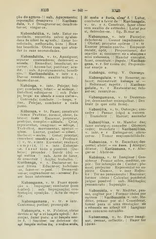 KUB - 160 - KUB
ção do agravo- 1 
sub. Aguçamento;
reparação; desagravo '
'
Kuriban-
dula, V, r Desagravar-se; desafron-
tar-se; vingar-se.
Kubandulúka, v. intr. Estar re-
mediatlo, socorrido, salvo: nyaban-
duKu bu KÍbiri bu ngexih. Estar be-
neficiado, melhorado, livre |
Rece
ber benefício.! Obter com que aten-
der ás áuas necessidades,
Kubandulúla, v. tr. Apazigiinr;
separar contendores; demover: —
nvunda. Remediar; beneficiar; so-
correr. I
I
Acomo !ar; pacificar; acu-
dir. ;
I
sub, Apaziííuamento; benefí-
cio. | | Kuribandulúla, v intr e r.
Dai-se remédio, auxílio mútuo. |
Acomcdar-se.
Kubánga, v. intr. Pelejar; bri-
gar; combater; lutar:— ni mulenf/e .
]
Batalliar; esforçar-se J
sub Pele-
ja; briga: km atumlii o 7)iaKa Kucza—,
]
Contenda; combate. 
— batiga, v
iter. Pelejar, combater a cada
passo.
Kúbanqa, v tr. Fazer; construir;
- iKOKa Praticar, formar, obrar, fa-
bricnr: iKOto Escamar, preparar,
postejar, Compor: — Kííúnríw. Criar,
representar, imaginar: — ndúiiye. 
Trabilhir, movimentar, operar: —
ufunu. Lucrar, ganhar: — KÍtari.
]òd.ihe Al : — muèzu. Gerar; procriar;
conceber: nzambi u dl-a ~ . Produzir.
II
V. tr. eintr. Executar; realizar;
cumprir, !| V. intr. Esforçar-
-se, fazer todo o possível. |
De-
fecar; proceder.! Servir (de) —
ngi vtuJuKa 
sub. Acto de fazer,
de construir | Acção; trabalho. 
Kuribanga, v. r. Declarar-se; to-
mar forma I
Educar-se; habituar-
•se, fazer-se: —paxi. 

Desenvol-
ver-se; engrandecer-se: -7i^'wama| Fa-
zer bons interesses.
Kubangama, v. tr Fazer oposi-
ção a. Impugnar; combater (com
razões). I
^
sub. Impugnação; con-
testação; oposição. Acto de impe-
dir.
Kubangamana , v. tr. e intr.
Continuaj; porfiar; prosseguir.
Kubangela, v. tr. Fabricar, obrar
devido a: ng' a Kt bangela ngànji. 
Ar-
ranjar, fazer para: a ki bangela mue-
hn è. I
Socorrer; .ser defensor de:
ngi bangela mukua ita; o mukua nzala,
ki azuba o kuria, uleng^ ê. I Lutar,
combater a favor de Kuribangela,
V. tr. e r. Construir, fazer obrar
sem auxílio de estranho. |
Lutar por
si, deíender-se. . fig. Berrar se.
Kubangesa, v. intr Forcejar;
debater-se '
Causar impedimento
I
Obstar; procurar opôr-se ,
|
v. tr
Exercer pressão contra. Empecer-
resisfir, opor. Proporcionar; dar
ocasião a; concorrer: eie ti abangesao
mâxi KubatnuKa. Mandar executar,
fazer, construir: - jingiitu. 
Kuriban-
gesa. v. r. Ser causa dei Proporcio-
nar ensejo a
Kubángu, corog. V. OKovangu
Kubanguluia, v tr Renovar; re-
fazer; reconstruir: kubanga ni —
I
Reformar; repetir. ,
| Kuriban-
gulula,, V. r Restaurar-se; refa-
zer-se; resarcir-se.
Kubangumuna, v. tr Desarran-
jar; desmanchar: escangalhar. |
Des
truir (o que está feito).
Kubanjika, v. tr. Outorgar; con-
ceder I
Passar (sigo) a outrem
Transferir 1 j
Marcar; assinalar
Kubanjikisa, v. tr. Mandar dar;
fazer outorgar; conceder Oferecer;
ceder; transferir ]
Kuribanjikisa,
V, intr. e r Entregar-se; ofere-
cer-se. I
Tomar responsabilidade-
Kubanúna, v. tr. Escachar; des-
cerrar; abrir: — mu kanu.  Alargar;
dilatar. .
Kuribanuna, v. r. Alai-
gar-se 
Abrir-se
Kubánza, v, tr Imaginar |
Con-
siderar Pensar sobre, meditar, su-
por. Ter intenção de ,
Cuidar ;
pla-
near; projectar Representar no es-
pírito Cismar. v. intr Reliec-
tir :
Terno pensamento 
Racionar;
formar ideias |
Calcular; ponderar:
julgar possível sub. Meditação;
pensamento i
Suposição .
Kubanzela. v tr. Meditar, pen-
ssr, cogitar por Formar ideias por
Outrem Kuribanzela. v, intr. Me-
ditar, pensar por si.| Considerar,
tomar para si uma resolução: eie
u ribanzela mu Kiíunji Kiê [
Imaginar
sem concurso estranho.
Kubanzesa, v. tr. Fazer imagi-
nar, pensar, reflectir. 
Fazer ter
ideias.
 