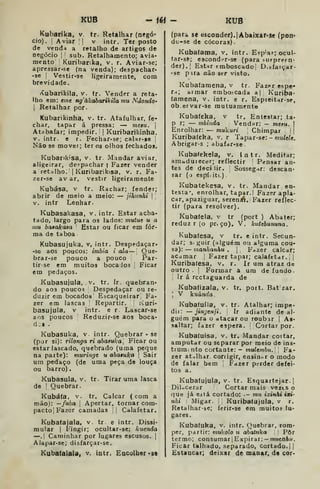 KUB -16< - KUB
Kubarika, v. tr. Retalhar (negó-
cio). I
Aviar I! V intr. Ter posto
de vend-i a retalho de artigos de
negócio I
:
sub. Retalhamento; avia.
mento Kuribanka, v. r. Aviar-se;
apressar-se (na venda); despachar-
'se !
Vesti r-se ligeiramente, com
brevidade.
(íubarikíla, v. tr. Vender a reta-
lho em: tme ngálcabarikila mu Ndondo-
I
Retalhar por.
Kubarikinha, v. tr. Atafulhar, fe-
char, tapar á pressa: — mesu. 
Atabafar; impedir. | Kuribarikinha,
V. intr. e r. Fechar-se; calxr-se ;
Não se movei ; ter os olhos fechados,
Kubankisa, v. tr. Mandar aviar,
aligeirar, de?pachar i Fazer vender
a retalho. iKuribarikisa, v. r. Fa-
zer-se av ar, vestir ligeiramente
Kubása, v tr. Rachar; fender;
abrir de meio a meio: — jihunhi 
'
v. intr Lenhar.
Kubasakasa, v. intr. Estar acha-
tado, largo para os lados: mutue u a
mu bafakasa Estar ou ficar em for-
ma de ta boa
Kubasujuka, v, intr. Despedaçar»
-so aos poucos: imbia i ala — Que-
brar-se pouco a pouco Par-
tirse em muitos bocaJos Ficar
em pedaços.
Kubasujula, v. tr. Ir. quebran-
do aos pouco? Despedaçar ou re-
duzir em bocados Escaqueirar! Fa-
zer era lascas Repartir. •
Kuri-
basujula, v intr. e r. Lascar-se
aos poucos Reduzir-se aos boca-
dos .
Kubasuka, v intr. Quebrar • se
(por si): rilonga ri abasuka . Ficar ou
estar lascado, quebrado (uma peque
na parte): muringe u abatufca j
Sair
um pedaço (de uma peça de louça
ou barro).
Kubasula. v. tr. Tirar uma lasca
de !
Quebrar.
Kubá(a, V. tr. Calcar (com a
mão): —fubá j
Apertar, tornar com-
pacto] Fazer camadas ,| Calafetar.
Kubatajala, v tr e intr. Dissi-
mular I
Fingir; ocultar-se: kueiida
—. I
Caminhar por lugares escusos. |
Alapar-se; disfarçar-se.
Kubafalaia, v. intr. Encolher «sd
(para se (í8conder).|Abaixâr'Se (pon-
dc-se de cócoras).
Kubatama, v. intr. Ejp-ar; ocul-
tar-sè; escondfr-se (para -iirprern-
der).] Estar emboscado; D.aíaiçar-
•se p ira não ser visto.
Kubafamena, v tr. Fazer cspe*
trt] ai mar embo!^cada a{ Kuripa-
(amena, v. intr. e r. Espieitar-se,
ob_ervar-se mutuamente
Kubafeka, v tr. Entestar; ta*
p r; — mbinda Vendar: - f7i«j«. [
Enrolhar: — mukuri 
Chimpar |
j
Kuribafeka, v. r Tapa r-se; - muíeie,
Abrigar-s ; abafar-se.
Kubafekela, v. intr. Meditar;
amóduiecer; reflectir Pensar an-
tes de decilir. Sosseg-ir: descan-
sar ( j espí; itc)
Kubatekesa, v. tr. Mandar en-
testa', enrolhar, tapar. I Fazer apla-
car, apaziguar, sereníA. Fazer reflec-
tir (para resolver)
Kubatela, v tr (port ) Abater;
reduz r (o pr^ço), V. kuttbununa.
Kubafesa, v tr. e intr. Secun-
dar; s. guir (alguém ou alguma cou-
sa): — manhanhu . |
F-zer calcar;
acamar j
Fazer tapar; calafetar. ||
Kuribafesa, v. r. Ir um atraz de
outro . j
Formar a um de fundo.
Ir á rcctaguarda de
Kubatizala, v. tr. pott. Bat zar.

V Vuúnda
Kubaíuíla, v. tr. Atalhar; impe-
dii: — jingenji. '<
Ir adiante de al-
guém para o atacar ou roubir j As-
saltar; fazer espera. Cortar por.
Kubaíuisa, v. tr. Mandar cortar,
amputar ou separar por meio de ins-
triim; nto cortante: - mulembu. Fa-
zer atalhar, conigir, easinor o modo
de falar bem 
Fdzer perder defei-
tos a.
Kubatujula, v. tr. Esquartejar.]
DiloCerar Cortar mais vezts o
quo já eitá cortado: .- mu ixinhi ía»-
nhi Migar. 
Kuribatujula, v r.
Retalhar-se; ferir-se em muitos lu-
gares.
Kubafuka, v. intr. Quebrar, rom-
per, partir: mukoío u abatuka Pôr
termo; consumar j Expirar : — 7/iue/7&M.
Ficar talhado, .separado, cortado.] |
Estancar; deixar de maoar, de cor-
 
