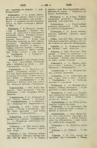 KUB - f62 — KUB
rer: manhinga m' «òaíuka |
l
sub
Rompimento
Kubafukila v tr e intr. Entre-
gar se ao ab indono ' Estar ou resi-
dir em lugar estranho: mu miixitu.
Partir oii quebrar em determinada
altura ou lugar: o muxinja u abataki
la boba.
Kubafula, v tr.Postejar; cortar:
—xitu I I
Amputar: — kinama '
Se-
parar de todo (com o instiument:o
cortante): ^màxi Desligai; desunir
(cortando). '
Talhar: — rivunga. 
Aparar; encurtar. |
|
Falar cora
correcção; exprimir se sem estran-
geirismos . [
Modificar, emendar (a
linguagem); corrigir: u zuela — . :
Julgar; resolver: dtcidir: — mulónga.
I
Atalhar; estancar; deter:- manhi-
nga [Vedar; exaurir. |; sub Corte.
II
kuribafula. v r Cortar-se:-
iCda I
Ferir-se.
Kubatuluká^ v. intr. Cruzar; trun-
car; licar atravessado, recortado:
njila i abatu^uka mu ixinhi ,
sub
Cruzamento; recorte.
Kubaíulula, v. tr. Recortar:—;i
ndemba J
Esquartar; dividir |
Cor
tar uma figura pelos contornos para
a separar do fundo| Passar atr<iv<-z
de: —íkoka. '| Abreviar; encurtar;
resumir |
Kuribafulula, v r Re-
pattir-se |
Passar (um pelo outrc)
em direcções opostas.! Corrigir-se-
Kubaíumuka, v. intr. Estar des-
pegado I
Ficar deslocado |
Não ter
aderência sub Despego; desco-
lamento .
Kubaíumuna, v. tr. Despegar (o
que estava colado) |
Arrancar.
II
Kuribaíumuna, v. r. Descola r-
-se; desapegar-s-; desprender-se.
Kubaúka. v. intr. Estar sem
brilho. I
Perder o Inzimento Es-
tar fusco, empoado ;
sub. Falta
de lustro. 
Empanamento.
Kubaukisa, v, tr. Empanar; em-
baciar; tirar clustre. , Kunbaukisa,
v. r. Ofuscar-se; entroviscar -st;
mascarrai-se
Kúbaula, v. tr. Não deixar apro-
mar ou entrar [
Recusar; repelir
com força.
Kúbaza, V. int- Estoirar; reben-
tar; explodir |
Estalar; rachar; fen-
der: kííM k» abaze.  v. tr. Capar;
castrar.) jsub. Boa disposição; mani*
festação de saúde. |
Explosão; es-
toiro. I
Rebentinâ.
Kubazela, v. tr. e intr. Ralhar;
repreender gritando.  Exprobar ;
censurar com aspereza.
Kubazelesa, v. tr. Fazer ralhar,
censurar, repreender |
Dar causa
a ralhos, a repreensões.
Kubazesa, v. tr Fazer estalar,
estoirar, explodir |
Mandar capar,
castrar.
Kúbe, sub. (II) bot. Arbusto de
folhagem composta, miúda e côr ver-
de, comum no planalto de Benguela.
Kubéba, v. tr. Emboçar: -kíjja-
pa kia'nz(?.|| sub. EmbLiço.
Kúbeba, v intr. Grazinar !
Pra-
guejar 1
Balar (o carneiro). I
j
v.
tr. Sorrabar; rogar com ternura | |
Lisonjear |
Elogiar sem fundamen-
to (para captar o favor).
Kubebeka, v. tr. Barrar; rebo-
car: — inzo. Acafelar; |
^
sub. Re-
bocâdura |
ISarreamento.
Kubebekesa, v tr. Mmdar bar-
rar, acafelar (paredes).
Kúbebela, v. tr Colar (com go-
ma, visco, etc^: — uãsu. 
Lacrar
I
;
Kuribebela., v. r. Colar-se;
prender se com goma.
Kúbebesa, v. tr. Mandar tecer
elogios; adular; lisongear. 
,
Fazer
grazinar, rí.lhar; praguejar.
Kubebuka, v. intr. e r. Desgar-
rar; apartar«se do caminho; fugir: o
mhuri i ahebúka mâza, 
,
Desanimar;
perder-se; decair.
Kubebukisa, v. tr. Fazer garrar,
desviar, mudar de rumo.
Kubebula, v tr. Desgarrar; des-
viar (o barco) do rumo: — ulungu.  
Mudar a direcção de.
Kubebuluka, v. intr. Estar fra-
co, leve, debilitado. I
Ter pouco pe-
so cu resistência Sofrer tribula-
ções; ter dificuldades. sub. Leve-
za; debilidade; fraqueza.
Kubebula, v. tr. Debilitar; enfra-
quecer.
Kubeja, v. tr. Venerar V.Ku-
béza.
Kúbeka, v. tr. intr. Levar; ser
poitador de; mukanda. |
Trans-
 