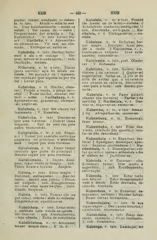 KUB — 165 KUB
portar; trazer; conduzir; — imham-
ha bit tabu. I
í Atrair: — mala bu muè
lu. I
Usar habitualmente: —rrmlele wa
mahelo. 
Ser causa de: — maka |
Proporcionar; dar ocasião a. ;
fig,
Encaminhiir. v. intr Levar; tra-
zer. 
1
Kuribeka, v r. Apresentar-
sc; oftrecer-se. ;
Vir sem ser cha-
mado. I
Entregar-se; exibir-se.
Kubekéla, v. intr. Oscilar; bulir:
muxi u ala — ni muUnge 

Me-
near, mover-se brandamente. I
j
sub.
Oscilação; meneio.
Kúbekela, v. tr. eintr. Trazer
(para outrem): ng'a Viu békela mu-
iíanda. 
Ser portador de. |
Apresen-
tar; conduzir (por alguém ou por via
de) I
Levar para.
Kubekésa, v. tr Ofertar; ofere-
cer,! Píopôr a venda, o preço de: —
uènji II Fazer oscilar, menear; tre-
mer: — mutue ,
Kuribekesa, v. r,
Apresentar-se; prestar-se; oferecer-
-se; expòr-se.
Kubekeía, v. intr Ser oleozo; ter
luzimento |
V, Kumeketa.
Kubekuka, v intr Desviar-se
(por uma travessa) |
Dobiar (uma
esquina). Sair de uma rua para
outra transvertal.
Kubekukila, v. tr. e ntr. Esqui-
n.r I
Tomar por caminho outro que
enquadra no principal: u abéku^ila
bana 1
Seguir por uma travessa.
Kubekukisa, v. tr Fazer tomar
caminho que parte do principal j
Mandar seguir por uma travessa.
Kubekumuna , v impes. Asso-
prar; faztr vento (o tempo) . ,
,
sub.
Vento fresco e brando 
Aragem.
Kúbela, v. intr. Estar magro. |
Definhar, enfraquecer. JSão ter
razão; decair (em juizo.) |
Pecar,
ser culpado |
sub. Emagrecimen-
to: líua' mbua nguzu mu ifuha ^
Debi-
lidade; fraqueza.
Kubéla. v. intr. Pousar (de ou
por cima): mbemba i abtla kzí mulemba
Empoleirar-se; equilibrar-se.
Kubelekefa, v intr. Estar mole;
u abeleketa kala mukila ua ngómbe.
Ser flexível. sub Amolecimento:
—kwa vibamba 
Falta de resistência
Kubeleketesa, v. tr. Amolecerj
tomar menos duro. h £' tb. r.
Kubelela, v. tr. e intr. Pousar.
(de frente ou de lalo): risêmba. |
Estabelecer contacto; umbigadar. I |-
sub. Escovinha, umb gada i Ku-
ribeiela, v r Umbigadar-se:— ma-
semba
Kubeiesa. v. tr Definhar; tor-
nar magro. Inculpar; fazer per-
der a razão i
| Kuribelesa, v. r.
Confessar-se culpado Ir-se exte-
nuando; consumir-se.
Kubelesela, v. intr, port. Obede-
cer V Kuiumaka.
Kubeluka. v. intr. Guinar; des-
viar-se ( da carreira^ |
Quitai-seJ
esquivar-se; furtar se. || Diz se do
acto de evitar que o adversátio
nos alcance na carre.ra, desviando-
• nos para o lado| I sub Bordo; gui-
nada .
Kubelula, v. tr Fazer guinar;
afastar (da carreira) Furtar ( da
corrida) j| Kuiibelula, v. r. Des-
viar-se; esquivar-se; eximir-se.
Kubemba, v. tr. e intr Assoar
I
fig Atrapalhar-se; cansar-se.
Kubembesa, v. tr. Esmoncar;
fazer assoar.
Kubembuka, v. intr Ficar des-
viado, arredado (da questão); isen-
tai -se fda desordem).
Kubembula, v. tr Espaduar; des-
locar I
Apaziguar; desculpar; apar-
tar. !
Separar ^contendores ). Ku-
ribembula, v. r. Descuipar-se; evi-
tar questões: ngema u aríbembula u âia
ni maluvu me 
Justificar-se.
Kubénda, v. tr Escarnar:- x/íuj
EiCodear; fatiar; tirar muito á
superfície. | sub Escodeamento;
escarnação.
Kúbenda, v. intr Estar torto
(em altura) |
Estar desaprúmadoí
muxi u ábenãe Estar desviado, in-
clinado, tombado
Kubendesa, v tr. Entortar; de-
saprumar; mclinarl ]
Mandar fatiar.
I
Fazer cortar levemente.
Kubendujuka. v. intr Ir aos
zigue-zague- . j
Dar [ assos incertos, |
Cambalear, âtortemelar.
Kubenduka, v. intr Estar des-
caído, cambado .| Ficar inclinado.
I I
sub Cambaleio.
Kubénga, v. intr. Lambujar; ser
 