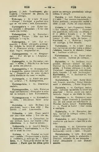 KUB iU - Kdâ
guloso, II sub. Lambugem; glu-
toqaria. |
Carácter de pessoa ou
animal sôfrego.
Kúbenga, v tr e intr N livar:
— ribanga. 
Cortejar a mulher com
que se vai casar. {
sub. Casamento
Kubengala'a v intr Estar tor
to: muauiku u abengalala 
E^tar des-
viado (da recta)
Kubengalesa. v. tr Entortar;
empenar. I
Torcer. ]
Não dar bca
direcção a: nj la.
Kubengama , v intr Ter le
guardo. I
Estar abrigado, protegi-
do: kukata bu kiriri fci' abengama  
v. r. Procurar abrig •; tirar-se do
mau lugar; re<;guardar se.
Kubengamesa. v . tr. Resguar-
dar. I
D^tr ab igo a. j
Amparar;
proteger.
^ubengeka, v. tr, En:ostar; cer-
rar: — ribitu I
NãufeLhir de todo
(a porta ou janela)
Kubengeleka, v tr Acompanhar,
á despedida, quem conobCo não vol-
ta, I
Despedir-se de uma visita á
certa distância da casa: — mujitu.
Kubengula, v. tr Abrir um pou-
co; aclarar. | V. Kubengitmuna,
Kubengulula, v tr. Descerrar;
reabrir.
Kubengumúka, v. intr.Estarou
ficar entreaberto |
Principiar a acla-
rar (o tempo), il sub Eutreaberta^
Kubengumuna, v. tr. Entreabrir:
— ribitu. 1
Descerrar; fazer acla-
rar.
Kubénha, v intr Bnlhar; res-
plandecer, luzir:— k«o riêji 
Re-
flectir. II sub Luzimento-
Kúbenha, v intr. Doer; sentir
dôr em:—kua mutue |
Tef dôr de.
Kubenhesa. v. tr Calandrar; fa-
zer brilhar, luzir, dar lustro i
|
^u-
ribenhesa, v. r. Sair-se airoso.
Kubenzela, v. tr (port.) Benzer.
V. ]x.ub6ma. Kuribenzela, v. r. Fa-
zer o :jinal da cruz.
Kubesa, v tr. Mandar ou fazer
dar:— moíeôu |
Proporcionara dação,
sk cedência, a entrega de. I Kuri-
besa, V. r Tornar^se credor de bc-
nesies , Fazer que Ibe dêem (pelo
porte ou serviços prestados): udengt
uríbesa k' ahiiig'ê.
Kubéfa, V. intr Estar mole: /un-
ji i abéte I
Ser menos consistente. | |
Estar molhadc ; empapado: miileU u
abéte II sub Falta de consi>tência
Kúbe(a. v int'. Espancar; bater.
I I
Ser melhor, superior. I
Exceder
em qualidade, extensão ou altura: o
to u abeta o kuuaba ] v tr Dar
pancada; agredir j
fig. Derrotar;
vencer || sub. acto de bater. ||
Kuribeta, v. r Bater-se.| Impor-
-se castigo. | Ter desafio.
Kubetama, v tr. e intr Abai-
xar; curvar-se; pender ípara o chão):
fabetama, kanza-ju; ki jibetuka j'akue-
nu I
Inclinar a cabeça.
Kubetamesa, v tr. Fazer abai-
xar, curvar, inclinar (& cabeça).
Kubeteha, v tr. Inclinar; faz-r
pender, descair.'- »n7/kMrt ua mâji.
Desviar da virti^aiidade:— mfcínáa ta
tntnha  Tornar obliquo. || v. intr.
Tetubear; exprimir-se com dificul-
dade: kucií^e/a -. 1
1 sub Inclinação!!
Kuríbeteka, v. r. Inclmar-se; tor-
nar-se obliquo.
Kubetekefa, v. intr Estar flexí-
vel, frouxo, murcho.! Estar flácido:
muxi ti abeteketa, 
Estar lângU'do.
Kubetela, v. tr. Castigar, bater,
(por outrem): ng^abetela bu ktriri kia
pang'iami 
Sovar, punir em deter-
minado lugar: a mu betela bu tabu.
Kubetesa, v. tr. Empap.ii; amo-
lentar; fazer diminuir a consistên-
cia de um corpo ou substância ||
Mandar bater, zur?ir Kuribetesa,
V. r. Fazer se b.iter |
Dar causa
a castigos.
Kubetuila, v. tr. Recostar, dei-
tar, apoiar (a cabeça) sobre :
|
Re-
clinar; repousar.
Kubefuka, v. intr. Soerguer; le-
vantar-se um tanto: o haxi lelu u abt'
ttika
Kubefula, v. tr. Levantar (um
pouco o que está deitado, abaixado,
inclinado): — nirí-riV — mttu.  Erguer.
Kubefumuka, v intr. Ruir pela
base, tomt)ar: lumbu lu abetumuka. |
Descair: mizumhti ia mu betumuka j
Estar decadente 1
1 sub Descai*
meoto.
 