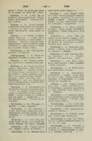 KUB -f67 - KUB
olhos) I
Olhar de modo que quasi
só a côraea se deixa vêr — mêstt.
Kubirika, v. tr. e intr. Ser ou
tornar-se incorapr_een?ível ' Falar
língua estrangeira". I Enredar; tor
nar confuso
Kubisa, V. tr. Fazer sazonar,
amadurecer: kilukuluku kihisa oirima,
 I
Deixar ou fazer cozer, chegar a
ponto conveniente (pela acção do
fogo).
Kúbiía, V. tr. Passar, transpor;
deixar para tr^z I |
v. intr. Atra-
vessar: transitai; ir mais longe. 1
Deeorrer Suce ler, acontecer ines-
peradamente: Idaeseki abiti mu ngongo
I
Ocorrer. |
—bita. Passar e repas-
sar; transitar muitas vozes.
Kubiíakana, v. intr. Ultrapassar,
exceder j
Ir além de.
Kubiíakanesa, v tr Fazer ul-
trapassar, exceder, ir mais longe
Kubitila, V. intr Passar, transi-
tar, correr por: ng^abitila njila iènyi.
Kubidsa, v. tr. Fazer ou deix-ir
pasFar, atravessar, coar, f Itrar: —
mêiiha mu ritari 
Desviar; ludibri-
ar; fazer pas-sar aos direitos: —us-
iiji Omitir. I
Adiar; alternar; trans-
ferir para ou tra ocasião; — ki2M?ía
Espaçar; dispor com intervalos. !]
Kuribifisa, v intr e r. Passar sem
motivo determinado. |
Fazer-se lem-
brado (passando por).
Kubitula. V. tr. Acompanhir-se
de pessoa ou cousa á passagem por
I
T.rar ou receber cousa de parto
vindo o indivíduo de mais longe: —
kilari I
Levar consigo n passagem
per um lugar ,
|
Kuribitula, v. r
Dar encontro com |
Passar um pe-
lo outro.
Kubiíuiuka, v. intr. Repassar; re-
gressar. 
sub Repasse
Kubituiuia, v. tr. Repassar '
Fdzer atravessar, levar de novo |
Apeifeiçoar; retocar, corrigir.] | Ku-
ribiíulula» v. r. Reparar-se; corri-
gir-se
Kubixika, v tr. e intr. Dar; ofe-
recer; fazer chegar: k/ u tekela ma
lemba mbondo mu bixike tumenfia
KubiJcila, V intr Chegar; alcan-
çar; atingir o ponto de destino.
Kubixirisa, v. tr. Mandar levar
para perto; fazer chegar a.
Kubóba, V intr. Alagar; inun-
dar; ficar coberto de água: irima io-
so i aboba.  Sossobrar; ir ao funio:
Ulungu II aboba. !
Naufraga ; sub-
mergir. II bub. Submersão |Acto
de naufragar |
Alagamento
Kubobésa, v tr. Meter debaixo
de água. Fazer alagar, naufragír,
submergir. |
Fazer sossobrar, ir ao
fundo
Kuboboka, v intr. Não ter
dentes (os da frente): rikanu 
D z-
-se da pessoa qu por lhe faltarem
os dentes da frente tem os lábios
metidos paia dentro.
Kubobola, V. tr Deslabiar; des-
dentar I
Atirar para a boca grãos
ou caroços: — jitendu.
Kubobot9, V. intr. Triturar; trin-
car (caroços). |
j
v. tr. Morder;
apertar com os dentes. |
Roer.
Kubojoka, v. intr. Ficar amol-
gaio, amachucado: o foia i nbofoka
I
Eitâr achatada.
Kubofokesa. v. tr. Fazer amol-
gar, amachucar, achatar.
Kubofola, v. tr. Amarfanhar;
amachucar; — tizunil. Fazer mos-
sa em. I

sub Amolgadura, acha-
tamento. || Kiiribofola, v. r.Ama
chucar-se; amolgar-se.
Kúboka, v. intr Pregar; discur-
sar; orar Falai; discorrer || v.
tr. Exprobar; censurar em público
I! sub. Prática; fala oratóiia. |
V kuriboka
Kubokela, v. tr. Apregoar; anun-
ciar; transmitir (uma comunicação,
mandado, ordem) . |
Avisar; dar
parte; fazer saber a.
Kubokojona, v. tr. e intr. En-
trar, penetrar, ingressar por vezes
Kubokola, v. intr Ingressar; pe-
netrar; ir dentro.
Kubokona, v tr Entrar; trans-
por; passar para dentro de
Kubokuena, v. intr. Dar entra-
da por: o muii u dbokuena boba. 
Ir
ou vir ter com.
Kubokuesa, v tr. Permitir a
entraJa a. !
Encaixar; meter; in-
troduzi'-. II Kuribokuesa, v intr.
Q r. Entrar^ meter-se.
 