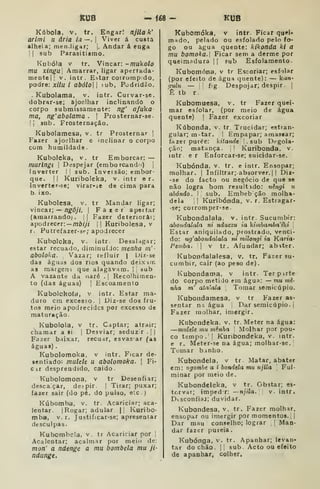 KUB - Íé8- KUB
Kábola, V. ir. Engar! njila k'
arlmi u ária ia —. |
Viver á custa
alheia; menJigar; {
Andar á enga
I I
sub Parasitismo.
Kubóia V tr. Vincar: -mukolo
mu xingui Amarrar, ligar apertada-
mentell v. intr. Estar coiromp. do,
podre: xitu i abólo 
tub. Podridão.
- Kubolama, v. intr. Curvar-se.
dobrar-se; ajoelhar inclinando o
corpo submissamente: ng' afuka
ma, ng'abolama . |
Prosternar-se.
II sub. Prosternação.
Kuboiamesa, v. tr Prosternar ]
Fazer ajoelhar e inclinar o corpo
com humildade.
Kubolcka, v. tr Emborcar: —
murlngí 
Despejar (emborcando) j
inverter l| sub. Inveisão; embor-
que. |( Kuribdeka, v. intr e r.
Inverter-se; virar-se de cima para
b ixo.
Kubolesa. v. tr Mandar ligar;
vincdLi ; — ngôjí, |
Faeer apertar
(amarrando), jj Fazer deteriora:;
apodrecer: — mô//7 i
|
Kuribolesa, v
r. Putrefazer-sí-; apodrecer
Kubolcka, v. intr. Desal.igar;
estar recuado, diminuído: mentia m'
aboloka. Vazar; reíluir | Uiz-se
das águas dos rios quando deixur.
as margens que alagavam. | ;
sub
A vazante da aaré . j
Recolhimen-
to (das águas) |
Escoamento
Kubolcko(a, v intr. Estar ma-
duro cm excesso. |
Diz-se dos fru-
tos meio apodrecidcs por excesso de
maturação.
Kubolola. v tr. Captar; atrair;
chamar a si |
Desviar; seduz r .
| |
Fazer baixar, recuar, esvasar (as
águas) .
Kubolomoka, v intr. Ficar de-
senfiado: mulele u abolomoka. 
Fi-
cir desprendido, caido
Kubolomona, v tr Desenfiar;
desca;çar, des-pir. | Tirar; puxar;
fazer sair (do pé. do pulso, e-.c )
Kubomba, v. tr. Acariciar; aca-
lentar. [Rogar; adular |j Kuribo-
mba, v. r. Justificar-se; apresentar
desculpas.
Kubombcla, v. tr Acariciar por I
Acalentar; acalmar por meio de:
mon' a ndenge a mu bombeia mu ji-
ndunge.
Kubomóka, v intr. Ficar quei-
mado, pelado ou esfolado pelo fo-
go ou agua quente: kikonda kl a
mu bomoka. Ficar sem a derme por
queimadura |I sub Esfolamento.
Kubomóna, v tr Escoriar; esfolar
(por efeito de água quente): — kan-
Qulu — 11 fig Despojar; despir .
]
Ê tb r.
Kubomuesa, v. tr Fazer quei-
mar esfolar, (por meio de água
quente) [
Fazer excoriar
Kúbonda, v. tr. Trucidar; estran-
gular; m-tar. ! Empapar; amassar;
fazer purée: kitandt .sub Degola-
ção; matança. ;
!
Kuribonda, v.
intr er Enforcar-se; suicidar-se.
Kubónda, v. tr. e intr. Ensopar;
molhar. |
Infiltrar; absorver. |
| Diz-
-se do facto ou negócio de que se
não logra bom resultidc: uhigi u
abando. I sub. Embebção molha-
dela 
1 Kuribonda, v. r. Estragar-
se; corromper-se.
Kubondalala. v. intr. Sucumbir:
abondalala ni nduczu ia kimbamba^tki 
Estar aniquilado, prostrado, venci-
do: ug^abondaíala ni milongi ia Karia-
Peinba. |
v tr . Afundar; abitcr.
Kubondalalesa. v. tr. Fazer su-
cumbir, cair (ao peso de).
Kubondama. v intr. Terpirte
do corpo metido em água: — mu mê-
nha m' atalaia Tomar seraicúpio.
Kubondamesa, v tr Fazer as-
sentar ns água I
Dar seraicúpio. I
Fazer molhar, imergir.
Kubondeka. v. tr. Meter na água:
—mtdele tnu mênha Molhar por pou-
co tempo .
I
Kuribondeka, v. intr.
e r. Meter-se na água; molhar-se.j
Tomar b.inho.
Kubondela, v tr. Matar, abater
em: vgombe a i bondela mu njila Ful-
minar por meio de,
Kubondeleka, v tr. Obstar; es-
torvar; impedr: —njila. v. intr.
Disconfiaj; duvidar.
Kubondesa, v. tr. Fazer molhar,
ensopar ou imergir por momentos. | |
Dar mau conselho; lograr |
]
Man-
dar fazer pureia.
Kubónga, v. tr. Apanhar; levan-
tar do chão. II sub. Acto ou efeito
de apanhar, colher.
 