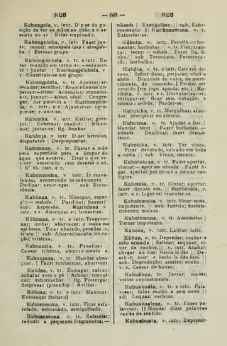 KUB -Í69- KUB
Kubongola, v. intr. D z-se da po-
sição de ter as mãos no chão e o as-
sento no ar '
Estar empinado.
Kubongcloka, v. intr Fazer jun-
ta; reunir: mizangala ioso i ahongolo-
ka t
Formar grupo-
Kubopgolckela, v. tr. e intr. Es-
tar reunido em torno úf.—mutuuin')-
xi I
Juntar | Kuribongolokela, v
r. Constituir-se em grupo.
Kubongolola, v. tr. Ajuntar; ar-
isca dar; recolher. Reunir cousas d is
jiersas: irima Acumular; economi-
ST, juntar: V^itari, riênji. Congre-
gar; ddr guariJa a Kuribongolo-
la, V. intr. e r. Ajuntjr-se: agru-
p.if-se; r.unir-se.
Kúbonha, v, intr. Estilar; gote-
jar.' Cabecear, coxiUr. Blazo-
nar; jactar-se| fig. Sonhar
Kubônja. v intr D.zer heresias,
disparates Despropositar.
Kubonoiía, v. tr. Passar a mão
pela superfície para a limpar da
água que escorre. Tirar o que es-
t.ver amarrado sem desatar o nó.
I
E' tb. intr. e r.
Kubononoka, v intr. Ir resva-
lando, escorrendo brindainente
Deslizai; escor.egar. sub Escor-
rência.
Kubónza, v. tr. Hissopar, espar-
g-r: — malailu. Purif.car; benzerj
sub. Aspersão. Kuribónza v
intr. e r. Abençoar 3"=; binzer-se.
Kúbonza, v tr. e intr. Transtor-
nar; irritar; aborrecer: o niaka ma
ngi bonzo. ''
Ficar abalado, penalísa .o,
triste. II sub Aborrecimento; irrita-
ção; tristesa.
Kubonzela, v tr. Penalisar .
Causar tristesa, aborrecimento a.
Kubonzesa, v. tr Mandar aben-
çoar. I
Fazer entristecer, aborrecer.
Kubósa, V. tr. Esmagar; calcar;
achatar eom o pé '
Achoar; concul-
car; esborrachar. |
fig. Postergar;
despresar (pisando). Aviltar.
Kúbosa, V. tr. e intr. Manocar!
Entrançar (tabaco)
Kubosomoka, v. intr. Ficar esfa-
relado, esboroado, esmigalhado.
Kubosomona, v. tr. Esfarelar;
reduzir a pequenos fragmento»: —
ríkcníic |
Esmigalhar .
j
!
sub. Esbo-
roaraento. |i Kuribosomona, v. j.
Esfarelar-se. .
-.,
Kúbota. V. intr. Fervilh .r;; fer-
mentar; borbotar. v. tr. Fiar; tran-
çar; tecer: — múkolo. Fazer fiq, li-
nha, sub Torcedura. Feimenta-
çãc; borbulho.
Kuhóta, V. tr. e intr. Cair ení de-
suso.' Sofrer dano, prejuízo: wèn/í w
abóto. 1
Diminuir de valer, de mere-
cimento, de conceito. I
Perder, ser
vencido (em jogo. aposta; etc.) Ku-
ribófa, V. intr. e r. Desvalorizar-se;
estragar-se; ficar sem cotação: o
mbonzo i aribóto. 
Perder-se.
Kubofeha, v, tr. Mergulhar; afun-
dar; precipitar no abismo.
Kubotesa, v. tr. Ajudar afiar.]
Mandar tecer ,
Fazer borbotar: —
kitandc. Danificar; fazer deatue-
recer.
Kubofoka, V, intr. Ter vinco.
Ficar decotado, sulcado era toda
a volta I
sub Vinco; decote.
Kubotoktsa, V tr. Fazer apertar,
vincar: — ngoji mu mbunda. Fazer li-
gar, apertar por forma a deixar ves-
tígios.
Kubofola, V. tr. Cintar; ap?rtar;
fazer decote em. [

Kuribotola, .v.
intr. e r. Ligar-se; vincuiar-se
Knbofomoka, v. intr. Ficar mole,
impotente. |
! sub. Inércia; desfale-
cimento; molesa.
Kubotomona, v. tr. Amolentar |
Tornar impotente.
Kuboza, v. intr. Ladrar; latir*
Kubua, V. tr. Depredar; roubar a
mão armada- i Saltear; saquear; vi-
ver de roubos, II v. intr. Acabar;
chegar ao fim: kiziiaa ki ábu j^ De-
sabir; cair: o lumbn lu âbu boxi. 
sub. Depredação; assalto; roubo- 1|
V. r. Cessar de haver.
Kubuàbua, tr. Jorrar; manar;
verter copiosamente.
Kubuabuála, v. tr. e intr. Pala-
vrear; falar muito e sem nexo 1
adj Loquaz; verboso.
Kubuabualesa, v. tr. Fazer pa-
lavrear. II Mandar dizer pala^vrat
vazias de sentido.
Kubuabuata, v. intr. Exprimir*
 