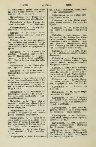 KUB - Í70 - KUB
-|e dificilmente (coroo que tendo
iigua na boca): kutuda — |
Tarta-
mudear; não ídlar claro
Kubuabuesa, v. tr. Fazer jorrar,
borb^otar, verter com abundância,
Kubuakula, v. intr. Fumar; ba-
forar: — makanha  |
sub Baforada.
Kubuasumuna. v tr. Esmigalhar,
esboroar. | V. kuboiomona
Kúbuba, V. tr. e intr. Vazar;
Verter |
Correr por fora.] |
sub Der-
rame; vazadura.
Kubúba, V. tr Apupar; apedie-
Jsf; molestar: ni matari 
Dar ou
fazer maçagens. | |
Imprecar, vocife-
rar contra. II sub Prâguejamento;
ftpupo.
Kububata, v tr Abarcar; dar
amplexo I
Segurar; sujeitar; abra-
çar. 1
1 Kuribubata, v. r. Abra-
çar-se I
I
v. intr Estar consterna-
do I
Ter o« braços cruzados sobre
o peito.
Kububafcsa, v tr. Fazer abar-
car, apertar contra o coraçio
Kububika, v. tr. Fazer calar. 1
Kuribubika, v. intr. Emudecer; ca-
lar-se.
Kububila. v. tr e intr. Derramar,
vazar por: o maji m'ala—boba.  
Ser
molestado, batido, emprecado em:
a mu bubila mu ritutu.  
Jorrar; ver-
ter atravez de: mukuri u ala — bu iO'
xi II É tb. r.
Kububirila, v. tr. Anatematizar;
amaldiçoar; maldizer de j
|
v. intr.
Ser detractor, maldizente || sub.
Amaldiçoamento.
Kububisa, v. tr. Fazer pingar;
escorrer: —utki mu mhinda. Fazer
correr por fora (o líquido). |
Fazer
•ofrer maçagens.
Kububuluka, v. intr. Descarar;
perder a vergonha. 1| sub. Desfa-
çatês; desaforo; impudência.
Kububulula, v. tr Tirar da la-
vra o resto dos mantimentos: mata
mu tíbia. I
Proceder á segunda reco-
lha dos cereais |
|
Tornar descara-
do. | Fazer perder a vergonha.
Kubuébua, v. tr. e intr. Afrou-
xar ; '.esvaziar .
|
Ficar murcho
E' tb. r.
Kubuebuela, v. intr. Estar frou-
xo. I
Ficar amolecido, lasso, vazio
II sub. Amolecimento.
Kubuebuesa, v. tr. Tornar mur-
cho, frouxo, vazio.
Kubufuka. v. intr Estar amol-
gado, sofrer rombo.] Tb se diz Aru-
bofoka.
Kubufula, V. tr. Fazer rombo
em;— riôííu |
Romper; íàzer brecha
em.
Kubuíka, v. intr. Acamar; pen-
der para o chão: jimboua joto j'abui'
ka ni luanha. Amaciar; suavisar;
abrandar: kittta ki aòuíka 1
1 Aca-
bar; perecer; extinguir-se: mu-ji
uoao u ahiika. Deixar de existir. ||
sub Destruição; arrazamento.
Kubuíkila. v. tr. e intr. Ir pa-
rar a: u ahiikila bu mikolo. Acabar;
descansar.
Kubuikísa, v. tr. Fazer acamar:
luânha lu. buikisa o irima 
Fazer
acabar, fenecer, extinguir: -muí;i. |
Aniquilar, destruir.
Kubuila. V. intr. Caber: o mbingi i
abuila mu' mbia 
Ficar moido, ex-
tenuado, cançado |
Perder a ener-
gia, o ânimo 1 I
sub. Cansaço; fadi-
ga; desalento. ;
Esmorecimento
Kubuíma. v. tr. e intr. Respi-
rar; arfar; ofegar.! Viverjj —kate-
nde, arquejar. II sub Respiração.
Kubuimina, v. tr. Respirar por
meio de.
Kubuitnisa, v. tr. Fazer respi-
rar, arquejar, ofegar
Kubuingina, v intr. Evaporar-
-se; sumir-se (o líquido): rwan^ra ri
abuingina 
Deixar de correr; secar.
1
í
sub. Infiltração.
Kubuinginina, v. intr. Estar es-
gotado, sumido, (o líquido): menAa
ma buinginina 
Desaparecer.
Kubuinginisa. v. tr. Evaporar,
fazer secar, desaparecer (o líquido);
sumir. 1
1 E' tb. r*
Kubuingita, v. intr. Luxuriar;
vicejar; medrar: irima i abuingita.
Ter frescura, verdor.
Kubuirisa, v. tr. Cansar; fati-
gar.] Fazer perder as forças a. ||
Kuribuírisa, v. intr. 6 r. Fazer-
-ae cansar; íatigar-ae.
 