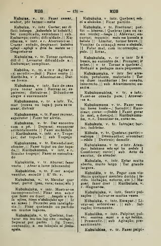 KUô - ili - KIJB
Kubuisa. V. tr. Faier cesitr,
acabar, pôr termo: — wiaíra
Kubuiza. V. intr Castar; ser di
fícil: kutunga ,kuZun^uZa kt kM&utz'é. {
Ser complicado, espinhoso | |
sub.
Embaraço; custo; dificuldade.! |
Ku-
ribuiza. v iotr. e r. Aborrecer-se.
C^u^a^ enfado, desprazer: kutmíno
ngènji -ngênji u ária bu mutete ue 
Desgostar-se
Kubuiz^sa, v. tr. Tornar custoso,
difi:tl I
Levantar dificuldade a.|
Embaraçar; complicar.
Kubúka, V, tr. e in r Agitar o
j r; sacudir: jinji 
Fazer vento ||
Kuribtka, v r Abanicar-se. |
Dar-
•se frtsco.
Kubukama, v intr. Sair de casa
para tomar ares |
Recrear se; es-
pairecer; distrair-se. |
Difuodir-se
alegre e suavemente
Kubukamena, v. tr e intr. To.
mar (cousa ou lugar) para se re
crear, distrair
Kubuhamesa. v. tr. Fazer recrear,
espairecer |
Fazer ter alivio.
Kubukana, v. tr. Dar encontro
com o pé. I
Deparar; encontrar
acidentalmente { |
Fazer escândalo
1
1 Kuribukana, v. intr. e r. Trope-
çar; dar topada | |
sub Tropeço
Kubukanesa, v. tr. Escandalizar;
ofender. |
|
Fazer topar ou dar topa-
da.] |
Kuribukanesa, v intr, e r.
Simular tropeço| Fazerse encontra-
do
Kubukirila, v. tr. Abanar; f»zer
vento j
Atear o lume (abanando)
Kubukirisa, v. tr. F.-zer arejar
ventiUr, sacudir |
E' tb. r.
Kubukuisa, v. tr. Mandar que-
brar, partir (pau, vara; cana; etc )
Kubukujuka. v intr. Mostrar-se
incompreensível. I
Ficar sem sab.r
que fazer ou dizer: . .hengele u i te-
la njimu, Houa n'aòuku;uke ngo |
Ir
ao acaso |
Proceder sem inteligên-
cia.] |
Ficar quebrado ou partido
em muitos lugares.
Kubukujula, v. tr. Quebrar, frac-
turar em muitos lug ires: -muén^c. I
Separar por partes |
fig Tosar;
contundir: a mu bukujula ni jimbch
ngala.
Kubukuka, v- intr. Quebrar; mA*
xi u abukuka. 
Ficar partido.
Kubukula, v tr. Fracturar; par-
tir: — ktnama. |
Quebrar (pau ou ra*
mo veide):- tangu  Abreviar; en-
curtar; rezumir: mutu mu kuzuela u
bukula I I
Limitar, tornar breve. | |
Vomitar (a criança^: mona u a&ukuZa.
II Falar mal, com incorrecção; —
putu. I I
Errar.
Kubukulula, v. tr e intr Ir i
busca, ao encontro de. | Procurar; ir
«aber. I I
V tr Tornar a quebrar.]
Reduzir a pedaços mais pequenos.
Kubukumuka. v intr Ser atre-
vido, petulante, malcriado |
Ter
ou dizer insolências |
Ser ousado,
incorrecto. 1
1 sub Atrevimento; ou-
sadia.
Kubukumukina, v. tr. e intr.
F<izer<se ousado para, |
Atrever*
•se a.
Kubukumuna v. tr. Fazer ven-
to: kuma kuala—. Sacudir] {
Exor-
cisar; curar: jindcle | Fazer gorar
(o mal, a doença).! I
Kuribukutnu-
na, V. r. Imunizarse, curar-se.
Kubukufa. v. tr. Intrujar; bur-
lar; ludibriar.
Kúbula, V. tr, Quebrar; partir:
malonga 
|
Desmanchar; arrombar:
—ribitu 1
Destruir; demolir.
Kubulakana. v tr eintr. Aten-
der: bulakana tida ngi ku ambele |
Considerar; cuvir|) sub Acto de
escutar, de atender.
Kubulala, v. intr. Estar muito
aberto, muito largo |
Ter grande
largura.
Kubuláfa, v tr. Pegar com vio*
lènoia qualquer membro dorido ( fé'
rida. inchação, entorse, etc ).| Ma-
goar; fazer doer ]
| Kuribulala, v.
r. Magoar-S0.
Kubulujuka. v. intr. Sentir pul-
sações I I
Salvar-se muitas vezea.
Kúbuluka. v. intr. Escapar. |
Li-
vrar-se; sobreviver .
|
]
sub . Sal-
vação; livramento.
Kubulúka. v intr. Palpitar; pul-
sar; tnuxima moxi u a ngi bulúka.

Pressentir.]! sub Agitação; pre-
sentimento.
Kubulukísa, v. tr. Fazer palpi-
 