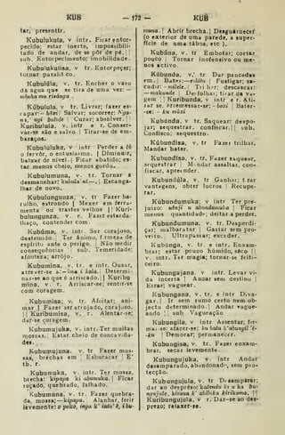 kUB - m - icíji
iàr, presentir.
Kubulukuía, v intr. Ficar entor*
pecido; estar inerte, impossibili-
tado de andar, de se pôr de pé. !

sub. Entorpecimento; imobilidade.
Kubulukutisa, v tr. Entorpecer;
tornar paralit co.
Kubulúla. V. tr. Encher o vaso
dft agua que se tira de uma vez: —
mênha mu riiánga .
Kúbulula, V tr. Livrar; fazer es-
capar:— Marij Salvar; socorrer: A'^a-
ni, ngi bulnle 
Curai; absolver .] !
Kuribulula. v. intr e r. Conser-
var-se são e salvo |
Tirar-se de em-
baraços.
Kubululuka, v intr Perder a fé
o fervor, o entusiasmo. |
Diminuir,
baixar de nível.] Ficar abatido; es-
tar menos cheio, menos gordo.
Kubulumuna, v. tr. Tornar a
desmanchar: kuiuia ní —. Escanga-
lhar de novo.
Kubulungunza. v. tr Fazer ba-
rulho, estrondo |
Mexer em ferra-
menta ou trastes velhos |
'
Kuri-
bulungunza, v. r. Fazer estarda-
lhaço, contender com.
Kubúma, v. inti Ser corajoso,
destemido. ;
Ter ânimo, f rmeza de
espírito ante o perigo. |
Não medir
consequências sub. Temeridade;
afouteza; arrojo.
Kuburaina, v. tr. e intr. Ousar,
atrever-se a:— ima i kola. Determi-
nar-se ao que é arriscado. |
|
Kuribu-
mina, v. r. Arriscar-se; sentir-se
com coragem.
Kubumisa; v. tr. Afoitar; ani-
mar I
Fazer ser arrojado, corajoso.
I
í Kuribumisa, v. r. Alentar-se;
dar-se coragem.
Kubumujuka, v. intr. Ter muitas
niossas. Estar cheio de concavida-
dei. .
Kubumujuna. v. tr Fazer mos«
sas, brechas em ',
Esburacar I
E'
tb. r.
Kubumuka. v. intr. Ter mossa,
brecha: kípapa ki abumuka. |
Ficar
loçadO, quebrado, falhado.
Kubumuna, v, tr. Fazer quebra-
da, mossa; —kipapa. Alanhar, ferir
lèvementel o poko, ingá k' ialu' i, ibu-
muna. Abrir brecha. | Desguarnecef
(o exterior de uma parede, a super-
fície de uma táboa, etc ).
Kubóna, v. tr Embotar; cortar
pouco , Tornar inofensivo ou me-
nos activo.
Kúbunda. v.' tr Dar pancadas
em.j Batffi: ribltu 
Fustigar; sa-
cudir: - wtVeZe. i Tii h?r; descascai:
—makunde 
De.- folhai; tirar da va-
gem ; Kuribunda, v intr e r. A ti-
rar se, Prremessar-se: - toxt |
Bater-
-se: - ku muxi
Kubúnda. v tr. Saquear: despo-
jar; sequestrar, confiscar. |{ sub.
Confisco; sequestro.
Kúbundisa, v. tr Fazer trilhar.
Mandar bater.
Kubundísa, v. tr. Fazer saquear,
sequestrar ;
M ndar assaltar, con-
fiscar, apretnder.
Kubundúla, v. tr Ganhar; t rar
vantagens, obter lucros |
Recupe-
rar.
Kúbundumuka; v intr Ter pre~
juizo: uênji u abnndumuka |
Ficar
menos quantidade; deitar a perder.
Kubundumuna. v. tr. Desperdi-
çar; malbaratar [
Gastar sem pro-
veito. Ultrapassar; exceder.
Kubúnga, v. tr. e intr. Enxam-
brai; estar pouco húmido, soco |i
V. intr. Ttr magia; tornar-st feiti-
ceiro.
Kubungajana. v intr. Levar vi-
da incerta |
Anaar sem destino |
Errar; vaguear.
Kubungana, v. tr. e intr Diva-
gar. |
Ir sem rumo certo nem ob-
jecto determinado. ]
Andar raguo-
ando I
'
sub Vagueação
Kubungila, v intr Assentar; fir-
mai se: afazer-se: ku bata k'abuitgil 'é-
~ku 1
Demorar; permanecer.
Kubungisa. v. tr. Fazer enxam-
brar, secar levemente.
Kubungujuka. v. intr Andar
desamparado, abjndonado, sem pro-
tecção.
Kubungujula, v. tr Desamparar;
dar ao desprêso: katendu kt u ka bu-
ngnjule , kizuua k' abiluka kirikoma. ]]
kuribungujula, v r. Dar-se ao des-
prezo; relaxer-9e.
 