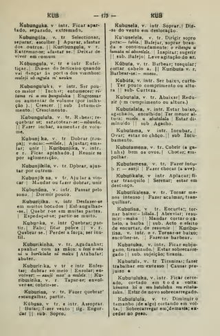 ktíâ - m- kuô
i^ubunguka. v intr. Ficar apar-
tado, separado, extremado.
Kubungúla, v. tr Seleccionar,
separar, escolher | Apurar, afastar
dos outros. |l Kuribungula, v r.
Extrftmar-se; afastar se.! Deixar de
viver em comum
Kúbungula. v, tr e intr Enfei-
tiçar, i
Diz-sft do feiticeiro qnando
vài dançar ás port is dos visinhos:
muloji ub mgula 7»' u^uku
Kubungulukj, v intr. Sar pou-
co maior Inchtr; entumecer: rt-
tama ri a mu bunguluka |
Engrossar
ou aumentar de volume (por inchi-
ção ).i Crescer. || sub Intumtci-
mento. I
Crescimento.
Kubunguluia, v. tr. Ríbear; re-
quebrar se; saracotear-se; — mòun^a.
I I
Faier inchar, aumentar de volu-
me,
Kubunj ka, v. tr Dobrar (rou-
pa); Vincai:—TOiVeic. I
Ajustar; emí-
lar; unir j
|
Kuribunjika, v. intr.
e r. Ficar apinhado. | Reunir se
por aglomeração,
Kubunjikila, v. tr. Dobrar, ajus-
tar por outrem
Kubunjik sa, v tr. Aju lar a vin-
car {
Mandar ou fazer dobrar, unir
Kubunúna, v. intr. Passar pelo
sono. I
Dormir pouco.
Kuburijika. v. intr Desfazer-se
em muitos bocados |
Esfrangalhar-
-se.| Quebr r-se em muitas partes.
1
Espedaçar-se; partir-se muito.
Kuburika, v. intr Quebrar; par-
tir.] Falii; ficar pobre || v. r.
Quebrar se. |
Perder a força; ser inú-
til.
Kuburikinha, v. tr. Agadanhar;
apanhar com as mÃos: u texi o uta
ni u burikinhe ni maku |
Atabafar;
abater.
Kuburir:ka, v tr e intr Enfes-
tar; dobrar ao meio |
Enrolar; en-
volver: — tanji mox' a mulele. í Ku-
ribuiirika. v. r. Tapar-se; envol-
ver-Be; cobrir-se
Kaburisa, v. tr. Fazer quebrar'
escangalhar, partir.
Kúbusa, V tr. e intr. Assoprar.
I
Bufar; fizer vento |
lig. Engor-
dar II bub. Sopro.
Kubusela, v. intr. Soprar. | Bit-
-se do vento em deslocação.
Ku')Uselela, v. tr. Dirigir sopro
para:— tubia. Bafejar, soprar bran-
da e continuadamente: o ribengu u
lumata ni abiifeUle. ;
Inipir&r; sugerir
II sub. Bafejo! Leve agitação do ar.
Kúbufa, V. tr. Birbear; tosquiar;
cortar cabelo a. |
j Kuribuía v. r.
Barbear-se:- muezu.
Kubúta, V. intr. Ser baixo, curto-
I
Ter pouco comprimento ou altu-
ra I
!
sub- Curteza.
Kubutala. v. tr. Abaixar| Redu-
zir (< m cumprimento ou altura.)
Kubufalala, v. intr. Estar baixo,
agachado, encolhidol Ter menor al-
tura: miitlu u abutalala '
Estar dí*
minuido | |
sub Agacho.
Kubuíama, v intr. Incubar, j
Ovar; estar no choco. |
]
sub locií-
bamento.
Kubufamena. v. tr. Cobrir (a ga-
1 nhi) bem os ovos. |
Chocar; era-
polhar.
Kubufamesa. v. tr. Fazer incu-
b r: — tanji i Fazer chocar (a ave).
Kubufikala, v intr Aplacar; íi-
car tranquilo |
Serenar; estar em
descinço.
Kubufikaiesa. v tr. Tornar me-
nos intenso |
Fazer acalmar, tian-
quilisar.
Kubufisa, V tr. Encurta:; tor-
nar baixo:- kííaZo. I
Abreviar; resu-
mir: -maka i
Mandar cortar o ca-
belo, a barba  sub. Acto e efeito
de encurtar, de resumir '
Kuribu-
(isa, V. intr. e r. Tornar-se baixo;
encoiher-se. 1
Fazer-se barbear.
Kubutuka, v. intr. Ficar subju-
gado, tiranizado. I
Estar sobrecarre*
gado I I
sub. sujeição; tirania.
Kubutula. V. tr Tiranizai; fazer
trabalhar em excesso j
Causar pre*
juizo a
Kubutuluka, v. intr. Fickr cerce-
ado, cortado em toda volta:
kinama kt a mu butuliika mu ritaka-
taka. Estar de novo sobrecarregado.
Kubuíulula. V. tr. Diminuir o
tamanho (de algo) cortando em vol-
ta. {
Sobrecarregar em^demasia; tx-
ceder do peio.
 