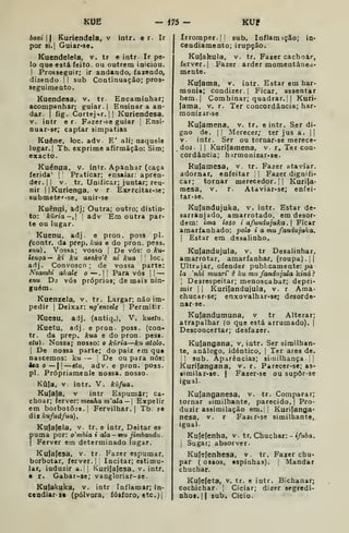 KUE - m- KUP
boxi  Ruriendela, v intr. e r. Ir
por 8i,| Guiar*se.
Kuendelela, v. tr e intr. Ir pe-
lo que está feito, ou outrem iniciou.
I
Prosseguir; ir andando, fazendo,
dizendo I I
sub Continuação; pros-
seguimento.
Kuendesa, v. tr- Encaminhar;
acompanhar; guiar.) Ensinar a an-
dar. I
fig. Cortejnr. II Kuriendesa,
V. intr e r. Fazer-.se guiar |
Ensi-
nuar-se; captar simpatias
Kuêne, loc. adv. E' ali; naquele
lugar. I
Tb. exprime afirmação: Sim;
exacto.
Kuénaa, v. intr. Apanhar (caça
ferida^ |
Praticar; ensaiar: apren-
der. I I
V. tr. Unificar; juntar; reu-
nir IIKurienga, v r Exprcitar-se;
submeter-se, unir-se
Kuênqi, adj; Outra; outro; distin-
to: kúria-, I
adv Em outra par-
te ou lugar.
Kuenu, adj. e pron. poss pi.
fcontr. da prep. kua e do pron. pess.
enu). Vossa; vosso |
De vós: o Aru-
lença— ki ku aaoko^ê ni kua '
'
loc.
adj. Convosco ; de vossa parte:
Nzambi akale o —,
i
j
Para vós |
|
—
enu Dj vós próprios; de mais nin-
guém.
Kuenzela, v. tr. Largar; não im-
pedir I
Deixar: ng^tnzde |
Permitir.
Kuesu, adj. (antiq.), V. kucíw.
Kuetu, adj. e pron- poss. (con-
tr. da prep. kua e do pron. pess.
etu). Nossa; nosso: o kuria—ku atolo.
I
De nossa parte; do paiz em qu*
nascemos: ku — De ou para nós:
Isa o — 1
—ttu, adv. e pron. poss.
pi. Própriamenle nossa, nosso.
Kúla, V. intr. V. kufua.
Kufafa, V intr Espumar; ca-
choar; ferver: menAo m"aia — I
Expelir
em borbotÕJS.j Fervilhar.) Tb. .«e
diz kufuàfua).
Ku{a(ela, v. tr. e intr. Deitar es
puma por; o'mbia i ala - mu jimbandu
I
Ferver em determinado lugar.
Kufafesa. v. tr Fazer espumar,
borbotar, ferver.] 
Incitar; estimu-
lar, induzir a.{ j
Kuri[a{esa, v. intr.
• r. Gabar-se; vangloriar-se.
Kufakuka, v. intr Inflamar; in-
cendiar- so (pólvora, fósforo, etc^j
Irromper. II sub. Inflam içâo; In»
cendiamento; irupção.
Kufakula, v. tr. Fazer cachoar,
ferver. I
Fazer arder momentanea-
mente.
Kufatna, v. intr. Estar em har-
monia; condizer. I
Ficar, assentar
bem.| Combinar; quadrar, i I
Kuri-
fama, v. r. Ter concordância; har-
monizâr>3e
Kufamena, v. tr. e intr. Ser di-
gno de. II Merecer; ter jus a. ||
V. intr. Ser ou tornar-se merece-
doj II Kurifamena, v. r. Ter con-
cordância; h irmonizar-se.
Kufamesa, v. tr. Fazer ataviar,
adornar, enfeitar '
|
Fazer dignifi-
car; tornar merecedor. [
| Kiirifa-
mesa, v. r. Ataviar-se; enfei-
tar-se.
Kufandujuka, v. intr. Estar de-
sarranjado, amarrotado, em desor-
dem: ima ioso i afu7idujuka. Ficar
amarfanhado: polo i a mu fandujuka.
I
Estar em desalinho.
Kufandujula, v. tr Desalinhar,
amarrotar, amarfanhar, (roupa). |(
Ultrajar, ofender publxamente: j>a
la 'nhí muari ê ku mu fandujula ktncí?
I
Desrespeitar; menoscabar; depri-
mir II Kurifandujula, v. r Ama-
chucar-se; enxovalhar-se; desorde-
nar-se.
Kujandumuna, v tr Alterar;
atrapalhar (o que está arrumado), j
Desconcertar; desfazer.
Kufangana, v, intr. Ser similhan-
te, análogo, idêntico, |
Ter ares de.
II sub. Aparências; sirailhança j |
Kurifangana, v. r. Parecer-se; as-
•imilar-se. | Fazer-se ou supôr-se
igual.
Kulanganesa, v. tr. Comparar;
tornar similhante, parecido. |
Pro-
duzir assimilação em.j |
Kurifanga-
nesa, v. r Fazir-se similhante,
igual.
Kuíefenha, v. tr. Chuchar: -»/uòa.
I
Sugar; absorver.
Ku(sfenhesa, v. tr. Fazer chu-
par ( ossos, «spiohas). |
Mandar
chuchar.
Kufeleta, v. tr. e intr. Bichanar;
cochichar. ]
Ciciar; dizer segredi-
nho!. 1
1 aub. Cicio.
 