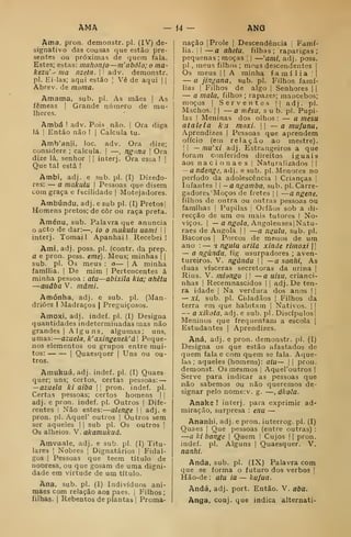AMA 14 - ANG
Ama, pron. demonstr. pi. (IV) de-
signativo das cousas que estão pre-
sentes ou próximas de tjuein fala.
Estes; estas: mahonjo —m'abôlo; o ma-
kezu' ' ma nzetn. |
adv. demonstr.
pi. Ei-las; aqui estão |
Vê de aqui | |
Abrev. de morna.
Amama, sub. pi. As mães |
As
fêmeas |
Grande niimero de mu-
lheres.
Ambá ! adv. Pois não. |
Ora diga
lá i
Então não !
i
Calcula tu.
Amb'anii. loc. adv. Ora dize;
considere ; calcula. |
—
,
ng-ina 
Ora
dize lá, senhor |
|
interj. Ora essa !
|
Que tal está !
Ambi, adj. e sub. pi. (I) Dizedo-
res: — a makufu 
Pessoas que disem
com graça e facilidade j
Motejadores.
Ambúndu, adj . e sub pi. (I) Pretos
|
Homens pretos; de côr ou raça preta.
Aménu, sub. Palavra que anuncia
o acto de dar:—, ío o mukutu uami 1
|
interj. Tomai! Apanhai! Recebei!
Atni, adj. poss. pi. (contr. da prep.
a e pron. pess. eme). Meus; minhas | |
sub. pi. Os meus : o— |
A minha
íamilia. |
De mim |
Pertencentes á
minha pessoa : ata—abixila kia; ahêtu
—auâba V. mâmi.
Amónha, adj. e sub. pi. (Man-
driões I Madraços |
Preguiçosos.
Amoxi, adj. indef. pi. (I) Designa
quantidades indeterminadas mas não
grandes |
Alguns, algumas; uns,
umas:
—
azuela, k' axingenek' d I
Peque-
nos elementos ou grupos entre mui-
tos: I
Quaesquer |
Uns ou ou-
tros.
Amukuá, adj. indef. pi. (I) Quaes
quer; uns; certos, certas pessoas: —
—azuela ki aiba  
pron. indef. pi.
Certas pessoas; certos homens | |
adj. e pron. indef. pi. Outros |
Dife-
rentes I
Não estes:
—
alenge  
adj. e
pron. pi. Aquel' outros |
Outros sem
ser aqueles |
|
sub pi. Os outros [
Os alheios. V. akamukuá.
Amvuale, adj. e sub. pi. (I) Titu-
lares I
Nobres |
Dignatários |
Fidal-
gos I
Pessoas que teem título de
noDresa, ou que gosam de uma digni-
dade em virtude de um título.
Ana, sub. pi. (I) Indivíduos ani-
maes com relação aos pães. |
Filhos ;
filhas. I
Rebentos de plantas |
Proma-
nação |
Prole |
Descendência |
Famí-
lia. i| — a ahelu. filhas; raparigas;
pequenas ; moças 
|
—'aml. adj. poss.
pi., meus filhos; mous descendentes |
Os meus |
|
A minha família I
|
— a jingana, sub. pi. Filhos famí-
lias I
Filhos de algo |
Senhores | |
— a mala, filhos ; rapazes; mancebos;
moços I
Serventes || adj. pi.
Machos. II
— a niêsu, sub. pi. Pupi-
las I
Meninas dos olhos : — a mesu
atalela k u moxi.  — a mu/anu.
Aprendizes |
Pessoas que aprendem
ofício (em relação ao mestre).
I I
— mu'xi adj. Estrangeiros a que
foram conferidos direitos iguais
aos na c i o n a e s |
Naturalizados !
j
— a ndengií, adj. e sub. pi. Menores no
período da adolescência i
Crianças ]
Infantes  —a ngamba. sub. pi. Carre-
gadorcb! Moços de fretes |
|
—a ngene,
filhos de outra ou outras pessoas ou
famílias I
Pupilas 
Órfãos sob a di-
recção de um ou mais tutores I
No-
viços. I
— a n^^o/a, AngolensesjNatu-
raes de Angola |
|
—a n^ula, sub. pi.
Bácoros |
Porcos de menos de um
ano : — a ngiilu arila xinde rimoxi 1
1
— a ngàndu, fig usurpadores ; aven-
tureiros. V. ngàndu  —a sonlii, As
duas vísceras secretoras da urina |
Rins. V. miongo |
|
— a uisu, crianci-
nhas I
Recemnascidos j i
adj. De ten-
ra idade |
Na verdura dos anos |
|
— xi, sub. pi. Cidadãos | Filhos da
terra em que habitam |
Nativos. | |
— a xikola, adj. e sub. p! . Discípulos!
Meninos que frequentam a escola |
Estudantes |
Aprendizes.
Aná, adj. e pron. demonstr. pi. (I)
Designa os que estão afastados de
quem fala e com quem se fala. Aque-
las; aqueles (homens): atu — | |
pron.
demonst. Os mesmos |
AqueToutros |
Serve para indicar as pessoas que
não sabemos ou não queremos de-
signar pelo nome:v. g. —, ákola.
Anake ! interj. para exprimir ad-
miração, surpresa : enu —
Ananhi, adj. e pron. interrog. pi. (I)
Quaes |
Que pessoas (entre outras) :
—a ki bange j
Quem |
Cujos 1 1
pron.
indef. pi. Alguns |
Quaesquer. V.
nanfii.
Anda, sub. pi. (IX) Palavra com
que .se forma o futuro dos verbos |
Hão-de : atu ia — kufua.
Anda, adj. port. Então. V. aba.
Anga. conj. que indica alternati-
 