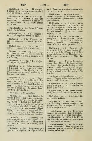 KUP - i76^ KUF
Kutefefela. v. intr. Bruxolear;
brilhar c^m pouca intensidade
Ter os olhos cfirados.
Kiif.'I"»fesa, V tr Fazer treme-
luzir Fazer baixar a luz (do
candieiroj. Diminuir o brilho ou
a intensidade de. Fazer cerrar
os olhO).
Kulelesela. v tr. (port ) Ofere-
cer. )
V. kubekeia.
ívulengenha. v. intr. Soluçar
Dizer ou exprimir entre soluços.
Kufenha. v i itr Fungar; chei-
rar : — makanha Absorver peio na-
riz
Kujenhesa, v. tr. Fazer aspirar,
sorver: — funza. |
Dar a cheirar
Kuféta, V. intr. Segredar; dizer
baixinho |i sub. Som indistinto
de palavras de quem murmuia. |
Cochiche u.
Kufetala. v tr (port ) Enfeitar
V. kufameaa, kuembeêa,
Kufeteia, v. tr Falar ao ouvido.
I
Transmitir p lavras em voz baixa
I
Cochichar. || Kurijeíela, v. r
Permutar segredos. | Combinar; fa-
lar em voz baixa.
Kufiíimika, V. tr. e intr Fazer
entrar, meter com violência- |
|
Es-
foiças-?e para que um objecto pe-
netre dentro de j Kurilifimika. v.
intr _
e r. Meter-se de permeio on-
de não é cham dui-bii kaxaxi k^atu
Entrar; introduzlr-se.
Kufiiála, V. tr Apostar.
Kulika, V. intr Ser barato, de
baixo prtço.l Ter maior qu:»ntida-
de do que a devida: jín^uóa ja inuku
<<», jafika I
Julgar pos.ível; ser le-
vado a pensar, h ciêr: n^' afika ki*
ma ng^azuda ki(i mbott |
1
sub O que
é b rato, de pouco preço. |
Kuri-
|ika, v. r. Pensar, supôr-se| Ter-
-86 n i conta de: u arifika ue kwma
mntu.  V. intr. Estar convencido
Kufikala, v. tr Acordar; fazer
combinação dej Pactuat; ajustar,
sub. Pacto; acordo. Kurifikaia,
v. intr. e r. Estar de acordo, com
binado
Ku(ikila, V iDtr, Suspeitar; jul-
g&r mal de alguém, de alguma cou-
sa {
Fazer suposições; formar mau
juizo acerca de.
Ku(ikinina, v tr Colocar com fir-
meza; segurar 1 Kuníikinina, v
r Segurar-se; prevenir-se. |
Fazer
por não ca r
Kujikirila, v tr. Amparar; esco-
rar; suàtor: —riôiíw I
Ajudara fxar
de pé (o que está para cair). |
Se-
gurar; proteger. | Kurijikirila, v
". Amparar-«e |
v. intr Estar
seguro, fir i e.
Ku(ikisa v. tr. Experimentar;
comptrar j
Exen plif.car; arreme-
dar; imitar | j
sub Tentativa; ar-
remeJo; ensaio. | |
Kur fikisa, v,
intr. e r. Verificar; provar.
Kujik xila. V. tr Comtdir; não
ir além d«. |
Gastar com moder-ção;
dar p r medida Poupar: a mu bana
a mu fikixtla. |] .Kurij kixila. v. r.
Rcíre^r-se; poupir-sj Não dar
largas
Kúfila, V. tr. Dar pr feiência a*
—mu kua kitari Estimar mais.||
V, intr ler pieíerência; ser esti-
n ado I
sub. Acto de preftrir uma
pessoa ou cousa mais do que outra.
I
Manifestação de distinção [
Pri-
mazia.
Kulíma, V. intr. Afanar; esforçar-
-se. Tomar calor por; empenhar-
-sr. I I
sub' Azáfnma.
Kujimbika, v. tr. e intr, Mergu-
lhar; emeigir 1
1
Meter: —milele mu
iiloua. Soterrar.
Ku|imb kisa, v. tr- Fazer mergu-
lhar, soterrar, meter debaixo de.
Kulimisa, v. tr Azaíamar; ter
nar testo, activo.
Kulinha, v tr Acanhar; franzir.
1
Fazer ocupir menor espaço.] i
Ku-
rifinha, v intr. Enrugar-se,| 1
— /»•
nha, Comprirair-se.
Kulinhama,, v. intr. Estar aca-
nhado, compresso, ' Ter proporçõei
maiores que o espaço ocupado. | |
Kurijinhama. v intr. e r. Diz se
da situação ou estado de muita gen-
te em pequeno espaço.
Kulinhamesa, v tr. Fazer aca-
nhar, encolher.] Dar menores pro-
porções que as devidas j
Fazer en-
curtar, restringir.
 
