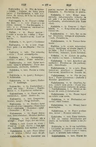KUF - m- KUF
Kuíirimika, v. tr. Pôr de borco:
— kinda. |
Colocar de boca para
baixo jl Kurijirimika, v intr. e r.
Estar de borco, de b jca ou barriga
para baixo.
Kufringala, v. tr. Fincar: kina-
ma boxi.  v. intr Fixar-se ( no
chão); resistir 1| Kuri[iringala. v.
intr. e r. Firrnar-se; enraizar se;
apoidr-;e com força.
Kufisa . V tr. Fazar morrer |
Causar a morte de: —mêsu 

Kuri-
fsa. V. r. Sacrificar-se; fazerse
mo;to
Kujisala, v. tr, (port ) Confessar
Kujifujuka, V. tr. e intr Enge-
lhar: polo i a mu fitujuka |
Ter ru-
gas
Kujituka V, intr. Ter rebordo;
revirar ]
Ficar arremelgado.
Kuíi(ula, V . t r . Arremelgar ,
revirar: — mêsu. Fazer rebordo .
Kufifumuka, V. intr. Estar revi-
rado: kiina ki afiiumuka . 
Ficar des-
moronado, derruído, desfeito.
Kulojoka, V,
cegar
Ku(okala, v.
V. kíilakutisa.
intr. Perder a vista;
tr, (port.) Refogar, I
tr. (port.j Enfor-Kufolokala, v.
car,| V kanhénga.
Kulomcka, v. tr. Embainhar: —
poko mu kiza. Enfiar. JI Kuriío-
meK3 v. r. Espetar-se; enfiar-se.
Kuíomekesa, v. tr. Fazer en lar,
embainhir, meter dentro de.
Kuíomoka, v. intr. Despontar;
brotar; surgir.I Fica^ desfiado.
Kutomona, v. tr. Desfiar; fazer
bai nhâ ab ^rta: —musuikn. 
Desembai-
nhar:—wukaa/a I
Desossar: -Sfl/zy»
I
Desenfiar. [
E' tb. r..
Kujomuesa, v. tr. Fazer desen*
fiar, desembainhar.! IVIandar desfiar.
Kújonga, v. int. Falhar: uta u
a/ongo I
Negar fogo; dar em falso.
Kulua, v. intr Cessar de viver |
Finar-se ]
1
sub Morte: — kua nga-
na. ku/imbirila kua mubika 
Fim
Kululujuka, v. intr. Ficar cober
to de poeira. |
Estar sujo de pó.
Kululujula, V. tr. Envolver em
V. tr. Empoar |[ Kuri-
r. Empoeirar-se; enfar-
poeira; encher de muito pó (| Ku-
ri(ufujula. v. Encher-se de poeira.
Kufujuka, V intr. Estar mas-
carrado, enfarruscado, coberto de
pó: polo i a mu fufaka .

fig Estar
azafamado, atormentado (em fazer
algo).
Kufulula.
lufula, v.
ruscar-se.
Kulufumuka, v. intr. Ser ou es-
tar feculento: kiringu ki afufumuka
I I
sub. Feculência,
Kufuíumuna, v. tr. Tornar fecu-
lento.
Kufúka, V. tr. e intr. Afocinhar;
foçar: kurifunga ni ntumbu jingulu ji
kufàka. I
Dar f jcinhadas. [
|
v. tr.
Revolver; remexer, (com focinho)
Kúfuka. V. tr Cobrir de palha
ou capim ( a casa). | Imbricar.
Kufukama, v. intr. Ajoelhar; ge-
nuflectir| Prostrar-se (de joelhos)]
sub. Genuflexão
Kujukamena, v. tr. e intr. Prós-
ternar-se; ajoelhar: — jinzambi. 
Curvar-se; humilhar-se deante de.
Kufukamesa, v. tr. Pôr de joe-
lhos I
Fazer prosternar. — ;í«rf2í/nòe |
Mandar genuflectlr.
Kulukenana, v. tr. Ocultar, ta-
par, cobrir com areia |
Fazer aca-
bar, desaparecer (debaixo de areia).
I I
Kuriíukenena. v. r. Meter-se de-
baixo de areia. I
Enterrar«se.
Kujukenesa, v. tr. Fazer tapar
ou cobrir com areia.
Profundar; es-
V. tr. Minar; fazer
Kulukina, v. tr
cavar; abrir fossos,
Kulukinina,
escavações.
Kujukinisa, v. tr. Fazer profun-
dar, minar |
Mandar escavar.
Kufukuka, v. intr. Estar túrbido.
I
Ter as vestes levantadas por
efeito de turbilhão: milele i a mu fu-
kuka.
Ku(ukula, v. tr. Ir em turbilhão.
1
Levantar as vestes até deixar vêr
as nádegas. ]
Correr como o vento;
fugir: « afukula kalamulenge.
Kulukumuna, v. intr. Diz-se do
 