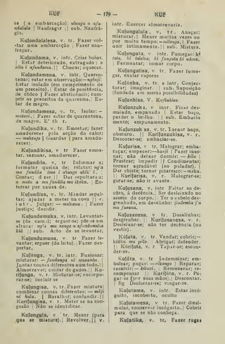 klílF -m- KtJP
Sè ( a embarcação): ulungu u afu-
ndalala  Naufragar ;
]
sub. Naufrá-
gio.
Kuíundalalesa, v. tr. Fazer vol-
-tar uma embarcação Fazer nau-
fragar.
Kuíundama, v. intr. Criar bolor.
I
Estar deteriorado, extragado : o
xitu i afundama. Chocar; aquecer.
Kufundamena, v, intr. Quaren-
tenai; estarem observação: ngênjii
Estar isolado (em cumprimento de
um preceito).! Estar de penitência,
de choco I
Fazer abstinêncir.; cum-
prir os preceitos da quaresma. Es-
tar de magro.
Kuíundamesa, v. tr. Isolar: —
tmituri.l Fazer estar de quarentena,
de magro. E' tb r.
Kujundika, v. tr. Emostar; fazer
amadurecer pela acção do calor:
— mahonjo  Guardar (
para amadu-
recer) ,
Kufundikisa, v tr Fazer emos-
tar. sazonar, amadurecer.
Kuíundila, v, tr Informar a;
formular queixa de; relatar: ng'a
mu fundíla ioso i abange abik' t .
'
Contar; d zer j
|
Dar sepultura a:
o mitiu a mu fundila mu ikoka. [
En-
terrar por causa de.
Kufundísa, v. tr. Mandar sepul- |
tar; ajudar a meter na cova | (
v^.
intr. Julgar: — mukanu . 
Fazer
justiça; decidir.
Kufundumuka, v. intr. Levantar-
se (da cami); erguer se; pôr-se em
altuta: ngi mu sange u afnndumuka
kiá II sub. Acto da se levantar.
Kujundumuna, v. tr Fazer le-
vantar; erguer (do leito) .
i
Fazer des-
pertar.
Kujúnga, v. tr. intr. Fusionar:
misturar: — fundanga ni musambe. 
Juntar cousas diferentes num todo.| |
Almocrevar; cuidar de gados. |
|
Ku-
rijunga, v. r. Misturar-se; encorpo-
rar-se; incluir se
Kutungisa, v.tr. Fazer mistura;
combinar cousas diferentes: máji
ni hula. |
Baralhar; confundir. ||
Kurilungisa, v. r. Meter se na con-
fusão Não se identificar.
Kulungula, v tr. Mexer (para
que ae misture), j
Revolver. || v.
intr. Exercer almocrevaria.
Kufungulula , v. tr. Anaçar;
misturar. I
Mexer muitas vezes ou
por muito tempo;— «u7o7í_7o. |. Fazer
unir intimamente.il sub. Mistura.
Kuíunguta, v intr. Fumegar: k»
íetn. ki toloka; H fumjuta ki uáma.
1
Fermentar; tomar corpo.
Kufungufisa, v. tr. Fazer fume-
gar, exalar vapores
Kuiúnha, v. tr. e intr. Conjec-
turar; imaginar. '
 sub. Suposição
(fundada em meras possibilidades)
Kujunhisa, V. Kufinhisa
Kufunzuka, v intr. Ficar des-
maiado, empanado |
Eítar baço,
perder o brilho. |
sub. Embacia
mento; empanamento.
Kujunzuk sa, v. tr.lomar baço,
obscuro. II Kurifunzukisa, V. r.
Descorar-se; embaciar-se.
Kulurisa, v tr. Malograr; emba-
raçar; empecer; hanji 
Fazer inso-
nar; não deixar dormir: — kilu 
Frustrar; impedir ]
| Condimentar;
tornar agradável (ao paladar). |
Dar chiste; tornar picaresco: — mjka.
I
i
Kurijurisa, v. r. Malograr-se;
gorar-se; não ir avante.
Kufusana. v. intr Faltar ao de-
coro, á decência. Ser desleixado no
asseio do corpo, i
Ter o cabelo des-
grenhado, em desalinho: jíndemba j'a
mu fuaaria,
Kujusanesa, v tr. Desalinhar;
desgrenhar. |
Kuri|usanesa, v. r.
Desleixar-se; não ter decência (no
vestir)
Kú|uta, V. tr. Vendar; cobrir; —
kiáku mu pólo. Abrigar; defender.
II Kúrijuta, V. r Tapjr-se; escon-
der-se.
Ivulúta, V. tr Indemnizar; em-
bolsar; pagar: —rikongo I
Reparar;
resarcir: kituxi. Remunerar; re-
compensar I
Kuri(úta, V. r. Pa-.
garse (pi^r suas mãosi.j Descontar.
I
fig Desforrar-se; vingar-se.
Kufutama, v. intr. Estar incó-
gnito, incoberto, oculto
Kujufamesa, v tr. Fazer dissi-
mular, conservar incógnito. |
Cobrir
para que se não conheça.
Kulutika, V. tr. Fazer rugas
 