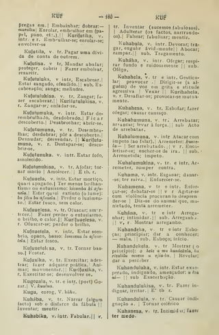 prega3 em.| Embainhar; dobrar: —
musuíku] Enrolar, embrulhar em (pa-
pel, pano, et:.), I
] Kurifutika, v.
intr. e r. Erab-^ulhar-se; enrolar-se;
envolver-se
Kufutila, V. tr. Pagar uma dívi-
da de conta de outrem.
Kufufisa. V tr. Mandar abafar;
proteger, cobrir | Fazer embolsar,
resarcir.
Kufuíuluka, V intr, Escabrear.I
Estai zangado, ofendido.] |
sub. Es-
cabreação; zanga; melindre.
Kujufulukisa. v. tr. Zangar; fa-
zer escabrear, I
|
KurifutuJukisa. v.
r. Zangar-se; cnfadar-se.
Kufufumuka, v. intr. Estar de-
sembrulhado, desdobrado.! Ficar
descoberto. I
Desabrochar; abrir-se.
Kufutumuna, v. tr. Desembru-
lhar; desdobrar; pôr a descoberto. |
Desnudar; desvendar. |
| Kurifufu-
muna, v. r. Destapar-se; desco-
brir-se,
Kufutunuka. v. intr. Estar fofo,
amolecido.
Kufufunukisa, v. tr. Afofar; tor-
nar macio ]
Amolecer. I |
É tb. r.
Kuíuuela, v. intr. Estar mortiço,
quaíi apagado. I
Ter menos brilhan-
tismo ou entusiasmo: líizomba ki a/u-
uda. Esíar qu^si extinto (o lume):
hu jiku bu afuuela. Perder o luzimen-
to,| Estar fusco, sem calor.
Kuluuelesa, v. tr. Ofuscar; amor-
tecer.! Fazer perder o entusiasmo,
o brilho, o calor. |[ Kurifuuelesa, v.
r. Ofuscar-se; perder o brilho.
Kuínuefela, v. intr. Estar som-
brio, opaco, basso: lumuenu lu afune'
tela. Estar fosco.
Kuíuueteksa, v. tr. Tornar bas-
so.) Foscar.
Kufuxika, V. tr. Exercitar; ades-
trar; fazer adquirir prática. Ani-
mar; movimentar. I I
Kurifuxika, v.
r. Exercitar-se; desenvolver se.
Kugozala, v. tr. e intr. (port) Go-
zar.! V" kuuéua,
Kugu, corog, V. kúhu.
Kuhába, v, tr. Narrar (algum
facto) sob o disfarce da fábula | !
Inventar; mentir.
Kuhabika, v. intr. Fabular.! 1 v.
ÍÔÔ- KUÍ
tr. Inventar (sucessos fabulosos).
I
Adulterar (03 factos, narrrando-
os).| Falsear; fabulisar; mentir.
Kuhabula, v. intr. Devorar; tra-
gar, engulir ávid .mente| 1 Abocar;
zampar.l! sub. Tragamento.
Kuháha, v. intr. Ofegar; respi-
rar fundo e ruidosamente !
|
sub.
Ofego,
Kuhahela, v. tr e intr. Gesticu-
lar; provocar .
|
Dirigir-se (a al-
guém) de voz em grita e atitude
agressiva. |
Vexar ]| Kurihahela,
V. r. Desafiar-se; provocar-se mutua-
mente.
Kuhahesa, v. tr, Esbofar; fazer
ofegar; causar cansaço.
Kuhahumuna, v. tr. Arrebatar;
arrancar; levar á força, j
|
sub Acto
de arrebatar.
Kuhalumuna, v. intr Atacar com
Ímpeto (ao falar). |
.rremeter: kuzue-
la— I
Ser arrebitado. ,
!
v r. Enco-
lerisar-se; encher-se de ira. || sub.
Arremetida; impeto.
Kuhalumukina, v. tr. e intr. Ar-
remeter, romper contra.
Kuhama, v, i^tr. Esganar; danar-
-se; ter raiva. |
Enfurecer-se.
Kuhamena, v tr e intr. Esfor-
çar-se; debatar-se | !
v r Agitjr-se
com violência procurando despren
der-se |
Diz-se do animal que, ma-
nietado, tenta arremeter.
Kuhána, v, tr e intr Arrega-
nhar; intimidar. !| sub. Arreganhj.
1! v, r. Mostrar arreganho.
Kuhandeka, v. tr e intr Esbo-
çar; principiar; dar a conhecer:
— malia. 

sub. Esboço; início.
Kuhandekela, v. tr Mostrar ( o
prir.cípio): o hete a mu handekela, hu
rizuhilu mutnt u ejia-bu. 
Revelar;
dar a perc;ber.
Kuhanduluka, v, intr. Estar exas-
perado, indignado, ameaçador: u êza
ni— I I
sub Exacerbação.
Kuhandulukisa, v. tr. Fazer in-
dignar, irritar, ;
E' tb r.
Kuhandulula, v. tr. Causar indi-
gnação a. I
Tornar colérico
Kuhanesa, v, tr. Intimidi; fazer
ter medo.
 