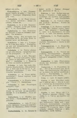 um -182- KUf
adejar em volta.
Kuhondojoka, v. intr. Zigueza-
guear: kuenda mu njUa-.] Não ir di-
reito 1 I
Mourejar; diligenciar; fazer
pela vida.
Kuhondola, v. tr'. Fazer circun-
dar; cetcar; envolver. I
Ornar em
circulo; rodear de.
Kuhofola, V. tr. e intr. Socavar:
— mbila. Solapar; cavar por baixo
de.j v. tr. Escovilhar
Kuhofoloka, V. intr. Discorrer;
ser discreto: o mtitu mu kuzuela u holo
ioka- Ter sensatez.
Kilhu, corog Rio na região dos
Mahungos, ao N. da Jinga, distr. da
Lunda, prov. de Malange.
Kuhubuka, v. intr. e r. Lmçar-
36 de ema para baixo Precipitar-
•se por um despenhadeiro; cair de
posição elevada.
Kuhubula, v tr. Deitar abaixo
ide gr.nde altura). IJespenhar; lan-
çar em precipício. ,
É tb. r.
Kuhúha. V. tr. e intr. Roçagar:
—lÔBO 
Triturar cora pedra redon-
da grãos ou sementes ]
sub Moa-
gem. ;! «vurihúha, v. r Roçar-se
no chão ou contra as paredes.
Kúhuka. V. intr. Ser rude, Obs
tinaJo, desobediente. Não reconhe-
cer o bem que se lhe faz | v. tr.
Dadivar; corromper. | sub Obs-
tinação; ignorância.
Kuhukisa, v. tr Fazer peitar,
corromper.] Tornar ingrato; fazer
desobedecer
Kuhulakana. v. tr. Prestar aten-
ção I
Ouvir. I
V. Kuhulakana,
Kuhuluka, v. intr Escorregar;
escapulir; fugir.
Kuhumbuka, v. intr. Ficar mu-
tilado cu privado de um membro:
lukuaku lu a um humbuka. [
FiCar de-
cepado,
Kuhumbula, v- tr. Mutilar; cor-
tar cerce.;: Kurihumbula, v. r. Am-
putar-se.
Kuhumbuluka, v. intr. Ficar
muito cerceado: kinama ki a mu hum-
huluka mu ritdkataka. Estar decepa-
do-
Kuhumbulula, v. tr. Cercear a
maior parte, | Cortar; decepar
em absoluto] E' tb. r.
Kuhúna. v. intr Soltar sons gu-
turais I
Grunhir: — koZa ngulu.  |
Contestar ou lipostar com grunhi-
dos 1
Rosnar. sub. Grunhidura
Kuhúnda, v. tr. Opimr; votar;
dar parecer Alvitrar.! Emitir ou
formar juizo.
Kuhúnga, v. tr. Refrear: sujeitar;
ter mão em.| Sustar; conter; repri-
mir, fig ;
prender ,' Kurihúnga,
V. intr. e r. D jmiiiar-íe; ter mão
em si.' V. intr. Ter termos; modos.
Kuhungisa, v. tr. Fazer sujeitar,
conter.
Kuhunguluka, v. intr. Ficar des-
regrado: desaforado.] Andar a sol-
ta, sem tino.
Kuhungulukisa, v. tr. Fazer des-
regrar, depravar, desatinar. E'
tb. r.
Kuhungulula, v tr. Tornar im-
pudente, desvergonhado Desafo-
rar. Bater com ímpeto, com fúri i:
kalunç/a k' ahungiUula o ritari. 
Deslo-
car.
Kuhunúka, v. intr. Ficar preju-
dicado (na divisão) ]
Sofrer dano;
ficar lesado.
Kuhunúna, v. tr. Prejudicar; le-
sar. Diz se do senhorio que, na di-
visão dos mantimentos, tira para si
os miiores e de melhor qualidade e
espécie. I
Kuiihununa, v. intr e
r. Ter prejuizo; ficar lezado.
Kúia, v. intr Ir; seguir; partir.
Kuiáia, V. intr Fervilhar; rechi-
nar: o mãji m' ala — . Diz se do aze.»
te a ferver ou do toucinho a dtrre-
ter-se. |; sub. Acto de rechmar.
Kuiaiesa, v.
fervilhar.
tr . Faz.r rechinar,
Kuiáia, V. intr. Mirar; vêr || v
tr. Reparar; atentar ]
Rever Ku-
liiála, V. r. Vêr-se ao espelho: mi-
rar-se.
Kúiba, V. intr. Ser desagradável,
feio, deshonesto.l Estar mal '.

sub.
Fealdade; desformidade, irregulari-
dade desagradável nas feições ou no
aspecto I
T o r p e 3 a, dano.i Cala-
midads; ofensa; desgraça j
j
adv.
Malmente.! Com rudeza.
 
