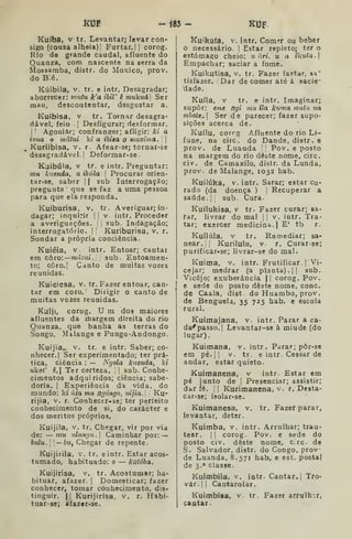 KUP -f83- KUF.
Ku(ba, V tr. Levantar; levar con-
sigo (cousa alheia)! Furtar. | |
corog.
Rio de grande caudal, afluente do
Quanza, com nascente na serra da
Mossamba, distr. do Moxico, prov.
do Bié.
Kúibila, V. tr. e intr. Desagradar;
aborrecer: nmtu k'a ibiV é mu5.uá Ser
mau, descontentar, desgostar a.
Kuibisa, V tr. Tornar desagra-
dável, feio ]
Desfigurar; desformar,
I
'
Agoniar; confranger; afligir: ki a
ivua o mâtui kt a ihiaa o muxima ,
|
Kuriibisa, v. r. Afear-se; tornar-se
desagradável.! Deformar-se.
Kuibúla, V tf. e intr, Preguntar:
»m fiuenda, u ibãla 
Procurar orien-
tar-se, saber 1
1 sub Interrogação;
pregunta que se faz a uma pessoa
para que ela responda.
Kuiburisa, v. tr. Averiguar; in-
dagar; inquirir |
|
v. intr. Proceder
a averiguações, !
j
sub. Indagação;
interrogatório. 1
'
Kuriburisa, v. r.
Sondar a própria conciência.
Kuiéia, V. intr. Entoar; cantai
em cÒTo:—mázui. sub. Entoamen-
to; côro.l Canto de muitas vozes
reunidas.
Kuieiesa, v, tr. Fazer entoar, can-
tar em coro. Dirigir o canto de
muitas vozes reunidas.
Kuiji, corog. U m dos maiores
afluentes da ifiargem direita do rio
Quanza, que banha as terras do
Songo, Malange e Pungo-Andongo.
Kuijia,. v. tr. e intr. Saber; co-
nhecer, |
Ser experimentado; ter prá-
tica, ciência : — Ngola kuenda, ki
ukot' ê. Ter certeza. |
sub. Conhe-
cimentos adquiridos; ciência; sabe-
doria. I
Experiência da vida, do
mundo; ki àia mu ngóngo, idjia. Ku-
rijia, V. r. Conhecer-se; ter perfeito
conhecimento de si, do carácter e
dos méritos próprios.
Kuijila, V. tr. Chegar, vir por via
de: — mu idungii. Caminhar por: —
buiu. I
I
— 6w, Chegar de repente.
Kuijirila, V, tr, eintr. Estar acos-
tumado, habituado: o — kuióba.
Kuijirisa, v. tr. Acostumar; ha-
bituar, afazer. |
Domesticar; fazer
conhecer, tomar conhecimento, dis-
tinguir, II Kurijirísa, v. r. Habi-
tuar-se; afazer-se.
Kuikufa, V, intr. Comer ou beber
o necessário. 1 Estar repleto; ter o
estômago cheio: u nri. u a íl{MÍa.|
Empachar; saciar a fome.
Kuikutisa, v. tr. Fazer fartar, sa'
tisfazer. Dar de comer até á sacie-
dade.
Kuíia, v tr. e intr. Imaginar;
supor: eme ngi mu Ha kwna muta na
mhote. Ser de parecer; fazer supo-
sições acerca de.
Kuílu, corrg Afluente do rio Lt-
fune, na circ. do Dande, distr. e
prov. de Luanda ' '
Pov. e posto
na margem do rio deste nome, circ.
civ. de Camaxilo, distr. da Lunda,
prov. de Malange, 1032 hab.
Kuilúka, V. intr. Sarar; estar cu-
rado (da doença ) [
Recuperar a
saúde, i

sub. Cura.
Kuílukisa, V tr. Fazer curar; sa-
rar, livrar do mal |
! v. intr. Tra-
tar; exercer medicina. |
E' tb r.
Kuílúla, V tr. Remediar; sa-
near. |
Kurilula, V. r. Curarse;
purificar»se; livrar-se do mal.
Kuima, V. intr. Frutificar. |
Vi-
cejar; medrar (a planta). || sub.
Vicejo; exuberância |{ corog. Pov.
e sede do posto deste nome, cone.
de Caala, dist do Huambo, prov.
de Benguela, 35 725 hab. e escola
rural.
Kuimajana, v. intr. Parar a ca-
da^passo.l Levantar-se à miude (do
lugar).
Kuimana, v. intr. Parar; pôr-se
em pé. i i
V. tr. e intr. Cessar de
andar, estar quieto.
Kuimanena, v intr. Estar em
pé junto de j
Presenciar; assistir;
dar fé. j I
Kurimanena, v. r. Desta-
car-se; isolar-se.
tr . Fazer parar,Kuimanesa, v.
levantar, deter.
Kuimba, v, intr. Arrulhar; trau-
tear, II corog. Pov. e sede do
posto civ. deste nome, circ. de
S. Salvador, distr. do Congo, prov
de Luanda, 8.571 hab, e est. postal
de 3.* classe.
Kuítnbila. v. intr. Cantar, |
Tro-
var. 1 I
Cantarolar.
Kuimbisa, v tr. Fazer arrulhar,
caatar.
 