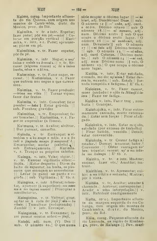 ÍCUF -184- KUP
Kuime, corog. Importante afluen-
te do rio Quanza. com origem no3
montes de Cambmbia, distr. do
Moxico, prov. doBié,
Kuimika, v tr. e intr. Espetar;
fazer parar; pôr em pé: viutã  Co'
lorar em posição vertical j
Kuri-
mika. V. intr. e r. Parar; aprumar-
se; pòr-se em pé.
Kuimikisa, v. tr. Fazer espetar,
pôr de pé.
Kuimina, v. intr Negar; u ang'
imina o initlde ua kuzuali.l 
v. tr. Re-
cusar (alguma cousa) a; ki u imina
kamba, vibua ?< a ki na.
Kuíminisa, v. tr. Fazer negar, re-
cusar. Kuriminisa, v r. Fazer
que outrem nos negue o que carece-
mos.
Kuimisa, v. tr. Fazer produzir:
—irima mu ríbia 
! Tornar viçoso;
fazer dar frutos
Kuimlía, V. intr. Conceber; ficir
prenhe: — hebu  Estar grávida i|
sub. Prenhez; gravidez
Kuimitisa, v. tr. Emprenhar; fa-
zer 'conceber. |
|
Kurimitisa, v. r. Fa-
zer-se emprenhar (a fêmea).
Ku'muna, v. tr. Avaliar; alvitrar.
I
Dar parecer, conselho.
Kuínda, v tr Entrançar: « ri-
mukína u a kit songo o máju. o u a ku
indi o jingindu mungii ji aangunuk' ê. |
Encaracolar; anelar (cabelo) .^j j
sub Entrançamento. |
|
Kunnaa.
v, r. Trançar os próprios cabelos.
Kuínga, v. intr. Velar; vigiar. ||
V. tr. Exercer vigilância sobre: —
jinjila. I
I
Estar desperto. |
Diz-se do
facto de espantar, na horta, os pás-
saros que estragam as sementeiras
II Levar (o gado) ao pasto e vi-
giá-lo. Ji sub Vigilância.! E' tb. r.
Kuingina, v. intr Aflorar; reben-
tar, aparecer (á superfície): uiu mcBu
mu a mu ingina viasoxi 
Principiar a
maniíestar-se.
Kuinginina. v. tr Voltear; girar;
agitar se á roda de: jinji j' ala— bu
ribute. 
Tumultuar (rodopiando). |
Zumbir [ j
v intr. Esvoaçar.
Kuinginisa, v. tr. Enxamear; fa-
zer pous.ir moscds sobre: — jinji.
Kuínhi. adj. num. (V) Dez ||
sub. O número lo.', O que numa
série ocupar o décimo lugar | |
— nr
k?ari, adj. Duodécimol Doze.jj sub.
número 12 1
1
—* nake, adj. card.
e orlin. Décimo oitavo l| sub O
número 18. || — ni samanu, adj .
num. Décimo sexto || sub O que
ocupa o décimo sexto lugar. I O
numere 16 |
1
— ni sambuari, adj.
num. Dezassete I
sub O número
Tj —ni tatu adj Décimo terceiro
' sub. O número 1 3 .
|
|
— jtí «(í/ia,
adj. card Catorze. | Décimo quir-
to. I
sub O número 14 |
| ni vuá,
adj. num D4cimo nono || sub. O
número 19. | O que ocupa o décimo
nono lugar.
Kuióia, v. intr. E-:tar estifado,
cinsado, mo do: ng'aioia, Estar der-
rea lo, exausto, [
sub. Estafa I Jor-
nida comprida e fadigosa.) E' tb. r.
Kuioiesa, v. tr. Fazer cansar,
moer (andado i: o njila ia Ndanji i io-
ieaa 
Fazer ter fadiga.
Kuióka v. intr. Faz ir troç , zom-
baria I
Gracejar.
Kuiokojoha, v. intr. Ficar extre-
mamente cansado, muito extenua-
do.] Estar sem forças ]
Ficar afadi-
gado.
Kuiokoka, V. intr. Estar m iç nlo,
est.ífado (por excesso de trabalha)
1
Ficar batido, vencido.] Decair;
estar convencido.
Kuiokola, V. tr Causar fadiga â*
estafar.] Domar; a:T)ansar; bater . I
Convencer '[ Obter vantagem so*
bre; triunfar: vencer: ng' a mu ioko-
la mu kulenga  E' tb r.
KuiriUa, v. tr. e intr. Mostrar;
ensinar; fazer vêr. |
AmolJar; ins-
truir.
Kuirihiza. v. tr. Apresentar; exi-
bir: a mu irikiza o mukanda.l Mjstrar;
pôr á vista.
Kuitáia, v. tr. Aceitar; atenderá
chamada. Aprovar; corresponder.]
Acudir a uma interpelação. |
|
v.
intr. Retribuir condignamente
Ku((u, co-o,'. Importante afluen-
te da margem esquerda do rio Cu-
bango, com origem nós montes de
Camb amb.a, distr. do Moxico,
prov. do B.é.
Kúiu, corog. Pequeno aflu2nte do
rio Luuanda, na região de Kimban-
gu, prov. de Malange- 11 Pov. marí-
 