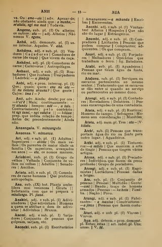 ANH — j5- AUA
va. Ou : eme—eie | | adv. Apezar-de;
não obstante; ainda que : o menha, —
m'aluiu, ngi ma nud  Todavia.
Angene, sub. pi. (!) Os alheios;
os outros : atu— adj. Alheios |
Não
nossos V. ngene,
Anhá, adj. demonstr. pi. (I) us.
no interior. Aqueles. V. and.
Anháma, adj. e sub. pi. (I) Voa-
dores I
Caçadores | Comedores de
carne (de caça) |
Que vivem da caça.
Anhámi. adj. pi. (I) Comedores de
carne |
Carnívoros |
Antropófagos.
Anhani, adj. e sub. pi. (l) Rou-
badores (
Que roubam |
Usurpadores
I
Ladrões: — a jimbijí
Anhi, adj. e pron. interrog. pi. (I)
Que; quaes; quem: ena nu atu ~
ki nu ívilenu akuenu? 
Que gente |
Cujos: ima i — ?
Anji, adv. Ainda; desde; por ora :
—k'ez'ê I
Mais; continuamente :
—
ki atundu 
Sempre: ndê — , u tale. 
Contrariamente; pelo contrário:
ki ngi ia mi. - ngi vuíuka 1
1
— kilúua |
prep. que indica relação de tempo |
Antes de; precedentemente |
Ainda
não.
Anzangaia. V. minzangala.
Anzenza. V. minzenza.
Ari, adj. e sub. pi. (I) Adultos |
Superiores :
— akime 
Os mais ve-
lhos I
Os parentes de maior idade -ia
família |
Os superiores, avançados
em anos |
— etu, os nossos maiores.
Ariakími, sub. pi. (I) Grupo de
velhos ]
Velhada |
Conjuncto de ve-
lhos ou velhas |
|
Adultos |
|
Senado-
res I
Anciãos.
Ariaíu. adj. e sub. pi. (I) Comedo
res de carne humana |
Que praticam
antropofagia.
Asa. sub. (IX) bot. Planta umbe-
lifera mui venenosa |
Cicuta | |
Substancia com que se prepara o
mbulungu. PI. jiasa.
Asakíri, adj. esub.pl. (I) Adivi-
nhadores I
Que adivinham |
Homens
a quem se atribue o dom de adivi-
nhar I
Adivinhos |
Bruxos.
Asemi. adj. e sub. pi. I) Sarja-
dores | Conjuncto de pessoas que
golpeam, sarjam, etc.
Asoneki. sub. pi. (I) Escriturários
I
Amanuenses:— a mikanda  Escri-
bas I
Escreventes.
Asonhi. adj. e sub. pi. (I) Visitan-
tes | Alheios ( Hospedes |
Que não
são do lugar | Estrangeiros.
Asumbi, adj. e sub. pi. (I) Com-
pradores ( Licitantes | Pessoas que
podem comprar | Comprantes; ad-
quirentes. I
Os que compram.
Asuri. adj. e sub. pi. (I) Forjado-
res !
Malhadores |
Opeiários que
trabalham o ferro. |
fig. Batedores.
Afabi, sub. pi. (I) Aguadeiros |
Pessoas que tiram água da fonte,
rio ou mar.
A(a(unu, sub. pi. (I) Serviçaea ou
escravos pertencentes ao mesmo
senhor. |
Tratamento que os escravos
se dão entre si quando ao serviço
ou pertencentes ao mesmo dono.
Afangi, adj. e sub. pi. (I) Contado-
res j
Reveladores |
Delatores. |
| Pes-
soas encarregadas de uma contadoria.
A(a(a, adj. e sub. pi. (I) Rústicos]
Homens do campo. |
Selvagens |
Ho-
mens sem consideração |
|
Mocetões
A(a(u, adj. num. pi. Três :a/u— |V-
kitatu.
A(ek', Sub. (I) Pessoas que trans-
portam água do rio ou fonte para
outro lugar. |
Aguadeiros.
Atéki, adj. e sub. pi. (I) Tinturei-
ros:
—
a milele 
Que exercem a arte
de tingir |
Pessoas que tingem vários
artigos.
Afona, adj. e sub. pi. (I) P-^scado-
res I
Indivíduos que fazem da pesca
profissão I
Grupo de pescadores.
Atongí, adj. e sub. pi. (I) Esgri-
mistas I
Luctadores |
Pessoas dadas
a brigas.
Atu, sub. pi. (I) Conjuncto d©
pessoas |
Pessoal ]
Multidão |
Gente:
—aml I
j
Bando ; troço de homens
armados |
Pessoas : — ku bata |
Famí-
lia. I
Nação I
Povo.
Atungi, adj. e sub. pi. (I) Fabri-
cantes :
— a maxisa 
Constructores :
—ajinzo 1
Pessoas que fazem costu-
ras.
Aturi, adj. e sub pi. (I) Viuvas |
Viúvos.
Aua, adj. determ. e pron. demonst.
pi. Estas; estas [
|
art. indef. pi. Uns;
umas. I
V, id.
 