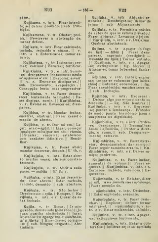 KU3 -Í8é- KU3
gares.
Kujikama, v. íntr. Ficar interdi-
to; ser defe?o proibido. I I
sub. Proi-
bição.
Kujikamesa, v. tr Obstar; proi-
bir.] Prescrever a abstenção de;
tornar defeso.
Ku) kafa, v. intr. Ficar calcinado,
tostado, reduzido a cinzas. || v.
intr. e r. Estorricar-se; tomar es-
turro.
Kujikafesa, v. tr- Incinerar; cre-
mar; calcinar. I
Esturrar; torrificar.
Kuiikinina, v. tr. e intr, Sumir-
-se; desaparecer lentamente: menha
m' ajikinina n' ixi. 
Evaporar; esvair.
II v. r. Escoar-se; dissipar-se. | |
sub. Escoamento ; evaporação .
j
Consupção lenta mas progressiva*
Kujikinisa, v. tr. Fazer desapa-
recer lentamente ío liquido).] Fa-
zer dissipar, sumir. ]
j Kurijikinisa,
v. r. Evolar-se. Esvaecerse; dissi-
par-se.
Kujikisa, V tr. Mandar fechar,
encerrar, obstruir. ]
Fazer cessar o
estado de aberto.
Kujikita, V. tr. Dar nó em.j La-
çar; ataf.—ngôji. 

Ligar, começar
(qualquer coisa) por um nó:— riandu.
 Sinalar; vinculpr; estabelecer
com carácter difinitivo ] |
Rendi-
lhar.
Kujikuisa, v. tr. Fazer abrir;
mandar descerrar, desunir.] E' tb. r.
Kujikujuka, V. intr. Estar aber-
to muitas vezes; abrir-se constan-
temente.
Kujikujula, V. tr. Abrir a cada
passo: — mabitu 
E' tb. r.
Kujikuka, o intr. Estar descerra-
do; ficar abeito I
Estar rachado,
fendido, desunido ] 
sub abertura.
Kujikula, V. tr. Não fechar ]
Desobstruir: — nyíVo. I
Romper.]] Ku-
rijikuia, v. intr. e r C^^ssar de es-
tar fechado.
Kujila, V. tr Roçar. ]
Ir min-
guando, diminuindo (pelo roce.) ] ]
Je-
juar; guardar abstinência ] ]
jurar;
abster. 3e:ku ngonge Inú a kubeta-ku,
ni U jile-^U I
Emendar-se; corrigir-
• se I] sub. Mingua; desgasto.] Abs-
tinência.
Kuliluka, V. intr Abjurar; re-
nunciar.] Desobrigar-se; deixar de
jejuar I
]
sub Abjuramento
Kujílula, V. tr. Permitir a prática
de actos de que se estava privado.]
Farer abjurar.' Levantar o jejum
]
1 Kurijilula, v. intr. e r. Desjejuar.
j
Quebrar abstinência.
Kujima, V. tr Apagar fo fogo
ou luz): — tâbia 
Fazer desa-
parecer, suprimir (vestígios): —
mokanda mu njila. Tornar extinto.
II Kurijima, v. intr. e r. Apagar-
-se; extinguir-se fig. Morrer. ||
Atascar-se; tomar beberetes] Saciar-
•se.
Kújimba, v intr. Inchar; engros-
sar; tornar-se volumoso (por incha-
chão).| Enfumâr; entumecer. ]
fig.
Ficar envaidecido; ensoberbecer-se.
] I
sub Inchação.
Kujímba, v intr. Esquecer .
1
Deixar algo por e-quecimento ou
descuido ]
I
— ku, Não lembrar | |
Kurijimba, v intr. e r. Esquecer-
se; perder a lembrança.] Proceder
de modo pouco harmónico (com a
sua pessoa oa dignidade).
Kujimbiriia, v. tr. e intr. Perder-
-se; desaparecer. j| Tresmalhar:
hombo i ajimbirila, 
Perder a direc,
ção, o rumo.]] sub. Desapareci-
mento; extravio.
Kujimbirisa, v. tr. Fazer extra-
viar, desencaminhar; dar sumiço. |
Fazer seguir caminho errado. | ]
Ku-
rljimbirisa, v. intr. e r. Dar-se su-
miço; perder-se.
Kujitnbisa, v. tr. Fazer inchar,
aumentar de volume.]] Fazer es-
quecer.]! Kurijimbisa, v, intr. e r,
Tornar-se inchado, volumoso.] Es-
quecer-se.
Kujimbuila, v. tr Relatar, dizer
a: ndê, a mu jimbuíle ioao ing' ábange,
(Fazer menção de.
ujimbuiuka, v. intr. Desinchar.
]
]
Estar explicado, evidente.
Kujimbulula, v, tr. Fazer desin-
char. 1 j
Explicar; definir; tornar
inteligível. ]] in urijimbulula, v. in-
tr. e r. Estar esclarecido, definido.
Kujimina, v. tr. e intr. Apagar-
-se, extinguir-se lentamente.
Kujiminina, v. intr. Estar a obli-
terar-se.l Infiltrar-se; ir se sumindo
 