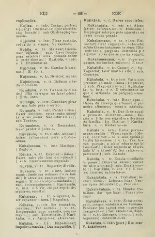 Kua -Í88- KtíK
explicações.
Kújiza, V. intr. Instar; porfiar;
t( jmar.l I
Obstinar-Fc; opor resistên-
cia; ÍQSistir.|| sub Obstinação; tei-
mosia.
Kujokofa, V. íntr. Ficar tostado,
reduzido a c nzas. V. kujikata.
Kujóia, V. tr. Malaxar; friccio-
nar: kifunate. sub. Leve fricção
para estender uma pomada sobre
a parte doente.' Kurijola, v. intr.
e r. Fr ccionar-se.
Kujolesa, v tr. Mandar friccio
nar.! É tb. r.
Kujoíona. v. tr. Beliscar; unhar.
Kujofojona, v, tr. Beliscar a ca-
da momento.
Kujukuka, v. tr. Tirar-se de cima
de.| Não carregar ou fazer peso.]
I
É tb. intr.
Kujunga, v. intr. Cirandar; girar
de um lado para o outro.
Kujuuala, v intr. Perder o siso |
Fazer doidices; estar tonto: kilunji
kt a mu juuala Não estar em ii | j
sub Tont.ce,
Kujuualesa, v. tr Desassizar;
fazer perder o juizo a.
Kukabula, v. tr. e intr. Abocar.]
Atirar (alimentos) para a b.ca: —
mênha.
Kuhafununa, v. intr. Mastigar.
I
Deglutir.
Kúkaia, v, tr Enxotar: - /lAi/na.
Fazer sair; pôr fora dt: —jisanji |
I
sub. Enxotamento; expulsão-
Kukáia. V. tr Repartir; dividir.
Kukaiela, v. tr e intr. Imitar;
seguir: luBolo lua muíuenu !í'tí lu kai-
ele. Ir atraz de; aco;npanhar: prós
seguir! Ir no encalço: —manÃaííAu. | ]
sub. Prosseguimento.] Kurikaicla,
V, intr, e r. Vir, chegar deptis de;
seguir-se; resultdr.
Kukaiesa , v tr. Afugentar, fa-
zer espantai;— íama. |
Expulsar.
Kúkaka, v. intr Ser temerário,
corajoso.. Ter audácia ]] v. tr.
Empreender cora ousadia, cora co-
ragem.,] sub Temeridade. I I
Kuri-
kaka. V. r- Arrojar-se; atrever-se.
Kukáka, v . t r . Impulsionar;
impelir:—mcMuka.l Dar empurrões«{|
Kurikáka, v. r. Dar-se enco itrões.
Kukakajala, v. intr e r. Atare-
far-se; esforça r-se: - ní kijnbamba. 
Empregar esforces para aguentar ou
deter cousa pesada
Kuhakamana, v tr. e intr. Em-
buch^r; ficar enga«g;idn, sufocado:
kifubaki amtikakamana bti xinqu | Diz-
-sede ter a garganta obstraida p r
alguma coisa que se cueria enguHr.
Kukakamanesa, v. fr F.^zer en-
gasgar, embuchar, sufocar.] É tb. r
Kukakéla, v. tr. Cacarej r 
fig.
Tagarelar; falar muito e alto.j j
sub.
Cacarejo.
Kúkakela, v, tr. e intr. Vaticunr;
predizer (o mal): — íaj<ma. ) imprecar,
]] sub. Praguejamento.] ]
Kurikake-
la, V. intr. e r. D terminar-se ao
que é arriscado ou perigoso; — mau
Aaxt.
Kukakuka, v. intr Estar apto.]
Diz-se da criança que tomou o pri-
meiro alimento; mona u akakuka.
Kukakula, v. tr. Dar (à criança)
o primeiro alimento: mona 
Ini-
ciar o filhí nos segredos e destinos
(ia família.) fig. Bati-ar. j
]
Kurika-
kula, v. r. Restaura:-se
Kúkalâ v. inti. Estar; perma-
necer; rezidir ]
Viver; existir. | Mo-
rar; conv ver:— ni u aiba, ngolela ji
li H fila kti muxima  v. tr. Ter; ha-
ver; pojsuir: u ala ní' mbua ie ngo kt
i mu kuaf ê . I
Dizer respeito a: ki a kw
kala k' u ki amb' ê.' Ser relativo a;
pertencer.l] sub Estado
Kukáia, V tr. Escalar: —J?ií7awòa
ia puni/ii. 
Dilacerar carne ; cortar
de alio a bnixo.l ]
sub. Escalaiiien-
to ]
Kurikála, v. int. e r. E tar-
-se; licar-se; submeter-se.
Kukalakala, v. tr. Trabdhar; la-
vrai; obrar. I
Labutai; lidar Ven-
cer (uma dificuldade). I
Produzir.
Kukalakalesa, v tr. Mandar tra-
balhar, dar que fazer. ]
Fazer pro-
duzi^.
Kukalakasa, v. intr. Estar enru-
gado, crespo: mukutu u a mu kalakasa.
Produzir (no tacto) uma impressão
desogradável.] Ser escabroío, áspe-
ro. I
]
V. tr. Enrugar; crespir.j |
sub.
Aspereza; escaDios.d de.
Kukalala, v. intr, (port ) Esc -rrar-
V. kukalumuna.
 