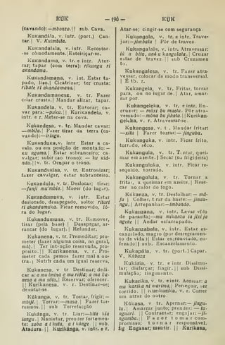 kí3K - m - ma
(cavando):—môo;izo.| I
sub. Cava.
KuKandála, v. intr. (port.) Can-
tar. |
V. Kuimbila.
KuKandalala, v. intr. Recostar-
• se comodamente. lEsteiriçar-ae.
KuKandama, v. tr. e intr. Ater-
rar; tapar (com terra): rikangu ri
aKandama .
KuKandamana, v. int. Estar ta-
pado, li80.| Cicatrizar; ter crusta:
ribute ri akandamana.l
KuKandamanesE, v. tr. Fazer
criar crusta,] Mandar alizar, tapar.
KuRandela, v. tr. Entocar; ca-
var para: -p//kí/.| | KuriKandela. v.
intr. e r. Meter-se na cova.
Kukandesa, v. tr. Mandar cavar:
—mbila. Fazer tirar aa terra (ca-
vando): iringu.
KuKanduKa,v. intr Estar a ca-
valo, ou em posição de montado: —
KU nf[oma. Estar sobranceiro; ca-
valgar; subir (ao trono): — ku Kiá-
ndu. |v. tr. Ocupar o trono.
KuKanduKisa, v. tr. Entronizar;
fazer cavalgar, estar sobranceiro.
KuKandula, v. tr. Deslocar; tirar:
—fanji mu'mbia. Mover (do lugar).
KuKandumuKa, v. intr. Estar
deslocado, desapegado, solto: ritari
ri akandumuka. Ficar removido, fo-
ra do lugar.
Kukandumuna, v. tr. Remover,
tirar (pela base) |
Desapegar, ar-
rancar (do lugar). I
Refundar.
Kukanena, v. tr. Premeditar; pro-
meter (fazer alguma coisa, no geral,
má).| Ter intenção reservada, pro-
pósito. || Kurikanena, v. r. Pro-
meter cada pessoa fazer mal a ou-
tra. I
Nutrfr cada um igual reserva.
Kukanesa. v tr Destinar; dedi-
car a: a mu irnina a mu riótã; a mu ha-
nesa a mu sóta. Reservar; oferecer.
II Kurikanesa, v. r. Destinar-se;
devotar-se
Kúkanga, v. tr. Tostar, frigir; —
mbiji. Torrar: masa. Fazer toi-
resmo3.|| sub Torrefacção
Kukánga, v. tr. Liar: kita k/a
iangu. I
Manietar, prender fortemen-
te: soba a i kuíu. a i kánge 
|
sub.
Atadura. 1
1 Kutíkánga, v. iotr. e r.
Atar-se; cingir-se com segurança.
Kukangala, v. tr. e intr. Trave-
jar:—y/z/iòa/u I
Pôr de travez.
Kukangalalg, v. intr. Atravessar:
iã u b ita, uná u kangalala.] CTuzar
estar de travez 1
sub Cruzamen
to.
Kukangalesa. v. tr. Fazer atra-
vessar, colocar de modo transversal.
I
É tb. r.
Kukangela, v. tr. Fritar, torrar
para, ou no lugar de. |
Atar, amar-
rar por.
Kukangeleka, v. tr. eintr. En-
cruz.ir: — múxi bu muelu. Pôr atra-
vessado:— md/ía bujíliata. IKurikan-
gelcka, v. r. Atravessar-se.
Kukangesa, v. t . Mandar fritar:
—xitu I
Fa?er toirav:— jinguba,
Kukanguka, v. intr. Ficar frito,
torrcdo, seco.
Kukangula, v. tr. T. rrar, quei-
mar em azeite. | Secar (na frigideira)
Kukanguluka, v. intr. Ficar re-
sequido, torrado.
Kukangulula, v. tr. Tornar a
fritai, a queimar em azeite. |
Rese-
car ao calor do fogo.
Kúkanza, v. tr. Desfolhar:— md-
fu I
Colher, t rar da haste:— jinãu-
ngu, ArrepanhàTi—imbondo.
Kukanzana, v. intr. Levar vfda
de parasita; mu mikanzu iajixija
ngene 

Andar esfarrapado.
Kukanzabala, v. intr. Estar es-
canzelado, magro (pjr desregramen-
to de vida )| Estar es^rouviado, en-
fezajojl sub. Escanzelamento.
Kukapála, v, tr. (oort. ) Capar.
V. Kúbaza
Kukária, v. tr. e intr. Dissimu-
lar; disfarçar; fingir. )| sub Dissi-
mulação; fingimento.
Kukarika, v. tr, eintr. Acossar: a
mu karika ni marima.] Perseguir,
corrido, ii Kurikarika, v. r.
um atraz do outro
Kúkasa, v tr. A.pe rnar:— jingu.
lu. I
Amarrar junto; prender: — tu-
nguari |
|
Contractar; engajar: -yY-
ngamba. 
Fazer tom
promisso; tornar
lig Engaaar; msatir.
i^er
Correr
com.
responsável.
j
Kurikasa,
 