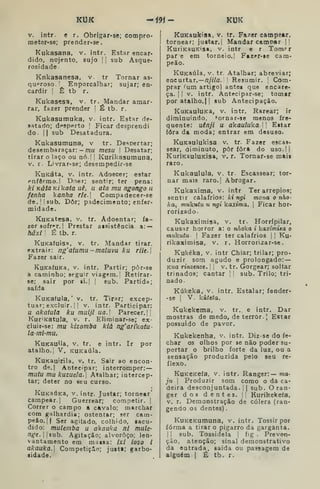 KUK -f9í- KUK
V. íntr. e r. Obrigar-sc; Compro-
meter-se; prender-se.
Kukasana, v. intr. Estar encar-
dido, nojento, sujo || sub Asque-
rosidade.
Knkasanesa, v. tr Tornar as-
quproso '
Enporcâlhar; sujar; en-
cardir I
Ê tb r.
Kukasesa, v. tr. Mandar amar-
rar, fazer prender I É tb. r.
Kukasumuka, v. intr. Estar de-
satado; desperto I
Ficar desprendi
do. II sub Desatadura.
Kukasumuna, v tr. De'^pertar;
desembaraçar: — mu mesu  Desatar;
tirar o laço ou nó.l | Kurikasumuna,
V. r. Livrar-se; desempedir-se
KuKáta, V. intr. Adoecer; estar
pnfêrmo.l Doer; sentir; ter pena:
ki Káta Kikaia uê, u ala mu ngongo n
fênha kanha rie. Compadecer-se
de. 'I sub. Dôr; padecimento; enfer-
midade.
KuKatesa, v. tr. Adoentar; fa-
zer sofrT. |
Prestar atsistência a: —
hâxi I
É tb. r.
KuKafuisa, V. tr. Mandar tirar,
extrair: ng' atumu - maluva ku riU-
Fazer sair.
KuKafuKa, V. intr. Partir; pôr-se
á caminho; seguir viagem. I Retirar-
se; sair por si. I
[
sub. Partida;
saída
KuKafula, 'v. tr. Tirar; excep-
tuar; excluir. |
! V. intr. Participar:
u akatula ku muijl ua. Parecer. I|
Kur'KatuIa, v. r. Elirainar-se; ex-
cluir-se: mu kizomba kiá ng'arikatu-
laml-mu.
KuKauila, v. tr. e intr. Ir por
atalho.! V. KUKaúla.
KuKauirila, v. tr. Sair ao encon-
tro de.( Antecipar; interromper:—
mutu mu kuzuela. Atalhar; intercep-
tar; deter no seu curso.
KuKaÚKa, v.intr. Justar; tornear'
campear.] Guerrear; competir. |
Correr o campo a cavalo; marchar
com galhardia; ostentar; ser cam-
peâo.jl Ser agitado, colhido, «acu-
dido: mutemba u akauka ni mule-
nge.lsih. Agitação; alvoroço; len-
vantamento em maisa: ixi ioso i
akauka.] Competição; justi; garbo-
aidade.
KuKaukiaa, v, tr. Fa/er campear,
tornear; justar.l Mandar camnar !|
KurÍKauKisa, v. intr e r Tom-
par e em torneio.! Fazer-«e cam-
peão.
KuKSÚla, V. tr Atalhar; abreviar;
encnitar.—njila. '
Resumir. |
Com-
prar ^um artigo) antea que encare-
ça, t I
V. intr. Antecipar-se; tomar
poratalho.il sub Antecipação.
KuKauluKa, v. intr. Rarear; ir
diminuindo, ^ornar-se menos fre-
quente: uênji u akauluka.[ Eitar
fora da moda; entrar em desuso.
KuKaulukisa v. tr. Fazer escas-
sear, aiminuto, pôr fora do uso.lj
KuríKauluKisa, v. r. Tornar-se mais
raro.
Kukaulula, v. tr- Escassear; tor-
nar mais raro.] Abrogar.
Kukaxima, v. intr Ter arrepios;
sentir calafrios: ki ngi mona o nho-
ka, mukuiu u ngi kaxima, 
Ficar hor-
rorizado.
Kukaximisa, v. tr. Horrípilar,
causar horror a: o nhoka i kaxímisa o
mukutu I
Fazer ter calafrios |
] Ku-
rikaximisa, v. r. HorrorÍ2ar-se.
Kukéka, V. intr Chiar; trilar; pro-
duzir som agudo e prolongado: —
Kua rinzenze. |
j
v. tr. Gorgear; soltar
trinados; cantar ]
j
sub. Trilo; tri-
nado
Kúkeka, v. intr. Estalar; fender-
-se ]
V. kúteta.
Kukekema, v, tr. e intr. Dar
mostras de medo, de terror. J
Estar
possuido de pavor.
Kukekenha, v. intr. Diz-se do fe-
char os olhos por 36 não poder su-
portar o brilho forte da luz, ou a
sensação produzida pelo seu re-
flexo.
KuKBKefa, V. intr. Ranger:— ma-
ju Produzir som como o da ca-
deira desconjuntada. I
I
sub. O ran-
ger dos dentes. [! Kurikekefa,
V. r. Demonstração de cólera (ran-
gendo os dentes)
KuKCKumuna, v. intr. Tossir por
forma a tirar o pigarro da garganta.
I I
sub. Tossidela |
fig . Preven-
ção, atenção; sinal demonstrativo
da entrada, saida ou passagem de
alguém I
É tb. r.
 