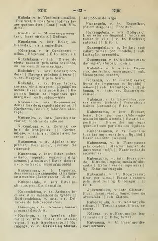 KUK -Í92- KUK
Kúkela;.v. tr. Vindimar: malúvtt.
IPurificar, limpar (o vinho) das fa-
zes que contiver. I
Coar. 1
1 sub Vin-
dima.
KuKéla. V tr. Mimosear; presen-
tear, fazer oferta a.| Dedicar.
KuKelama, v intr Boiar; so-
brenadar; vir a superfície.
KÚKelcKa, V tr Condensar: —
uâlua.l En.^rossar | É tb intr. e r.
Kukelekesa. v. intr Diz-se do
efeito causado pela areia nos olhos,
ou na comida ao mastigar.
Kukeluka, v. iutr Costear; bor-
dejar I
Navegar próximo à terra j |
V. tr. Margear; ir pela beira.
Kukelula, v. tr. Fazer ladear,
costear, vir à margem: —jinguingi mu
nzema |
Fazer vir à sup-irfície. j
]
Es-
pumar; limpar as impurezas que
marg nam os líquidos: ifitlu
KúKema, v, intr. Exp-^emer-se;
deitar fora de si; expelir (dejectos). I
j
KuriKema, Baz :ifi ir; falar com afec-
tação.
KuKemba, v. intr. Janotar; ata-
viar se; cobrir-se de adornos.
KuKembesa, v. tr. Enfeitar; co-
br r de lentejoulas. |
|
KuriKe-
mbesa, v. intr. e r. Enfeittr-se; fa-
zer-se janota.
KuKemesa, v, tr. Ajudar a ex-
premer.l Fazer gemer, evacuar (ás
crianças)-
KuKenana, v. intr. Estar sobre-
8*ltado, inquieto: muxinia u a ngi
Kenana. Amoíinir.l Estar descar-
nado, enfezido: maju m' ãKenana
KuKenanesa, v. tr Inqnietar;
desassocegar: OKÍngumba k Ke nane-
sa o muxirna. ]Fazer lecear Etb. r.
Kukendalala, v. intr Estar in-
clinado, pendido, descaido
KuKendeleKa, V tr. Arrimar; in-
clinai; a mu KendeleKã bu ngándu  
KurÍKendeleKa, v. lutr. e r. Dei-
tar-se de lado; recostar-se.
KúKenga, v. tr. Afuroar; buscar;
procurar descobrir.
» KuKénga, v. tr Arredar; afas-
tar II
V. intr. Estar de atalaia;
vigiar. II sub Arredamento. |
|
Ku-
ríKéDQa, V. r. Deaviar-ae} sfastar-
-se; pôr-se de largo.
KuKenqela, v. tr. Esguelhar,
porem diagonal! En''ortir.
KuKengeleKa, v. intr Obliquar.
Ir ou estar em diagonal. |
Andar ou
tomar de vi z '
|
v. tr. Enviezar;
entortar |
I
É tb r.
KuKengelela, v tr, Imitar; assi-
milar; tomar por modelo. || sub.
Imitação; arremedo.
KuKengesa, V tr,' Atalaiar; man-
dar vigiar, afuroar, inquirir.
Kukénlia, v. tr e intr. Depre-
ciar; desdenhar; escarnecer. I I
sub,
Menospreso; desdém,
Kúkenza, v, tr. Escoar; verter;
livrar de impurezas (o líquido) —
maluvu. I
sub Decantação || Kuri»
kenza, v. intr. e r. Escorrer; es-
vair-se.
Kukénza, v tr Escovinhar, cor-
tar rente: — jinde»iba 
Fazer altos e
baixos (oortando)l É tb. r.
Kukenzama, v intr Flutuar,
boiír, ficar por cima: ifulu t akt'
nzavia ku landu a mentia. 
listar à su
perfície | Diz-se das impurezas
quando f cam por cima dos líquidos.
Kukenzamesa, v tr Fazer flu-
tuar (as impurezis de um líquido).]
Fazer assentar ( a água)
Kukenzesa, v. tr Fazer passar
ptlo coador, j
Mandar l.mpar de
impurezas: — »?íâ;i. |
!
Fazer coitar ás
escovinhas-
Kukenzuka. v. intr. Ficar coa-
do, filtrado, límpido; menha m' ake-
7izuka I
Estar livre de impurezas |
fig . Estar embriagado.
Kukenzula, v tr. Roçar; rasar;
tirar por cima. |
Passar a rasoira
pela medida. I fig. Embriagar j
E
tb r.
i<^ukenzuluka, v intr Clarear. |
Ficar desanuviado, limpo: Icuma ku
akenzuluka  sub Clareza.
Kukenzulula, v. tr. Aclarar; cla-
rificar, i I
Tornir a coar, filtrar, es-
correr.
Kúkesa, V. tr. Roer, moder len-
tamente, j
fig Bifar; furtar.
Kukesesa, v.
car; corroer.
tr. Fazer mordis-
 
