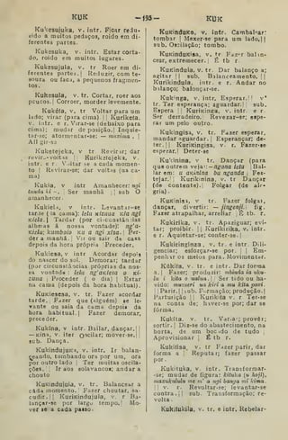 KUK -Í93- KUK
Ku^cesujuka, v. intr. Ficar redu.
zido a muitos pedaços, roído em di-
ferentes partes.
Kukesuka, v. intr. Estar corta-
do, roido em muitos lugares.
Kukesujula, v. tr Roer em di-
ferentes partes.] Reduzir, com te-
soura ou faci, a pequenos fragmen-
tos.
Kukesula, v. tr. Cortar, roer aos
pcucos.| Corroer, morder levemente.
Kukéía, V. tr Voltar para um
lado; virar (para cima). |
|
Kurikeía,
V. iíitr. e r. Virar-se (debaixo para
cima); mudar de posição. | Inquie-
tar-se; atormentar-se: — muxima .
|
Afl gir-S3
Kuketejeka, v tr Revirar; dar
revir^A- voltas M Kuriketejeka, v.
intr. e r. Voltar se a cada momen-
to I
Revirar-se; dar voltas (aa ca-
ma)
Kukia, V intr Amanhecer: ngi
tunda ki -. |
Ser manhã j
j
sub O
amanhecer.
Kukiela, V intr. Levantif-BC
tarde (ia cama): Itla KÍzuua i-c/a ngi
KÍela. Tardar (por ciicunstân^.ias
alheias á nossa vontade): ng'a'
Kiela; kumboio ku a ngi xisa. Per-
der a manhã. Vir ou sair de casa
depois da hora própria Preceder.
Kukiesa, v intr Acordar depois
do nascer do sol. Demorar; tardar
(por circunstâncias próprias da nos-
sa vontads : lelu ng'aKiesa o Kt-
zuua I
Proceder ( o dia) |
Estar
na cama (depois da hora habitual).
KuKiesesa, v. tr. Fazer acordar
tarde. Fazer que (alguém) se le-
vante ou saia da cama depoii da
hora habitual.] Fazer demorar,
preceder.
Kukína, V intr. Bailar, dançar.] j
— Kina, v. iter 0'5cilar; mover-se.l [
sub. Dança.
KukindujuKa, v. intr. Ir balan-
ceando, tombando ora por ura, ora
por outro lado j
Ter muitas oscila-
ções. [
Ir aos solavancos; andara
chouto
KuKindujula, v. tr. Balancear a
cada momento. '
Fazer choutar, sa-
cudir.]] KuriKindujula, v. r Ba*
lançar-se por largu tempo.] Mo-
vei se a cada paiso.
KuKinduKa, v. intr. Cambal-^ar*
tombar ]
Mexer-se para um lado.jj
sub. Oscilação; tombo.
KuKinduKisa, v. tr Faz^r bal in-
cear, extremecer. i
É tb r
KuKindula, v. tr. Dar balanço a;
agitar [
]
sub. Balanceamento. ] |
Kurikindula. intr. e r. Andar no
bilanço; balouçar-se.
Kuk''nga, v. intr. Esperar.' l v'
tr. Ter esperança; aguardar.' sub.
Espera || KuriKinga, v. intr. e r.
Ser derradeiro. Revezar-se; espe-
rar um pelo outro.
Kukingisa, v. tr. Fazer esperar,
mandar aguardar. |
Esperançar; de-
ter. ]
] KurÍKÍngisa, v. r. Fazer-se
esperar,] Deter-se
KuVinina, v tr. Dançar (para
que outrem veja i:—/7g-fl/2a /e/u , Bai-
lar em: u aKÍnlna bu nganda 
Fes-
tejar,; Kurikinina. v. tr Dançar
(de contente). Folgar (de alr»
gria) .
KuKinÍ53, V tr. Fazer folgai,
dançar, divertir: — jingenji. fig.
Fazer atrapalhar, arreliar É tb. r.
Kukirika, v. tr. Apaziguar; evi-
tar; proibir. ]
]
Kurikirika, v. intr.
e r. Aquietar-se; conteres©.]
Kukiringinza ,
v. tr. e intr. Dili-
genciar; esforçar-se por. ]
]
Em-
penhar os meios para. Movimentar.
Kúkifa, V. tr. e intr. Dar forma
a.j Fazer; produzir: mbinda ia uku-
lu i kita o ualua. ;
Ser tido ou ha-
vido: miizueri ua kiri a mu kitapoxi.
j I
Parir. |
]
bub. Formação; produção. ]
Parturição ]
]
Kurikita v. r Ter-se
na conta de; haver-se por; dar se
forma.
Kukíta. V. tr. Var.a'^; prover;
sortir. ]
Diz-3e do abastecimento, na
horta, de um boc ido de tudo ]
Aprovisionar 
É tb r.
Kukiíisa. V. tr Fazer parir, dar
forma a Reputar; fazer passar
por
Kukituka, V. intr. Transformar-
-se; mudar de figura: kituka (u hoji),
maxuktdulu me m' a ngi hanga mi lama.
I
í
V. r. Revoltar-se; levantar-se
contra.]] sub. Transformação; re-
volta.
Kukiíukila, V. tr. e intr. Rebelar-
 
