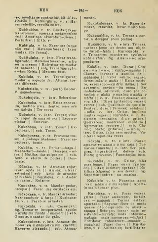 KUK -J94- KUK
.§<», revoltar se contra: kii, kiê, ki ku'
kitukila II Kurikitukila, v. r. Ha-
ver rebelião, revolta entre.
Kukitukisa, v tr. Excitar; fazer
transfoTnar, operar a metamorfose
He.ll Amofnar. alvorotar: — nnzcw. 1
Perturbar.] É tb. r-
Kukitula, V tr. Fazer ser (o que
não era) | Metamorfosear; fazer
mudar, (de forma).
Kukituluka. v intr. Ficar trans-
figurado. |
Metamorfosearse, não
ser o mesmo | Rub^risar-se; mudar
de asDftf^to I| snb^ Tran<ífiguraçãn;
o—kua Kriatu. Metômofòse.
Kukifula. V. tr. Transfigurar;
mudar o aspecto de. |
Alterar, tor-
nar diferente.
Kukobalala, v. tr. (port.) Cobrar.
V kubindumuna.
Kukobojola, v intr. Beberricar
Kukoboka, V. intr. Estar encova-
do, metido D^ra dentro: mesu m'a
mu kob'ka. Ter covas
Kukobola, v. intr. Tragar; virar
(o copol de uma só vez |
Escorro-
pichar | |
Encjvar.
Kukohona, v intr. Tossir |
Ex-
pectorar. 1
1 sub. Tosse.
Kukohonesa, v. tr. Provocar tos-
se: o jindungu jikohoiieêa 
Fazer es-
pectorar, tossir.
Kukóka, v. tr. Podar: tangu.]
Machadar: — AumAt. |
Decepar: — mi-
tue. I
Mutilar; dâr golpes em |
1 sub.
Acto e efeito de podar, j
Des-
baste.
Kúkoka, V. tr Arrastar; rojar;
levar após si. || Arruar; abrir
eRtradas] |
sub Acto de arrastar
pelo chão. [I Kurikoka, v. r. Andar
de rastos. I
Rojar-se
KuKOKésa, v. tr. Mandar podar,
decepar. I
Fazer dar cutiladas em.
KúkOKesa. v. tr. Mandar nrrastar;
fazer conduzir á força.' I
KurÍKOKe-
sa, V. r. Fazer-se arraitar.
KuKOKÓla. V. iutr. Cucuricar.}
lig. Tornar-se insuportável, agudo:
o nzala mu Tunda i OKOKola  sob.
O canto, o cantar do galo.
KukoKOloKa, V. intr. Atrazar; de-
morar: eie u OKOKoloKa mu Kuenda.]
Hav«r*se atrazado.M sub. Atraza-
mento.
V. tr. Fazer de-
levar muito tera-
KuKokoloKesa,
morar, retardar,
po
KukOKolóla, V. tr, Tornar a cor-
tar, a decepar (com podão).
KuKOKoía, V. tr. e intr. Trincar,
quebrar (com o^ deníe? um objec-
to áiTo):—tendu |
KuriKOKota, v
r Trincar-se; morder-se: T)ga'aríko
KOta o r/mi. fig. Arre!iar-se; arre-
pender-se
Kukóia, V. intr. Durar, |
Con-
servar-ae;: Kuria.—muenhu | |
Clamar, invocar o au.xílio de: —
mábamba 
|
Hstar sólido, seguro,
firme: mãxi U aKÓlo '
'
Estar madu-
ro, sazonado:—Kíi dr/a honjo. Ser
avarento, «ovina: bu maKU 
Ser^
inabalável, inflexível, duro (de co-
ração): u akóla o muxima a akóla o
mbila 
I
V. tr. Bradar; chamar em
voz alta I
Dizer (gritando); vozear;
exorar.] |sub. Qualidade do que é in-
flexível, duro.] Firmesa; solidez,]]
— KÓla, V. iter. Gritar, implorar
muitas vezes. IJ KuriKÓla, v r. Re-
clamar; denunciar; dar gritos.]
Queixar-se; mostrar-se , ofendido j
Agravar-se; recorrer.]] sub. Cla-
mor; brado; gritaria.] ' — Kola, v.
iter. Gritar, falar sem motivo.] Vo-
ciferar repetidas vezes
KúKola, v. tr. e intr. Piorar:
agravar-se: uhaxi u a mu koIo  Tor-
nar-se funesto.]] V. intr. Ser peri.
goto, impraticável, defeso sub.
Piora; gravame.] Funestação: luto.
KuKoléla, V. tr. Gritar, falar
para longe.] Fazer ouvir (gritan-
do).] Citar; intimar; aprazar ]
No-
tificar (alguém) o seu dever. |
fig.
Suportar; sofrer:- ku muxima-
Kúkolela v. tr Funestar; agraj
vai: uhaxi u a mu kclela. Aperta-
(o mal); tornar pior.
KuKOlésa, V. tr. Fazer vozear,
gritar )
Fazer endurecer, fortale-
cer: — jimbanfi. 
Tornar estável,
apertado] Segurar; fixar de modo
que Be não desprr nda ou abate: —
Kípapa ]
Reforçar; tornar mais re-
sistente: —WíiKa/o; mais intenso: —
muànga; mais numeroso: Klfuxi 
Fortificar; robustecer: muKUtu; —
musuÍKU. Fazer durar ]] Kuriko-
Icsa, V r. Aniraar-se; fortifi^^ar se
 