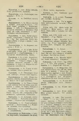 ÍCt3K -196- KUK
kuKoriua, V. intr. Estar bêbedo.
Ficar perturbado, tachado.
KuKOriuisa, v. tr. Embriagar; em-
bebedar. I
É tb. r.
KúKOsa, V. tr. Dedilhar; mexer;
lulir.
KuKOSomona. v. tr. Mexor alguém
a dormir para que se mova. |
Ti-
tilar; faser palpitar. 1
1 KuriKOso-
mona, v intr. e r. Espreguiçar-se;
mover-ae (estando a dormir),] Dar
sinal de vida; estremecer |
|
sub
Titilaçàc; estremecimento
KuKOÍama, v. iptr. Estar alque-
brado, corcovado | Tornar-se cur-
vo. I
fig. Ser maleável, dócil: mu-
lembu Kotama u Konge o matete. |
sub.
Curvatura.
KuKofarnesa, v. tr. Arquear; en-
curvar. I
É tb. r.
KuKotamena, v tr. e intr. Estar
ptnalsado, triste por j
Curvar-se
(pensativo) |
|
Kurikofamena, v. r.
Toinar-se meditabundo, triste.
KuKofeKa, v. tr. e intr. Arrebitar;
virar o bico: muaongo 
Dobrai;
—mulembti 
Vergar: tangu. 
fig.
Sujeitar; demover; geduzir. |
Ku-
riKofcKa, V, intr. e r. Alapar-se; en-
roscar-se, encolher-se.
KuKofeKCsa, v. tr. Fazer a-rebi-
tar, dobrar, virar a ponta de.
KuKofola, V. tr. Dssapegar; tirar
com esforço. I
Puxar com impeto.
KuKOfomoKa, v. intr. Ficar dis-
tendido, aberto, desembrulhado (pa-
ra deixar vêr o que contém).
Kuicofomona, v. tr. Tirar à força
que outrem tiver na mão; a mu ko-
íoinona o Kttari bii maKu. |
Arranc r
(das mãos) |
Fazer distender.
KuKóua, V. intr. Ter victória. 
Obtei triunfo em campanha. | Ser
aclamado, aplaudido, victoriado
KuKouéla, V. tr. Aclamar, victo-
riar: — muKmi. |
Aplaudir com entu-
siasmo I
Nomear por aclamação
KuKouesa. v. tr. Fazer aclamar,
aplauJir ,
]
KuriKouesa. v. r. Fazer-
-se aclamar com aplausos,
KuKovala. v. tr. (port.) Escovar,
1
v. KUKUKumuna.
KuKovama, ou Kukovoka, v. intr.
Tei depiessão, baixamento de nível.
I
Estar baixo, deprimido.
Kukóxa, V. intr. Cabecear (por
ofeito de sono).
Kukoxila. V. tr. e intr. Toscane-
jar; coxilar; dormitar.
KuKOzama, v. intr. Ter a super-
fície esíèrijamente cavada. | Ficar
côncavo.
Kúku, adv. Cá; dêate lado: ku
tnbandu—. Maia perto. |, adj. dc-
term. Este; esta: o kukata-ku ejiU
malamba.
Kfiku, sub. (]X) Avô; avó.| An-
tepaaiado. |
f i g. Baleia
Kukuáka, v. intr. Aportar; aMÍ-
bar; encalhar: ndongo i akuaka. An-
corar], fig. Ficjr empatado, estar
parado 11 sub. Chegada ao porto.
Encalhe.
Kukuakasa, v. tr. Lixar.
Kukuakela, v. Intr. Varar; enca-
lhar; dar em sdco: ulungu u a'<uakela
mu êenga, Apjrtar ao acaao.
Kukuakesa, v, tr. Mandar «por*
tar; fazer encalhar.] Empatar.
Kukuama, v. tr Ferir.] fig. Ofen-
der. |( v. intr- Dar golpei.|| Kuri-
kuama, v. r. Magoar-se; ferlr-se.
Kukuameka, v. tr. Despeitar; dar
com resentimento: ma, rii kià, kuma
kienc kl w andalal |
R-jpu iiar de
uiáus modos; regeilar.jl sub. Resen-
timento; despeito.]] Kurikuameka,
v. r. Entregai-ae pjr de-peito |
Abandonar-se com reseatuueuto.
Kukuamekesa, v. tr. F^zer dee-
peitar, abandonar com recenti-
mento.
Kukuamesa, v. tr. Fazer ma-
goar, lerir.
Kukuasúka, v, intr. Ficar meio
8ÔCO, pouco enxuto. I
Ter pouca
umidade.
Kukuaía, v. intr. Ter; possuir:
— kitari . !]v.tr. Agarrar;
pegar; segurar. '
Tocai; comuni-
car por contagio: kitanga u kuata soko
rie. Tomar; alcançar; deitnr mão
&:—miixi bu maku |
Obter; conseguir.
I I
Apanhar; encontiar; sui preeiíder:
ng'a mu kuata mu' nzo. ia uíi. 
Apode-
rar-se de.]| sub. Agarração; pega. | |
Kurikuaía, v. r. Altercar, questio-
nar; ter desavenças com |
Brigar;
 