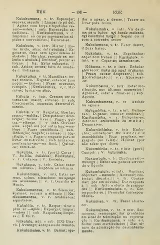 ít3K - Í98- t<jK
Kukukumuna, v. tr. Espanejar;
escovar; sacudir |
Limpar (o pó de).
I
Agitar com força e repetidas ve-
zes: mnlele.W sub. Espanação; sa-
cudidura. i| Kurikukumuna, v r
Imprimir ao corpo movimentos rá-
pidos e convulsivos.] Escovar-se.
Kukukufa, v. intr. Mirrar.] Es-
tar árido, seco: ixi i aiíukuta .

Es-
gotar-se, ficar sem água: Icixima ki
akukiíta. 
Murchar, resequir-se: mu-
lemba u akukuta. Definhar, perder as
forças. I
fig. Estar exhausto.  |
sub. Aridez; secura; falta de umida-
de.| Estiagem.
Kukukufisa. v tr. Mumificar; tor-
nar enxuto. Esgotar, estancar (um
poço); — kixírna. |
Fazer murcnar,
resequir. |
|
Kurikukufisa, v. r, M r-
rar-se; tornar-se seco.
Kúkuia v. intr. Crescer; ser ou
tornar-se maior, extenso 1
1 sub.
Crescimento: aumento; desenvolvi-
mento.
Kukúla, V. tr. Resgatar; libertar;
remir: niubika. Desipotecar; deso-
brigar; tornar livre. |
Pagar; qui-
tar:— n^on^o. II V intr. Olvidar
uma acção má por outra boa: mu-
longa. 
Fazer penitência. |
|
sub.
Redenção; resgate; remissão |
|
Ku-
rikula, V. r. Pagar o resgaste para se
livrar do Citiveiro. I
Reh bilitar-se;
penitenciar-se: mu ituxi, 
Quitar-
-se; remir-se.
Kukulála, V tr. (port,) Curar |
V. ku lula. kuilukiaal 
Kurikulala,
V. r. Curar-se j
V. kurisaka.
Kukulama, v. intr. Calar; estar
em silêncio. I
Impôr-se ao silêncio.
Kukulamana, v. intr. Estar se-
reno, calmo, silencioso: mu ngoiiyo
mu akulamana. v. r. Guardar si*
lêncio.
Kuhulamanesa, v. tr. Silenciar;
acalmar; reduzir a silêncio j
|
Ku-
rikulamanesa, v. r. Acaimar-se;
aquietar-se.
Kukulúla, v. tr. Raspar; tirar o
pêlo a: —ngiUu. Expurgar; limpar:
—murta |
|
sub. Raspadura; limpe-
za. |
É tb. r.
Kíàkululu. adj, e sub. (IX) Bisa-
vô- 1 Avoengo; antepassado remoto.
Kukulumuisa, v, tr. Baixar; aju-
dar a apíar, a descer. |
Trazer ou
livar para b li.xo.
Kukulumuk», v intr. Vir deci-
ma para baixo: ngl banda mulundu,
ngl kulamuka honga 
Sagulr ou ir
com a corrente; descer
Kukulumuna, v. tr. Fazer descer,
ir pari baixo.
Kukulufa, V. tr. Esgadanhar;
coçar com frenesi |
|
Kurikulufa, v.
intr. e r Coçar-se; arranhar-ae.
Kúkuma, v. tr. e intr. Enfadar
aborrecer: maka ma moxl m'akama.
I
Pecarj causar desprazer. || sub.
Aborrecimento.il v. r. Aborrecer-
• se.
Kukumbaraa, v, intr. Estar mo-
ribundo, nos últimos momentos |
Agoniiar, estará finar-ae .
|
|
sub.
Agonia.
Kukumbamesa, v. tr Assistir
na agonia
Kukumbika, v. tr. e int. Defron-
tar. |
D:;parar, encarar; confinar. ||
Kurikumbika, v r. Dvifrontar-se;
deter-sc: arlkumblka ku m a k a 
Demorar-se.
Kukurubikinha, v. intr Embu-
char; embatucar: mu kuzela U
QKUinbiviinha 
Ficar prepltxo, en-
gasgada (ao fcilar).| Hesitar (por
nâo saber que dizer)
Kukumbirila, v. tr. e intr (port.)
Cumprir.] V. kutumaka,
KuKumbula, v. tr. Chuchurrear:
muzonge 
Beber aoa poucos sorven-
do o líquido.
Kukumbuiula, v; intr. Replicar;
objectar: —KUZUela 
Retrucar; con-
testar; diicutir. I I
V. tr. Coutra-
riar; pôr em dúvida. |
D ir resposta
a I
1
sub Acto Q efeito de rcrspon-
der,|j Kurikumbulula. V, r. Cor-
responder-se. I
Permutar correspoa
dência.
Kukumisa, v. tr. Fazer aborre»
cer,
Kukumujuna, v. tr. e tntr. Rea-
raonear; resmungar; dar grunhidos
em sinal de admiração ou reprova-
ção 1 I
líurikutnujuna, v intr. e r.
Soltar sons inarticulados |
Dar si-
nais de admiração ou deâConteata-
meuto.
 