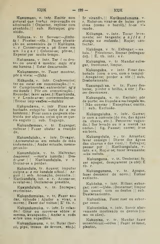 KUK - m- KUK
KuKumuna, v. fntr. Emitir som
gutural que traduz reprovação ou
admiração ! Objectar, replicar com
grunhido.!! sub. Retruque; gru-
nhido.
Kúkuna. v. tr Semear: jlmbu-
tu I Plantar:— r?/e. 1
Fazer planta-
ção ou sementeira de ' I Kurikuna,
V. r Conservar-se a pé firme em
um lugar |
Colocar-se; pôr-se. |
Esperar por muito tempo.
Kukunana, v intr. Ter ( os d^n-
tp» ou 05806) á mostra: maju m'a
mu kunana. |
Estar descarnado-
Kukunanesa, tr. Fazer mostrar,
pôr á vista: —ífuba-
Kúkundô, v. intr- Conferenciar;
ter ou estar em comunicação.! |
v.
tr Cumprimentar; entrevistar: ng'a
mu kundu 
Pôr em comunicação. '
Recordar; fazer sabor. | Kutikunda,
V r Lembiar-ie; corresponder-se
!
Trocar imp-^esaCes:—maft^zu
Kukumdama, v, intr Ficar em-
buchado. enfupiio: kuna ku a mu
kundama. Ficar coma garganta obs-
truída por alguma coisa que se que-
ria engulir 1
j
sub. Engasgo.
Kukundamesa, v tr. Engasgar;
sufocar ! Fazer obstar a reacção
de.
Kukundujuka, v intr. Divagar.
I
Apresentar-s3 em estado de máu
tratamento. ',
Andar errante, menos-
presado-
KuKundujula, v. tr. Maltratar;
despresar: —mon'a kanvile. 
Dei-
drurar !
|
Kurikundujula, v r.
Deitar-se a perder.
Kukundula, tr. Acusar; imputar
culpas a: a mu kundula KÍtuxi. Ar-
guir |! sub. Acusação, denuncia.!
Kurikundula, int. e r. Acusar-se;
revelar-Be.l Declarar-se presente.
KuKunduluia, v. tr. Increptr;
recriminar.
Kukundumuisa, v. tr. Fazer an-
dar, rolando !
Ajudar a virar, a
mover.; Fazer dar voltas. | E' tb. r.
Kukundutnuka, v. intr. Ir rolan-
do. I Girar ou mover-se sobre si
mesmo, avançando, j
Andar a roda
iòbre uma superfície.
Kukundumuna, v. tr. Rolar (bar-
rili pipa, troQco de árvore, etc.).}
Ir virando. [1 Kurikundumuna. v.
r. Rolar-sc! virar-se de baixo para
cima (como o barril).' Ir-ae vi-
rando,
Kúkunga, v. intr. Tocar leve-
mente; ser tangente: o njila i
akungu ku mulaudu. Roçar; i-on-
tactar
! Kukúnga, v tr. Esfregar: — ma
I
baia. Friccionar, limpar (esfregau-
I
do). ! É. tb. intr, e r.
Kukungisa, v. tr Mandar esfre-
gar, freccionar, limpar.
Kukunguka, v intr- Ficar des-
botado (com o u^o, com o tempo)
i Apagar-se; perder a côr. |
|
sub.
Deibotamento.
KuKunguk sa, v tr. Fazer des-
botar, perder o brilho, a côr ,
Fa-
zer desvanecer.
Kukungula. v. tr. Excluir: pôr
de parte: m?< kizomha a mu kungtda mu.
1 Não constar ;
Exceptuar; omitir.
I
[
sub . Exclusão.
Kukunguluka, v. intr. Garrar;
ir com a corrente (do rio, das águas'
da chuva, etc). Percorrer vagan-
do.] Ser levado ou ir a mercê :as
ondas.! fig. Passar; correr; ir-se
em bora.
Kukungulula, v . tr. Arrastar;
levar consigo !
Diz-se das águas
das chuvas e dos rios).' I
Esfregar;
passar por Kurikungulula, v.
iotr. e r. Roçar-se; tocar levemente:
—k« mukutu.
Kukunguna, v. tr. Desbotar; fa-
zer apagar, desaparecer (a côr) É
tb. r.
Kukungununa, v. tr. Apagar,
fazer desmaiar de novo.| Tornar
extincto.
Kukúnha, v. intr. Rilhar; esbur-
gar; roer: —í/wôa. i Descarnar; limpar
(03 ossos) com os dentes !! sub
Descarnamento.
Kukunhisa, Fazer roer ou esbur-
gar ossos.
Kukuninika, v. intr. Sorrir alar-
vemente mostranJo os dentes (co-
mo 03 cães)
Kukunisa, v. tr. Mandar fazer
sementeiras: irIma 
Fazer semear,
plantar.
 