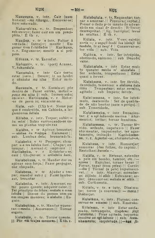 KUK -«H- KUt
KuKuvuKa. V. intr. Cair (num
buraco): -mu rikungu. . Encovar-se;
ficai soterrado.
Kukuvukisa, v. tr. Despenhar;
e3b irroca r; fazer cair em um preci-
pício.' É tb r.
KuKÚxa, V. tr e intr. Faltar á
verdade.' Tatruji'; mentir '
En-
ganar cora f ilsidades '
Kurikuxa,
V. r. Enganar-se; mentir a si pró-
prio.
Kiikuza, V, tr. Xarrafar.
Kukuzál=i, V. tr. íport) Acusar.
V. kii^undala
KuKUZuka, V intr Cair cerfo;
estar justo. | Descer; ir ao fundo:
u akuzuka mu kina E^tar meti-
do.
KuKUzula, Y tr. Encaixar; pôr
dentro de Fazer entrar, meter: —
poKO mu KÍZU II sub. Introm ssão;
encaixa. KuriKuzula, v. r Meter-
•se de perm io; encaixar-se.
Kula, sub (IX)b")t. Nome por
que é conh-^cida, em Cabinda, a le-
guminosa lukula
Kúlaba, v. intr. Trepar; subir: —
ku múxi 
Subir enrroscando-se co-
mo as plantas trepideras
Kulába, V tr. Aplicar; besuntar;
— utokua ku risánga. Enlamear | |
sub. Lambuz dela; bezuntadtla.
Kulabeka, v tr Pespegar; chim-
par: II a m<i labeka huxi .
'
Chapar; es-
tampar. Assinalir; imprimir ||
Kurilabeka, v. r E^-tatelar - se;
cair I
Chapar-se: u ariíabeka huxi.
Kulabekesa, v. tr. Mandar dar ou
aplicar com força. | Fazer pespegar,
aar chapada.
Kulabesa, v tr Ajudar a tre-
par; mandar subir || Fazer lambu-
zar, bezuntar
Kulabnka, v. intr. Amornar; es-
tar pouco quente; adquirir calor. I I
Ter princípio de febre: mukutu u a mu
labnka 
Diz-se da pessoa sem ou
em roupas menores; u alabuka 
Es-
guio.
Kulabukisa, v. tr. Mandar aquen-
tar: menha. 
Amornecer. || Tornar
esguio.
Kulabula, v. tr. Tornar quente.
II
Pôr em trajos moaoros.l E tb. r.
Kulabulula. v. tr, Requentar; tor-
nar a amornar.! ;
Provocar; reptar,
Passar o dedo p"lo mento do adver-
sário em sinal d'=' desafio Beliscar;
desrespeitar. '
fig. Surripiar; levar
ás ocultas. ' É tb. r.
Kúlaia, V. intr. Viver; existir:
Kuria —; o ungafi Inmbi lua líixinjl k»
tandula, ki kí tung' è '
Conservar-se;
ter vida [
sub. Vida
KuiáKa, V. intr. Ser intrépido,
obstinado, animoso. |
sub Denodo;
valor.
Kulakaiala, v intr Estar mui-
to quente: menha m' alaKa^ala 
Ser ardente, tempestuoso j
Estar
quasi a ferver.
Kulakama, v. intr. Ser férvido,
denodado, temeroso: u alakama kala
tubia '
Tempestear; estar revolto,
agitado sub ímpeto; fervor.
Kula.':amana, v intr. Ser intré*
mulo, destemido Ser de qualida-
de de não hesitar (ante o perigo).' |
sub. Temeridade.
Kulakameka, v intr Impacien-
tar: k' u ngl lakameke muxinia '
Ator-
mentar; irritar; tomar frenético.
Kulakamesa, v. tr. Tornar fé»--
vido. ardente, impetuo-o |
Fazer
atormentar, impacientar, ter agas-
tamento, iriitação Kurilakame-
sa, V. r. Agastar-se; atormentar-se.
Kulakasa, v intr. Romurejar;
sussurrar {.ias folhas, do capim), j
Restolhar: kuzuda —
Kulála, V. tr Retesar, estender
a pele em bombo, tambor, etc;
ngoma Espichar, tornar tenso Ij
Forrar, tapar (com peles). I I
Curtir:
—iba I
Tornar (a pele) imputrescí-
vel. I I
V intr. Alastrar; estender-
se: kijimbu ki alàle Esbrasear; ar-
der; consumir-se: makala m' alàle.  
sub. Curtimenta.
Kúlaia, V. tr e intr. Dissimu-
lar; torcer (a conversa): — maKa.
Disfarçar.
Kulaláma, v. intr. Flutuar; con-
servar-se emerso | i
sub. Emersão.
Kúlalama, v. intr Estar azafa-
mado, intranquilo, disperso: jinjl
i'alalama, Ficar agitado, inquieto:
muxima ua ngl lalama  sub. Assa-
nhamouto; inquietude. 1
1
—kaa //•
 