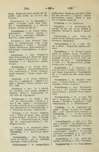 KUt — 202- KUl
tr. F^zer diva-
proDOsitada mente
1 I
Fazer vaguear:
Fazer vogar, des-
mosa. Nome de certo tecido de al-
godão que, muiío se usou em
Luanda
KuIalameK^i, v. tr. Apressar:-
dsuri 
Adiantar; fazer com rapi-
dez II Kurilalameka. v. r. Dar se
pressa; tornar-se ráp do.
Kulalamesa, v. tr. Fazer boiar,
sobrenadar. I Tornar emerso ||
Alarmar; assanhar:—jinhuiki. 
Agravar, fazer espalhar.
KulalcKa, V intr. Singrar. |
Des-
Jisar (a embarcação) com velas
desfraldadas j
Vogar '

Divagar;
vadiar; distrair-se (pelo caminho). | |
Escorregar brandamente; ir resva-
lando
KulaleKela. v intr- Ocupar-se
(por distracção) em. |
Entreter ípara
paosar tempo); divertir-se . | |
Kuri-
lalehela, v. r, Recrearse; passar
tempo.
Kulalekesa, v,
g a r. demorar
com esperanças,
andar errante. | |
lisar.
Kulalésa. v. tr Fazer alastmr,
agravar: o milongo ei i lalesa o ri-
bute.W Mandar forrar, retezar, cur-
tir:- k/6fl.
KulaluKa, v. intr Ir á mercê
da corrente, das ondas: ulungu li
alalíiKa- |Boiar.|| Bargantear; le-
var vida de vagabundo.
KulaluKisa, V. tr- Alijar, |
Ali-
viar (a rmbarcação). I
Fazer ir á
mer ê das águas |
!
Desinquietar;
arrastar outrem para a vadiagem. I
|
sub. Alijamento | i
KurilalUKisa, v.
r. Tornar-se erradio, vagabundo.
Kúlalula, V. tr. Tornar boiante,
leve I
Tirar (a carga para aliviar
a embarcação). Aligeirar li Kurila-
lula, V r. Desembaraçarse; alijar-
-se de responsabilidades |1 sub.
Aligeiramento.
!• ulalúla, V. tr. Amparar; prote-
ger: mona. Acarinhar; favorecer. |1
Kurilaluia, v. r. Ajudar-se; socor-
rer-er.
Kulalutnuka, v. intr. Diz-se da
lenha ou carvão que se consome
depressa e sem utilidade-
Kulalumuna, V. tr. Deípordiçar;
malbaratar (lenha ou carvão) | Gas-
tar sem proveito. I' Narrar; relatar
inutilmente: - maka 
Dizer o que
não é preciso saber-se.
Kúlamba, v. tr. Cozinhar.
Kulámba. v tr Dementar; es-
quecer: k/ ku ria. Id kw lamba o
máxima.] Perdera noção, a memó-
ria.
Kularabala. v. intr. Fstar oú
conservar-se deitado( sem dormir) |
Sossegar; descançar.
Kulambalala. v. tr. e intr Fa-
zer a sesta.] Repousar; passar pelo
sono.
KulambcKa, v tr Passar o pano
entre as pernas, preso á frente e
atraz por forma a ocultar as partes
genitais |
Diz-se do trajar dos pu-
gilistas de circo |
|
KurilambeKa,
V. intr. e r. ResgUdrdar-se, prepa-
rar-se para a luta.
Kulambéla, v tr. Sepultar; en-
cher de terra: íina 
Soterrar; ra-
sar, tapar (com ferra). 1
1 Kurilambe-
la, V. r. Cobrir-se com terra; soter-
rar-se,
Kúlambesa, v. tr. Mandar cozi-
nhar. I
IFazer perder a memória:
muxima.l Fazer esquecer-
KulambuKa, v. intr. Descançar
na p a z do túmulo. |
Repousar
para sempre. 1
Dormir; ficar esque-
cido.
Kulambulula, V. tr. e intr. Ti-
rar o pano que se trai entre as
pernas. |
Tornar a cozinhar | |
Ku-
rilambulula, v. r. Desnudar-se.
Kulánda, v. tr Encalçar: —ji'
ngenji 
Seguir a pista úc — munha-
nhu. sub Seguinento, encalço ||
Kurilanda, v. r Ir um no encal-
ço, de outro  Seguir-se; ter rela-
ção
Kulandamana. v. intr e r. Tei-
mar e persistir |
Ser obstinado; não
ceder-!! sub Obstinação; teima.
Kulandameka, v. tr. Obstinar;
constranger; impelir.| Forçar; im-
portunar; p3'seguir M V. intr. Exi-
gir cumprimento |
É tb r.
Kulanduka. v. intr. Estar dis-
traído; entretido. II
sub. Distração.
Kulandukila, v. tr. Ficar diitrai-
 