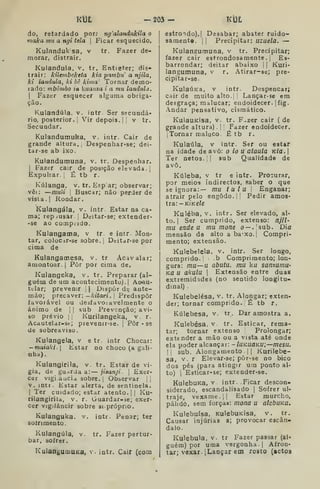 K13£ -2Ô3- Ki3t
do, retardado por; ng'alandukila o
maka mu a ngi tela 
Ficar esquecido.
Kulanduksa, v tr. Fazer de-
morar, distrair.
Kulandula. v. tr. Entieter; dis-
trair: kilembeketa kia pambu' a njila,
kl iatuiula, ki bê kima Tornar demo-
lado: mbòmbo ia kuama i a mu landula.

Fazer esquecer alguma obriga-
ção.
Kulandula. v. intr Ser secundá-
rio, posterior. I
Vir depois.] !
v tr.
Secundar.
Kulandumuka, v. intr. Cair de
grande altura. ,
Despenhar-se; dei-
tar-se ab ixo.
Kulandumuna, v. tr. Despenhar,
j
Fazer cair de posição elevada. [
Expulsar, j
É tb r.
Kúlanga, v. tr. Esp ar; observar;
vêi :
—muii I
Buscar; não perder de
vista .
I
Rondar.
Kulangála, v. intr Estar na ca-
ma; repjusâr ;
Dtjitar-se; extender-
-se ao comprido.
Kulangacna, v tr e intr. Mon-
tar, coloc^r-se sobre, j
Deitasse por
cima de
Kulangamesa, v. tr Acavalar;
amontoar. |
Pôr por cima de.
Kuiangeka, v. tr. Preparar (al-
guém de um acontecimento). I
Aoau-
tirlar; prevenir [
| Dispor dt; ante-
mão; precaver; —Aiían. i Predispor
favorável ou desfavoíavelmente o
ânimo de j
|
sub Prevenção; avi-
so prévio I, Kurilangeka, v r.
Acdutelar-st; prevenir-se. [
Pôr - se
de sobreaviso.
Kulangela, v e tr. intr Chocar:
— moía/l/. I
Estar no choco (a gali-
nha) .
Kulangirila, v. tr. Estar de vi-
gia, de guarda a: — jiaanji. 
Exer-
cer vigi aucia sobre. I
Observar i,
V. intr. Estar alerta, de sentinela.
I
Ter cuidado; estar atento. |
|
Ku-
rilangiriia, v. r. Guardar-se; exer-
cer vigilâncir sobre si próprio.
Kulanguka. v. intr. Penar; ter
sofrimento
Kulangúla, v. tr. Fazer pertur-
bar, sofrer.
KulanguoiUKa, v. intr. Cair (com
estrondo).! Desabar; abater ruido-
samente. II Precipitar: iizuela. —
Kulangumuna, v tr. Precipitar;
fazer cair estrondosamente.] Es-
barrondar; deitar abaixo j
j
Kuri-
langumuna, v r. Atirar-se; pre-
cipitar-se.
KulaÚKa, v intr. Despencar;
Cdir de muito alto. Lançar-se em
desgraça; malucar; endoidecer. |
fig.
.ndar pensativo, cÍ3mático.
KulauKÍsa, v. tr. F^zer cair ( de
grande altura) . ! Fazer endoidecer.
[Tornar maluco. É tb r.
Kulaúla, v intr. Ser ou estar
na idade de avô: o io u alaula Kla. 
Ter netos. '
sub Qualidade de
avô.
Kúleba, v tr e intr. Procurar,
por meios indirectos, saber o que
se ignora:— mu tulu j
Enganar;
atrair pelo engodo, j I Pedir amos-
tra: -kíkc/c
Kuléba, v. intr. Ser elevado, al-
to. I
Ser cumprido, extenso: njil-
ma ende a mu mone o — .sub. Dia
mensão de alto a ba'Xo.| Compri-
mento; extensão.
Kulebelela, v. intr. Ser longo,
comprido. b Comprimento; lon-
gura: mu—u abutu, mu ku sanzumu-
Kã u akulu I
Extensão entre duas
extremidades (no sentido longitu-
dinal) .
Kulebelésa, v. tr. Alongar; exten-
der; tornar comprido. É tb r,
Kúlebesa, v. tr. Dar amostra a.
Kulebésa, v tr. Esticar, rema-
tar; tornar extenso Prolongar;
extender a mão ou a vista até onde
ela poder alcançar: - luKuaKu;—mesu.
li sub. Alongamento .
I I
Kurilebe-
sa, V. r Elevar-se; pòr-se no bico
dos pés (para atingir um ponto al-
to) 
Esticar-se; extender-se.
KulebuKa, v intr. .Ficar descon-
siderado, escandalisado |
Sofrer ul-
traje, vexame, il
Estar murcho,
pálido, sem forças: mona u alcbuKa.
Kulebuísa, KulebuKisa, v. tr.
Causar injúrias a; provocar escân-
dalo.
Kulebula, v. tr Fazer passar (al-
guém) por uma vergonha. I
Afron-
tar; vexar. [Lançar em rosto (actos
 