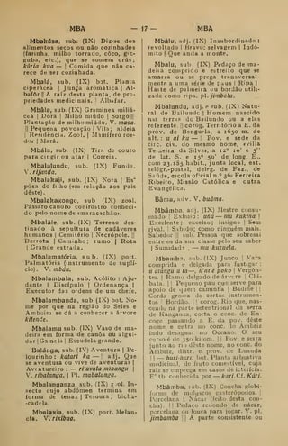 MBA -17- MBA
Mbakúsa, sub. (IX) Diz-se dos
alimentos secos ou não cozinhados
(farinha, milho torrado, coco, gin-
guba, etc), que se comem crus :
kúria kua — [
Comida que não ca-
rece de ser cozinhada.
Mbalá, sub. (IX) bot. Planta
ciperácea |
Junca aromática |
Al-
bafôr !| A raiz desta planta, de pro-
priedades medicinais. '
Albafar.
Mbâia, sub. (IX) Graminea miliá-
cea j
Dora |
Milho miúdo |
Sorgo |j
Plantação de miiho miúdo. V. rnasa.
II
Pequena povoação |
Vila ; aldeia
I
Residência. Zool. j Mamífero roe-
doi' I
Mara.
Mbála, sub. (IX) Tira de couro
para cingir ou atar |
Correia.
Mbalalundu, sub. (IX) Funda,
V. riflinda.
Mbalakaji, sub. (IX) Nora |
Es"
posa do filho (em relação aos pais
deste).
Mbalakaxongo, sub (IX) zool.
Pássaro canoro conirostro conheci-
do pelo nome de «maracachãop.
Mbalâle, sub. (IX) Terreno des-
tinado à sepultura de cadáveres
humanos |
Cemitério j Necrópole. i|
Derrota | Caminho; rumo | Rota
I
Grande estrada.
Mbalamafória, sub. (IX) port.
Palmatória (instrumento de suplí-
cio). V. mbáu.
Mbalambala, sub. Acólito I Aju-
dante I
Discípulo I
Ordenança |
Executor das ordens de um chefe.
Mbalarabanda, sub (IX) bot. No-
me por que na região do Seles e
Amboim se dá a conhecer a árvore
kitende.
Mbalamu sub. (IX) Vaso de ma-
deira em forma de canoa ou algui-
dar |
Gamela |
Escudela grande.
Balánga, sub. (IV) Aventura |
Pe-
lourinho : katari ka — !| adj. Que
se aventura ou vive de aventuras |
Aventureiro :
— ri avula ininangu 
V. ribalanga. 
Pi. mabalanga.
Mbalanganza, sub. (IX) z ol. In-
secto cujo abdómen termina em
forma de tenaz |
Tesoura ; bicha-
-cadcla.
Mbalaxia, sub. (IX) port. Melan-
cia. V. rixibua.
Mbâlu, adj. (IX) Insubordinado :
revoltado |
Bravo; selvagem |
Indó-
mito I
Que anda a monte.
Mbalu, sub (IX) Pedaço de ma-
deiía comprido e estreito que se
amarra ou se prega transversal-
mente a uma série de paus I
Ripa |
Haste de palmeira ou bordão utili-
zada como ripa. p. jimbclu.
Mbalundu, adj. e íub. (IX) Natu-
ral do Bailundc | Homem nascido
nas terras do Bailundo ou a elas
referente. ||
corog. Território a E. da
prov. de Benguela, a 1650 m. de
alt. : u ai ku — j
Pov. e sede da
circ. civ. do mesmo nome, *villa
Tei.,.eira da Silva», a 12° 10' e 5"
de lat. S. e 15° 50' de long. E.,
com 23.185 habit., junta local, est.
telégr.-postal, deleg. de Faz., de
Saúde, escola oficial n.° 36» Ferreira
Ribeiro, Missão Católica e cutra
Evangélica.
Bâma, adv. V. buâina.
Mbámba. adj. (IX) Mestre consu-
mado ! Exímio: una — mu kukina 
Excelente; excelso; insigne |
Sem
rival, i
Sabido; como ninguém mais.
Sabedor ||
sub. Pessoa que sobresai
entre us cia sua classe pelo seu saber
1
Sumidade ,
— mu kuzuela.
MbaiT.b:i, sub. (IX) Junco I Vara
comprida e delgada para fustigar :
u úlungu u ta—, k'at'ê poko 
Vergôn-
J
tea I
Ramo delgado de árvcre 1
Chi-
bata. I
I
Pequeno pau que serve para
apoio de quem caminha |
Badine | |
Corda grossa de certos instrumen-
tos '
Bordão. 1 !
corog. Rio que, nas-
cendo na parte setentrional da serra
de Kanganza, corta o cone. de En-
coge passando a E. da pov. deste
nome e entra no cone. do Ambriz
indo desaguar no Oceano. O seu
curso é de 350 kilom. |
i Pov. e serra
junto ao rio deste nome, no cone. do
Ambriz, distr. e^ prov. de Luanda
! I
— hurihuri, bot. Planta arbustiva
medicinal, de fruto comestível, cuja
raiz se emprega em casos de icterícia.
E' tb. ctnihecida por — kari. Cf. Kári.
Mbâmba, íub. (IX) Concha globi-
forme de moluscos gasterópodos. |
Porcelana | Nácar (feito desta con-
cha). I
I
Pedaço redondo de nácar,
porcelana ou louça para jogar. V. pi.
jimbamba 

A parte consistente ou
 