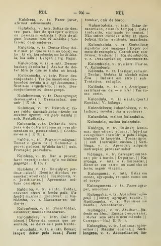 mt - 206 - mt
Kulokesa, v, tr. Fazer lurar,
afirmar solenemente.
Kulokoka, V, intr. Saltar de den-
tro para fora de qualquer orifício
ou passagem estreita |
vSair de ai.
gum buraco: risu ri aloko{a Sol-
tar-se; despreader-se.
Kulokola, V. tr Deitar fora; dei-
X r sair (o que se tem na boca): mu
kw ki ria, kia mbombo; mu kit ki loko-
la, kia háki. Lançar. ]
fig Pagar.
Kulokolola, V. tr. e intr. Desem-
buchar; desabafar.] Acabar de dei-
tar fora (o que se tinha na boca).
KuloKonioka, v. intr. Ficar des-
conjuntado, | Ter (os membros) des-
locados: mukutu u a ngi loKornoKa.
Sentir-se alquebrado, || sub. Des-
conjuntaraento; desengonço.
Kulokomona, v. tr Desengonçar;
desconjuntar. I
Desmanchar; des-
unir I
É tb. r,
KuIoKosa, V, tr. Restolhir; fa-
zer ruiáo: Kusasala piiku;— tende; ku
muxlma nguma; ku polo namba  
sub. Restolhada,
KuloKuela, v. tr. Deitar da boca
para a de outre n (como as .ves ali-
mentam os passarinhos). I I
Confes-
sar-se a. |
É tb. r.
Kulóla, V. tr. PiovdT:—múngua.
Tomar o gosto de | |
Submeter á
prova; padecer; ng'alolo hari. j
sub.
Provação; provadura.
Kulolesa, v. tr. Dar a provar;
fazer experimentar: ng'a mu lolesa
jingongo. I
É tb. r.
KuloloKa. V. tr. Desculpar; per-
doar:— /7uxí. |
Remitir dívidas; re-
nunciar; abáolver.| |
KuriloloKa, v.
r. Justificar-se. I
Apresentar mú-
tuas desculpas.
Kulómba, v. tr. e intr. Toldar,
enevoar: Kivari u lomba polo, k'a
lomb'ê muxima. Escurecer. || Ku-
rilómba, v, r. Mascarrar-se; tol-
dar-se.
Kulombesa, v. tr. Fazer toldar,
escurecer; mandar mascarrar.
Kulomboka, v intr. Cair (de
borco). I
Diz-se da pessoa que as-
sentada, se deixa cair para frente.
i^ulombola, v. tr. e intr. Bolsar;
lançar; deitar pela boca.| Fazer
tombar, cair de borco.
KuIomboloKa, v. intr. Estar de-
sanuviado, claro (o tempo). I
Estar
traduzido, explicado (o texto), |
Não sofrer dúvidas: Kima kl alom-
íxj/oKfl. I
Estar evidente, manifesto.
Kulombolola, V. tr Simbolizar;
significar por imagens |
Expor por
meio de exemplo?.] Corrob)rar; con-
firmar; traduzir ]
j
Kurilombolola,
V, r. i>esanuviar-se; convencer-se.
Kulombuela, v. tr. e intr. Fiar-se.
V, Kulembuela
Kúlonda, v. tr. Instigar, reduzir.
]
Tentar: kinhoka ki alondele mama
Eva  Induzir em erro |] sub
Tentativa; sedução.
Kulónda, v. tr. e r. Averiguar;
certificar-se de: — o kiri 
Ter co-
mo certo.
Kulondala, v. tr. e intr. (port.)
Rondar.] V. kúlanga.
Kulondekeza; kulondokeza, v. tr.
Indicar; revelar; dar a conhecer
Kulondoka, melhor kulanduka.
Kulondola, melhor kulandula.
Kulónga, v. tr. Ensinar; leccio-
nar; dom sticar; educar.] Adestrar
evangelisar; instruir: o putu i longa,
kimbundu ki longolola. Tornar apto.
II sub Instrução; ensino, (| Kuri-
lónga, v. r. Aprender; adquirir
instrucção; procurar saber
Kúlonga, v. tr. Carregar; embar.
cai; pôr á bordo, j
Deportar. |
|
Ku-
rilonga, v intr. e r. Embarcar.)
Meter-se em carro ou caminho de
ferro; seguir viagem.
Kulongama, v, intr. Estar em
monte, agrupado, reunido como um
só corpo
Kulongamesa, v tr. Fazer agru-
par, amontoar.
Kulongeka, v. tr. Abandoar: -jin-
genji 
Juntar; agrupar; reunir. | |
Kurilongeka, v, r. Reunir-se me
bando. |
Amontoar-se.
Kulongela, v. tr. Atulhar: jin-
dende mu kinu. 
Ensacar; encurralar.
]
Meter sem ordem nem método | |
Carregar:— í'(<a.| É tb r.
Kulongésa, v, tr. Insinuar; acon-
selhar. |j Mandar ensinar.jj Kuri-
longesa» v, r. Aconselhar-se; iaa»
 