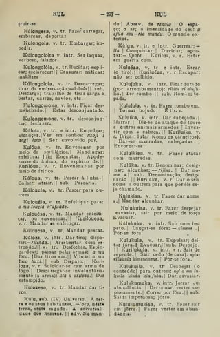 KUL -207- KUL
truir.se
Kúlongesa, v, tr. Fazer carregar,
embarcar, deportar
Kulongola, v. tr. Embargar; im-
pedir.
Kúlongoloka v. intr. Ser laquaz,
verboso, falador.
Kulongolóla, v. tr. Ilucidar; expli-
car; esclarecer:] |
Censurar: criticar;
maldizer
Kulongolóla, v. tr. Descarregar;
tirar da embarcação: kibiila] 
sub.
Descarga; trabalho de tirar carga a
bestas, carros, navios, etc.
KulongomoKa, v. intr. Ficar des-
manchado. I
Estar desconjuntado.
Kulongomona, v. tr. desconjun-
tar; desfazer.
Kúlofa, v. tr. e intr. Empolgar;
alcançar.] Vêr em sonhos: nzoji i
angi loto i
Ser envolvido por.
Kulóua, V. tr. Enveneaar por
meio de sortilégios,! Mandingar;
enfeitiçar | fig Encantar. |
Apode-
rar-se do ânimo, do espírito de. | j
Kurilóua, v. r. Envenenar-se por
meio de feitiço.
Kúloua, v. tr. Pescar alinha.]
Colher; atrair.] i
sub. Pescaria.
Kúlouela, V. tr. Pescar para ou-
trem.
Kulouéla, V tr. Enfeitiçar paia:
a mu loiíela n' afunde.
Kulouésa, V. tr. Mandar enfeiti-
çar, ou envenenar.'] 'Curilouesa,
V. r. Mandar le enfeitiçar.
Kúlouesa, v, tr. Mandar pescar.
Kúloza, V. intr. Dar tiro; dispa-
rar:— ri/e/ida. 1
Arrebentar com es-
trondo.]] V. tr. Desfechar. Eapin-
gardear; passar pelas armas: a mu
lozo. |Dar tiros em.]] Vibrar: a mu
lozo huxi., sub Disparo.,] Kuri-
loza, V. r. Suicidar-se com arma de
fogo.| Descarregar-se involuntaria-
mente (a arma): uta u arilozo. Dar
estampido.
Kulozesa, v. tr. Mandar dar ti-
ros.
Kúlu. lub. (IV) UnÍTerso,| A ter-
ra e os S0U8 habitantes. 1 —'o/co, nesta
(erra, nêst» mundo.] A universali-
dade dos homoQs. 1
1 adv. No mun-
do. [
Abrev. de rlKÚla  O espa-
ço; o ar; a imensidade do cêu: u
ejila mu—ria mundu. 0 mnwáo ex-
terior.
Kúlua, v. tr. e intr. Guerrear; —
ita I
Conquistar- 1 Duvidar; apos-
tar:— /7p a/a, '
Kurilua, V. r. Estar
em guerra com.
Kuluéza, V. tr. e intr. Errar
(o tiro).| Kuriluéza, v, r. Escapar;
não ser colhido.
Kululuka, V. intr. Ficar furado
(por arrombamento): rihitu ri alufu-
ka. Ter rombo.]] sub, RomLo; to-
pada,
Kulufula, V. tr. Fazer rombo em.
]
Tornar bojudo.] É tbi r.
Kuluíka, V. intr. Dar cabeçada.]
Marrar ]
Diz-se do ataque do touro
e outros animais armados |
Inves-
tir com a cabeça.]! Kuriluika, v.
r. Brigar; lutar (como os carneiros).
I
Dar-se marradas, cabeçadas i
Encornar-se
Kuluikisa, V. tr. Fazer atacar
com marradas.
Kulúka, V. tr. Denominar; desig-
nar; alcunhar: — rijina. 
Dar no-
me a. ] I
sub. Denominação; desig-
nação j
]
Kurilúka, v. r. Dar o seu
nome a outrem para que porêle se-
ja chamado.
Kulukisa, v. tr. Fazer dar nome
a.j Mandar alcunhar.
Kulukuisa, v. tr. Fazer despejar
esvasiar, sair por meio de força
Evacuar.
Kúlukuka, V intr. Sair com Ím-
peto. |
Lançar-se fora: — kimene .j
Pôr-se fora.
Kulukula, V. tr. Expulsar; dei-
tar fóra.| Evacuar.' sub. Despejo.
I
í Kurilukula, v. intr. e r. Sair de
repente. ]
Sair cedo (de casa): ng'a-
rilukula kimentmene, 
Pôr-se fora.
Kuluhuila, v. tr Despejar ( o
conteúdo) para outrem: tig' a mu lu-
kuila kinda kiafuba,] Dar; esvasiar.
Kulukumuka, v. intr. Jorrar em
abundância ]
Derramar, verter co-
piosamente.] Correr por fora. 1
1 sub.
Salda impetuosa; jorro.
Kulukumukisa, v. tr. Fazer sair
em jorro. I
Fazer verter em abun-
dância.
 