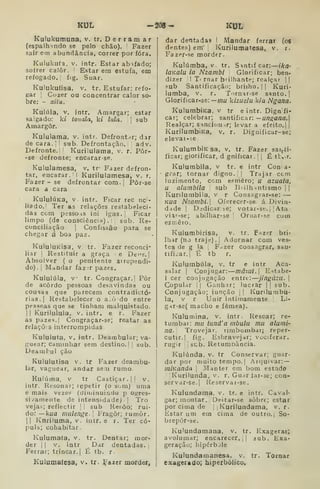 KUL -208- KUL
Kulukumuna, v. tr. D e r r a m a r
{espalhindo se pelo chão). Fazer
sair etn abundância, correr por fora.
Kulukufa, V, intr. Estar abafado;
sofrer caiôr. [
Estar em estufa, em
refogado.! fig. Suar.
Kulukufisa. v. tr. Estufar; refo-
gar I
Cíjzer ou concentrar calor so-
bre: - xitu.
Kulúla, V, intr. Amargar; estar
salgado: ki touala, d lula.  
sub
Amargor.
Kuluiama, v. intr. Defrontar; dar
de cara. I
'
sub. Defrontação. |
;
adv.
Defronte.: Kurilulama, v. r. Pôr-
-se defronte; encarar-se.
Kululamesa, v. tr- Fazer defron-
tar, encarar. !
Kurilulamesa, v. r.
Fazer- se defrontar com. j Pôr-se
cara a cara
KuluIÚKa, V intr. Ficar rec nc'-
liadoJ Ter as relações restabeleci-
das com pessoHS ini igas. |
Ficar
limpo (de consciência).!, sub. Re-
conciliação 1
Confissão para se
chegar á boa paz.
KuIuluKisa, V. tr. Fazer reconci-
liar I
Restituir a graça >
e Dei's. |
Absolver ( o penitente arrependi-
do). I
Mandar faz;r pazes.
Kululúla, V tr. Congraçar.| Pôr
de acordo pessoas desavindas ou
cousas que parecem contradictó-
rias.| Restabelecer o a.ò do entre
pessoas que se tinham malquistado,
I
1 Kuriliilula, v. intr. e r. Fazer
as pazes. I
Congraçar-se; reatar as
relaçõis interrompidas
Kululuta, V. intr. Deambular; va-
guear; caminhar sem destino.! ,
sub.
Deambul ção
Kululutisa V. tr Fazer deambu-
lar, vaguear, andar sem rumo.
Kuiúma. V tr Castiçar.|! v.
intr. Resonar; repetir (o som) uma
e mais vezes (diminuindo p ogres-
sivamente de intensidade).] Tro
vejai ; reflectir j| sub Resôo; rui-
do: — kufl mulenge- Fragor; rumor.
II Knriluma, V. intr. e r. Ter có-
pula; cohabitar.
Kulumafa, v.
der 1 I
V. intr
Ferrar; trincar, i
tr. Dentar; mor-
Dar dentadas, i
É tb, r.
Kulumaíesa, v. tr. i^^azer morder.
dar dentadas I Mandar ferrar (os
dente.';) em' Kurilumatesa, v. r,
Fazer-se mordfr
Kuiúmba, v tr. Snntifcar: —iha-
loKalu la Nzambi Glorificar; ben-
dizer ! T' rnar brilhante; realçar ||
.«ub Santificação; briího. |
| Kuri-
lumba, v. r. Tornar-se santo. |
Glorificar-se:— mu kizuelu k/a Ngana.
KulumbiKa. v tr eintr. Dign fi-
car; celebrar; santificar: —un^ana,
Realçar; s^nciou .r; levar a efeito, ||
KurilumbiKa, v. r. Digniíicar-se;
elevai-;e
KuluitibiKsa, V. tr. Fazer sai,ii-
ficar; glorificar, d gniíicar. !

É tt, r.
Kulumbila, v tr. e intr Cona-
grar; tornar digno. 

Trajar cem
luzimento, com esmero; u azuata,
u alumbila sub Blilh^ntismo I
|
Kunlumbiia, v r Consagrar-se: —
Kua Nzambi.  Oíerecer-se á Divin-
dade I
Didicar se; votar-sf. ]
|
Ata
viat-se; abilhar-se 
Oraar-se com
esrr.êro.
Kulumbirisa, v. tr. Fazer bri-
lhar (no traje),! Adornar com veís-
tes de g la ,
F^zer consagrar, san-
tificar. I
É tb r.
Kulumbúla, v. tr e intr Aca-
salar I
Conjugar: mâsui.l Estabe-
1 cer conjugação entre: jingúzu. 
Copular I
!
Ganh.ir; lucrar j !
sub.
Conjugação; junção 1 I
Kunlurabu-
la, v r Unir intimamente ,
Li-
gHr-se( macho e fêmea).
Kulumina, v. intr. Resoar; re-
tumbar: mu tnnd'a mbulu mu alumi-
na.' Trovejar. limbombar; reper-
cutir.! fig. Esbravejar; vociferar,
rugir jsub. Retumoància.
Kulúnda, v. tr Conservar; guar-
dar por muito tempo. I
Arquivar: —
mÍKanda 
Manter em bom estado
Kurilunda, v. r. Guar Jar-se; coq-
servar-se.| Reservat-se.
Kuiundama, v. tr. e intr. Caval-
gar; montar. Deitar-se sobre; estar
por cima de |
|
Kurilundama, v. r.
Estar um em cima de outro.| So-
brepòr-se.
Ku'undamana, v. tr. Exagerar;
avolumar; encarecer. [
|
sub. Exa-
geração; hipérbjle
Kulundamanesa, v. tr. Tornar
exagerado; hiperbólico.
 