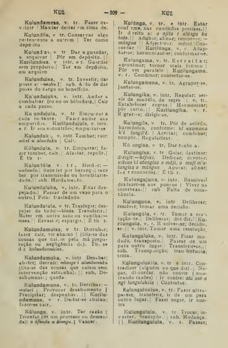 KUE -209- KUn
Kulundamesa, v. tr. Fazer ca-
Víi^ar '
ManJar deitar rta cima de.
Kulundila, v tr. Conservar algo
pe'teiirente a ouTem I
Ter como
depo-ito
Ku'uni SI. V tr Dar a guardar,
a arquivar '
Pôr em depósito. | [
Kurilundisa, v intr. e r. Guardar
sem propósito. (
Ter 9m depósito,
em arqui'0
Kulunduisa, v. tr. Investir; dar
posse a: -utoba. '
sub. A: to de dar
posse do Cargo ou benefício.
Ku undujuka, v. intr. Andí<r a
CHmbalear (co no os bêbados). |
C^ir
a cada pasao.
Ku undujula, v. tr Empuirar a
cada intante. Faztr andar acs
empuriõjs. Kurilundujula, v. intr.
e r. Ir aos e._iContrõeí>; etnpurrar-so
Kulunduk :, v. intr. Tombar; ruir:
muvi u alunduka [
Cai''.
Kúlundula, v. tr. Empurrar; fa-
zer tombar, cair. '
Afa^ítar, repelir.]
É tb r-
Kuluniúia v . t r . Hoid .r: —
iindunda. SuceJer p.T heranç.; rece
ber por transmisião ou hereditarie-
dade.!! iub. Herdamei.to.
Kulunduluka, v. intr. F car des-
pejado. I
Passar de um vazo para o
outro.l Ficai trasladado.
Kulundulula. v tr. Trasfegar; des-
pejar de todo: kinda. Transferir. |
Meter em outro saco ou vasilha: —
masa. Esvasir; espargir.; É tb r.
Kulundumuisa, v tr. Derrubar;
fazsr cair, vir abaixo |
(Uiz-se das
cousas que cai.m pela má prepa-
ração ou negligência dt). Tb. se
d z kiduiidiimukisa
Kulundumuka, v. intr Desabar;
abater; derruir: mbonge i alundumuka
(Diz-se das cousas que caiem sem
intervenção estranha). |1 sub. De-
sabimenti ;
queda.
Kulundumuna, v. tr. Derribar:
matari , Provocar desabamento |
Precipitar; despenhar. |
Kurilu-
ndumuna, v r. Deitar-se abaixo;
fazer-se cair.
Kúlunga, v. intr. Ter razão |
Triunfar {ú^. um processo ou deman-
da): u áfundu u ^ungu. | Voacer.
Kulúnga, v. tr. e fotr Estar
conf rme, nas condições precisas. ||
Ir d reito a: o njila i alúngu ku
bnta. Adubar; afinar; temoer^ir: —
múngua 
, Adjectivar: mâzni. Zon-
cordar M Kurilúnga, v. r. Adap-
tar-se; harmcnizar-se; conformar-se.
Kulungama, v. tr. Estreitar;
aproximar; tornar mais íntimo |
Pôr em paralelo ,
Kurilungama,
V. r. Combinar; concertar-se.
Kulungamena, v. tr. Agrupar-se,
juntar-se.
Kulungika, v. intr. Regular; ser-
vir de modelo, de regra |
v. tr.
Estabelecer regras.' Harmonisar;
pôr certo.'; Kurilungika, v. r.
R grar--e; dirigir-se.
Kulungila, v tr. Pôr de acordo,
harmónico, conforme: k/ axamuKa
k7 lungiVê. 
Acertar; combinar;
compor. Regularizar.
Kú ungisa, v tr. Dar razão a.
Kulungísa, v. tr Guiar; destinar;
dirigir: kiftiXi. Dedicar; devotar:
Kituue kí alungisa o mâji, o ma/i m'a'
lungisa o múngua. Apurar; afinar;
fdZ r concordar. É tb. r.
KulungujuKa, v- intr. Resolvei»'
desfazer-se aos poncos |
Viver na
incerteza.;; sub Falta de cons-
tância.
KuiunguKa, v. intr Deliberar;
resolver; tomar uma decisão.
Kuiungúla, v. tr. Tomar a res^.
luçãode.' Deliberar; decdir. '
Ku-
riiungula, v. r. R-solver-se; decidir.
89 .
j ;
V. intr. Tomar uma resolução
Kulunguluka, v. intr. Ficar mu-
dado, traniposto. Passar de um
para outro lugar. Transfenr-se.j ,'
sub. Transposição; tran-ferência;
troca
KulunguluKila. v. tr e intr. Con-
tradizer (alguém tio que diz). |
Ne-
gar, dicordar. não convir ( mos-
trando razões) Ir contra: atu oso a
ngi lungulukila ,
Contestar.
KulunguIuKisa. v. tr. Fazer ultra-
passar, transferir, ir de um para
outro lugar, j
Fazer negar, ir con-
tra
Kulungulula, v. tr Trocar; in-
verter, transpor, j sub. Mudança
I
1
Kurilungulula, v. r. Passar;
 