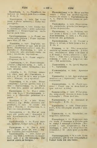 Kt3M -â<2- KUM
. tr. F.izer en-
Fazer inclinar
Deglutir; en-
Kutnikuna, v. tr. Espaduir; in-
incJ^nar (o busto) para traz: —mona.
I
É tb. r.
Kumingana, v. intr. Ser t. rto
(com o peito saliente). | Estar em-
pertigado.
Kuminganana. v, intr. Andar tor-
tf inclinado { com o peito saliente):
íuenda —. |
Empertigar-se; incli-
nur-se para traz.
Kumingananesa, v
tortar pela cintura ]
para traz. |
É tbr.
Kuminha, v. intr.
golir.l I
Acreditar (o qu-e não é ver-
dade). |Embuchar; calar.] ]
sub. De-
glutição. || Kuriminha, v. intr. e
r. Calar-se; uão produzir ruido ou
som.| Conter-se; reprimir-se.
Kuminhisa, v. tr. Fazer engoLr.
I
|Enganar, ilu 'ir.
i^umioKOta, V. tr. Fazer cócegas.
ITitilar. I
IKuiimit Kota, v intr. e
r. Sentir ou sofrer tltilações.] Go-
lear; serpear.
ivíiraoka, V. tr. Criticar; censu-
rar; dizer mal de.| |
KurimoKa, v.
intr. e r. F. lar de tu io sem piopó-
sito I
Abocar; de,p opjsitar.
Kumokóna, v. tr. e intr. Bicar:
— mufiima.] Lavrar (pedra com p-
cão) I
I
KurinioKóna, v. r. Fer r-
-se com bico (como as galinhas).
KumoKuesa, v. tr. Faz^r picar,
ferir com bico.| |
KurimoKuesa, v.
intr. e r. Permutar palavras; di -
putar,
Kunióina, v. tr e intr. Nicar;
debicai. I
fig Pedir dinheiro em-
prestad".  sub O comer das
aves I
NiCbda.ll Kurimóma, v. r.
Feii -se com picadura.
KumomeKa, v tr. Mar ar cora
bico; pôr ponto era |
Assinalar 1
sub Apontamento; b cada |
É tb.
intr e r.
KumomeKesa, v tr. Fazer mar.
car, apontar, tomar nota.| É tb r.
Kumomesa, v. tr Dar a debi-
car I
Fazer picar (a ave . fig
Dar dinheiro por einpréátimo.
Kumomojoka, v. intr. Estar pi-
cado em toda a extensão ou super-
fície: 'polo i o mu momojoka.] Ter
muitoi einais de bexiga».
Kumomojona'. v. tr. Bicar muitas
vezes i
Picar em muitos lugares,
encher de sinais | | Kurimomojona,
V. r, Dar-se bicadas (como as gali-
nhas)
Kumomoka. v. intr. Ficarcriva-
do, assinalado, picado (oe bexigas).
I
E^tar dt-penicado.
Kumcmona, v. tr. Debicar; cri-
var (com o bico) II sub. B cada | |
Kurimomona. v intr. e r. Picir-se-;
bater-se (as galinhas).
Kuinomonona, v. tr Tomar a
bicar, a crivar, a ferir (cnm o bic )|
É tb. r.
Kúmona, v, tr Vêr; presrntiar;
assistir: 7ig^ amono nt mesu ma , Avis-
tar; reconhecer: kima u ki mona ni
u ki tange. 
Notai; observar.! , sub
Vista I
Biau ria —, alviçaras.| |
Ku-
rimona, v intr, e r. Julg-r-se; vêr-
•se j Ter entrevista.
Kumondala. v tr. (port) Montar.
I
V. kutulama
Kumonejeka, v. intr. .^parecer
p .r vezes
Kumoneka; v. int. Aprí sentar-se;
mostrai-3e.| Aparecer.]; sub. Apa-
recimento.
Kumonekesa, v. tr. Fazer apa-
recer I
Fazer que se man feste (o
que estiver o.ulto).
Kumoscjoka, v intr F car pisa-
do, empipado devido á dt-mi^iida
tiituração |
Ficar de^f-ito.
Kumosojona. v tr Amassar; ir
triturando. |
É tb. r.
Kumosoka, v intr Ficar amas-
sido, ftito em papas: jinguba y amo-
eoka.
Kumosona, v. tr. Esmiudar; es-
migalhar; esfarelar.
Kumuánga, v tr. Dispersar: ItUa
ria 7ivala ri anmanga o kizôniha polo
ia muloji i amnanga o ukàmba |
Es-
palhar II sub i.»)spersão. I I
Ku i-
muánga; v intr. e r. Dispí rsai-se;
debandar.] Ir tada qual pira seu
lado.
Kumuangajana, v. tr. e intr. Ir-se
diapersand' ; pôr se em debaudada.l
Tomar cada um seu rumo.
 