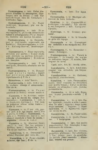 mu -âíá- Km
Kumuangana, v. intr. Estar dis-
perso: kizomba k/ amuangana,. Des-
troçar; sair da forma; |
|
sub Es-
tado de tropa íóra dâ formatura |
Confusão; fuga.
Kumuanganesa, v. tr. Fazer
f)estr< çar, dispersar; pôr em de
bandada.
Kumuangujuka, v. intr Fi ar
escangalha lo, pô-.to em debandada:
KÍfuxi ki amuangujuka. 
Fi.ar d espar-
so, desfeito em muitos bojados.
Kumuanpujuna, v tr. Despeda-
çar; ir dtsf izendo, separando em
bocad( s. ]
Kunmuangujuna, v. intr.
e r. Esfíangrtlhar-se, desarranjar-
-se
KumuangUKa, v Ficar separado,
dividido por partes.] Tomar (cada
um) direcção ou partido difetent-:
Kilombo Ki amuanguKã |
D.vidir-se
em fracções.
Kurauangunuka, v intr F car
desligado, desunido, afastado nm do
outio.
Kumuangununa, v tr. Desunir
(o que estava ligado), j
Apar-
tar; dividi r:~mu'axaxi. |
]
Sub.
Apartamento.] É tb. r
Kumuémua, V intr.' Sorrir .
Kumuemuefa, v. intr. Estir mo-
le, nihduro: rihonjo ri amuemiieta. 
Dar de si.
Kumuemueíesa, v. tr Fazer
amolecei (o fruto); tornar madu o
Kumuena, v tr. Avistar; entre-
ver: ng'a nu muena mu Kanga.En-
trevistar.l, Kurimuena, v intr. e
r. Conh^^cer, distingur., Vêr cora
os próprios olhos: KÍrna kienc — .
Estar á vista.
Kumuesa, v. tr. F zer vêr, pas-
sar por: u a ngi muesa harl. Pôr
aprova, á vista. |! Kurimuesa, v.
iutr. e r. Mostrar-se; dar-se a co-
nhecer: kazokela o hata bu fundu,—
ungamba. i ô:-3e ás vist.s
KumuÍKa, v. tr. Alumiar; ilumi-
nar.', ]
v. mtr Ter luz própria |
Brilhar; luzir. |
1
KurimuiKa, v r.
Vêi-se ao espelho., Mitar-se.
Kumuikína, v. tr. Derramar 1 .z
sobre. I
Iluminar por meio de.
Kumuikisa, v. tr Fazer ólumiar,
aclarar, dar lus.i £ tb. r.
Kumumafa,
na boca.
intr. Ter água
Kumumunha, v. tr Mastigar ali-
mentos de boca fechada.
Kumúna, v. tr. Corapartilh .r;
p-irticipar: — Aru ííé/z;/. ]
Ter dirt-ito
a; ser comparte |
|
sub. Comp.-irti-
cipação.
Kumúnga, v. tr. Granar; gra-
nular.
Kumungujuna. v tr. Ir tirando
os grão da espiga
Kutnungula v tr. Exceptuar:
mu undundu a mu mungula-mu . |Ex-
clu r.
Kumunguna. v. tr. Escarolar: —
masa. Esburgar.
Kumungununa, v. tr. Tornar a
esburgar. ]
ir tirando da etpga
os restantes bagos |
G anular, des-
bagoar de novo.
Cuná, adv. Ali; lá ]
Acolá; além.
Kunafunuka, v. inir. Adolescer;
crescer em atitudes, em forças.
I
Encopar
Kunalunukisa, v. tr. Enfunar,
engrossar, ensoberbecer.
Kunakina, v intr. Permanecer;
jazer; ficar exposto ou demorado
por muito tempo, j
Estar no mesmo
estado ou situação. | |
sub. Jazida;
permanência.
Kunameka, v. tr. e intr. Espe-
car; traser pendente: rmi^ele 
É
tb. r.
Kunaminina, v. tr. e intr. Es-
tar agarrado, colado: o njila i anavii-
nina ku uâsu 
Agarrai: songo kuata,
aongo naminina. ;
Segurar. ,
j Kuri*
naminina. v . r, Agarrar-se; ligar-
-se iniiiUc m nte.
Kunaminisa, v. tr. Fazer colar.
Kunamolala, v. tr (port.) Namo-
rar. .
V ku(angesa
Kunamujuka, v intr. Ser muito
peganhento.! Ter dilatação; ir au-
mentando de volume.
Kunamuka. v. intr. Ser viscoso,
pegadiço, glutinosc. Ter aderência.
j I
Ter pouco mais da quantida-
de devida fubá i anamuka 
Abun-
dar; crescer um pouco.
 