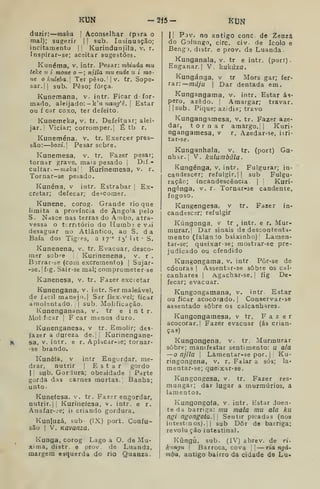 KUN -2Í5- KUN
duzir: maka 
Aconselhar íp^ra o
mal); sugerir |
|
sub. lasinuação;
incitamento | |
Kurindunjila, v. r.
Inspirar-se; aceitar sugestões.
Kunéma, v. intr. Pesar: mhinda mu
teke ií i mone o — ; njila mu ende u i mo-
ne o kuleba. Ter pêío. |
v. tr. Sope-
sar. || sub. Peso; força.
Kunemana, v. intr. Ficar d for-
mado, aleijado: -k'?í ?mn^'é. I
Estar
ou f car coxo, ter defeito.
Kunemelía, v. tr. Defeituar; alei'
jar. ;
Viciar; corromper.] É tb r.
Kuneména, v. tr. Exercer pres-
são: hoxi. Pesar scbre.
Kunemesa, v. tr. Fazer pesar;
tornar grave, mais pesado |
Dif-
cita.T-—maka' '
Kurinemesa, v. r.
Tornar-se pesado.
Kunéna, v intr. Estrabar ; Ex-
cretar; defecar; de<;comer.
Kunene, corog. Grande rio que
limita a província de Angola pelo
S. Ndsce nas terras do Ambo, atra-
vessa o trntório do Humbj e vai
desaguar no Atlântico, ao S, da
Baía dos Tigres, a ly'" 15' lit S.
Kunenena, v. tr. Evacuar, desco-
mer sobre |
Kurinenena, v. r .
Bjrrar-se (com excremento) |
Sujar-
-se.|fig. Sair-se mal; comprometerse
Kanenesa, v. tr. Fazer excretar
Kunengana. v. intr. Ser maleável,
de fdcil manejo. I
Sar ílex.vel; ficar
áraolentado. | sub. Molificação.
Kunenganana, v. tr e intr.
Molficar 1
F car menos duro.
Kunenganesa, v tr. Emolir; des-
fazer a dureza de. II Kurinengane-
sa, V. intr. e r. Aplacar-se; tornar-
•36 brando.
Kunéfa, v intr Eng^jrdar, me-
drar, nutrir | Estar gordo
I 1
sub. Gordura; obesidade |
Parte
gorda das carnes mortas.' Banha;
unto.
Kuneíesa, v. tr. Fazer engordar,
nutrir. II
Kuriíieíesa, v. intr, e r.
Anafar-^e; ii criando gordura.
Kunluzá, sub (IX) port. Confu-
são I
V. Kãvanza.
Kunga, corog Lago a O. de Mu-
xima, distr. e prov de Luanda,
margem esquerda do rio Quanza.
I! Pov. no antigo cone de Zeazâ
do Golungo, circ. civ. de Icolo e
Bengi, distr. e prov. de Luanda-
Kunganala, v. tr e intr. (port).
Enganar. I
V. kukãxa.
Kungánga, v tr Mors gar; fer-
rar:—/Tití/u I
Dar dentada em.
Kungangama, v. intr. Estar ás-
pero, azedo. I
Amargar; travar.
||sub. Pique; azidia; travo
Kungangamesa, v. tr. Fazer aze-
dar, tornar amargo. |
|
Kuri-
ngangamesa, v r. Azedar-se, iiri-
tar-se.
Kunganhala, v, tr. (port) Ga-
nhar. I
V. kalunibúla.
Kungénga, v. intr. Fulgurar; in-
candescer; refulgir. || sub Fulgu-
ração; incandescência |
Kuri-
ngénga, v. r. Tornar-se candente,
fogoso.
Kungengesa, v tr. Fazer in-
candescsr; refulgir
Kúngonga, v tr , intr. e r. Mur-
murar.] Dar sinais de descontenta-
mento (falan lo baixinho)' Lamen-
tar-se; queixar-se; mostrar-se pre-
judicado ou ofendido
Kungongama. v. intr Pôr-se de
cócoras j
Assentar-se sobre os cal-
canhares I
Agachar-se. ]
fig De-
fecar; evacuar.
Kungongamana, v. intr Estar
ou ficar acocorado. |
Conservar-se
assentado sobre 03 calcanhares.
Kungongamesa, v tr. Fazer
acocorar.] Fazer evacuar (ás crian-
ças)
Kungongena. v. tr. Murmurar
sobre; manifestar sentimento: u ala
— o njila I
Lâmentar-se por. i
Ku-
ringongena, v. r. Falar a sós; la«
mentar-se; queixar-se,
Kungongesa, v. tr. Fazer res-
mungar; dar lugar a murmúrios, a
lamentos.
Kungongofa, v. intr. Estar doen-
te da barriga: mu mala mu ala ku
ngl ngongOta. Sentir picadas (nos
intestinos).! I
sub Dôr de barriga;
revolu ção intestinal.
Kúngú, sub. (IV) abrev. de ri-
knngu |
Barroca, cova || — ria ngá-
mba, antigo bairro da cidade de Lu-
 