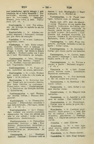 KUN - 2Í8- KUN
por torceduras: rugiria ndenge i atl»
sJKoke/d, ia—4 ôeka kisueleU.  De-
sarticular, iepar*r, arrrancar por
maio (ie torcirnento. |
Despegar,
desunir (torc -ndo). 1
1 sub. Torce-
dara ÍIÉ tb. r.
Kunhongoía, v iutr Ter cólica,
dõr de b-irriga: bu ngômòo bu ala ku
n^t uhongota
Kunhonhala, v. tr Adular; en-
godar; enganar.] Subornar; corrom-
per por meio de sedução
Kunbúka, v tr. e intr. Costurar;
pespontar; coser.
Kúnhunga. v intr. Estar empe-
nado, torcido: múxi u anhungu  
Errar; volutear; girar; ngi nhunga kí
nhunga o humbi, ngi bekela kt bekeía
o mbémba |
Rodear; andar em t irno
de ! I
sub Movimento de rotação.
Kunhungana. v. intr. Divagar;
caminhar sem destino |
Vadiar ||
V. tr. Rodear: vaguear; percorrer. | j
sub Vagueação; vadiice
Kunhunganesa, v tr. Fazer an-
dar, caminhar ao acaso, percorrer.
Kunhungina, v, tr. e intr. Rodear
por; andar á roda de: bti muelu ua
ngene  Ir de volta a.
Kunhungisa, v. tr. Entortar; tor-
cer.] Fàz«r sair do caminho direito.
dos bons hábitos ou costumes.]
Fazer rodar, virar. |
|
Kurinhungisa.
V. r. Desviar-se da direcção devida.
I
]
Entortar-se.
Kunhungujuka, v. intr Rodear,
dar muitas voltas. ]
]
Buscar; dili-
genciar.
Kunhunguna, v. tr. Desenrolar;
desandar |
Desenredar; estender o
que está enrolado. ]
Revogar; desfa-
zer. 1 E' tb r.
Kunhungunuka. v in'r Desan-
dar; voltear em sentido contrário:
nhunqtmuk.a ku rima ria mbóndo nda
uive kt nua ndânji. 
Estar ou ficar
desenrolado, desenroscado.
Kunbungununa, v. tr. Descochar;
desenrolar; desfazer: — hata 
Des-
dobrar; destarrachar; destorcer:
tmikolo. I! Kurinhungununa, v r
Desenrodilhar -se; desenroscar - se;
extender-se.
Kuniangu(a, v
mascar; ruminar.
t r . Mastigar;
Triturar com os
dentes. II sub. Masfigação. 1
1 Kurl-
njangufa, v. r. Morder-se
Kunjangutisa, v. tr Fazer mas-
tigar, triturar com os dentes..
Kunji, sub. (IV) Abr. de rikunji
I
I
corog Pequeno rio na região dos
Derabos, tributário do Lêfua, con-
fluente d a margem esquerda do
Dande, perto da pov . de Mabinda,
no distr e prov de Luanda. |
'
Con-
fluente da margem esquerda do
Quanza. Nasce a E. do território do
Bailundo, distr. e prov. do Bié.
Kunjongoka, v. intr. Ficar am-
putado, cortad®: mulembu zi a mu JO'
ngoka 
Estar (urto,
Kunjongojona, v. tr. Amiudar.]
Cortar por vezes; partir em bocados.
Kunjongona, v, tr. Cortar; sepa-
rar; partir: múkunga  sub. Ampu-
tação; corte. I
E' tb. r.
Kunjongonona. v, tr. Tornar a
cortar, a partir |
Beliscar; magoar.
1
K' tb. r.
Kunjonia v, tt. e intr. Comer
pouco muitas vezes. |
Lambiscar;
depenicar; merendar.
Kunjonjesa, v. tr. Dar merenda
a; dar de comer aos poucos.
Kunjonjona, v. tr. Mordicar ]
Be-
liscar; unhar.
Kunjonjofa, v. intr. Estar a co-
mer muitas vezes.
Kunjotojona, v. tr. Magoar com
beliscões
Kunjofona, v. tr. Apertar a pele
com as unhas |
Dar beliscões a.
Kunjofonona, v. tr. Estortegar.
I
Torcer com os dedos (a pele de).]
Ir beliscando.
Kunjúmba, v. tr Castigar; peni-
tenciar; fazer penar. ]

v. intr. Es-
tar de castigo '
Sufrer. |
I sub So-
frimento, penitência. ]] Kurinjú-
mba. V. r. Impôr-se castigo; mortifi-
car-se.
Kúnoka, v intr. Chover.
Kúnokena. v. tr. e intr. Apa-
nhar chuva; estar molhado (por
efeito da chuva).
Kunokesa. v. tr. Fazer chover.
Kunokóka, v. intr, Ficar tritura-
 