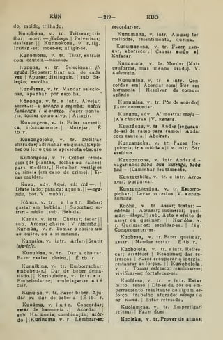 Kt3N -219- KUO
do, moido, trilhado.
Kunokóna, v. tr Triturar; tri-
lhar; moer: jindangu. Pulverisar;
desfazer |
|
Kurinokona, v r. fig.
Irritar -se; moer-se; afligir-se.
Kunomona, v. tr. Tirar, extrair
com cautela múnomo.
Kunona, v. tr. Selecionar: ji-
nguba {SepATar; tirar um de cada
vez I
Apurar; distinguir. I I
aub Se-
leção; escolha.
Ivunonesa, v. tr. Mandar selecio-
nar, apanhar por escolha.
Kónonga, v. tr. e intr. Alvejar;
acertai:— u anongo o mamba; Katete
fandanga i uazan^e. Fazer ponta-
ria; tomar como alvo. j
Atingir.
Kunongena, v. tr. Falar sacarti-
ca, ironicamente. I
Motejar. É
tb. r.
Kunongojoka, v, tr. Decifrar
charadai; adivinhar enigmas.| Expli-
car ou ler o que se apresenta obscuro
Kunongóna, v. tr. Colher remé-
dios (de plantas, folhas ou raízes)
pari medicar, I
Recolher vestígios
ou sinaii (era caso de crime). |
Ti-
rar moldes.
Kunu, adv. Aqui, cá: Izd —.
|
Deste lado; para câ; aqué n.| | nga-
ndu, bot. V mubiri.
Kúnua, V. tr. e i n t r. Beber;
gastar em bebida. || Suportar; so-
iteT.- ndaka |sub. Bebida.
Kunúa, V. intr Cheirar; feder | 1
sub. Aroma; cheiro, j
V rizúmba.
Kurinúa, v. r. Tomar o cheiro um
ao outro, ou a si me^mo.
Kunuéka, V. intr. Arfar, j Sentir
tefe-tefe.
Kunuhisa, v. tr. Dar a cheirar.
Fazer «^alar cheiro.] É tb. r.
Kunuikina, v. tr. Emborrachar;
embebedar.! Dar de beber dema-
siado. Ji KurinuiKina, v. intr e r
Embebedar-se; embriagar-se até
cair.
Kunuisa, v. tr. Fazer biber.] Aju-
dar ou dar de bebera |£tb. r.
Kunúma, v. intr. Concordar;
estar de harmonia .| Acordar 1]
sub Harmonia; combinação; acor-
do ItKucinuma, v. r. Lembrar*ie;
recordar-sc.
Kunumana. v. intr. Amuar; ter
melindre, resentimentò, queixa,
Kunutnanesa, v tr. Fazer zan^
ear, aborrecer.] Causar amuo a|
Enfadar
Kuoutnafa, v. tr. Morder (Mais
conforme, maa menoá usado). V.
Kulumata.
Kunumina, v, tr e intr. Con-
cordar em| Acordar com| Pôr em
hirmonia |
Resolver de comum
acordo
Kunumisa, v. tr. Pôr de acôrdo|
Fazer concordar.
Kununu, adv. A' mostra: maju —
lA'3câncara3 V, Kenene.
Kunzánza, v. tr And*r (seguran-
do-se) de ramo para ramo. |
Andar
comeautela.| Abeirar.
Kunzanzeka, v. tr. Fazer fre-
qoência; ir a miúda a| I v. intr. Sar
assíduo
Kunzonzona, v. intr Andar d -
vagarínho: boba bua kulenga, boba
bua— jCaminhar lentamente.
Kunzumbila, v. tr. e intr. Arro-
xear; purpurear.
Kunzunznmúna, v. tr. Eacorro<-
pichar.| Levar os restos. |V. kuzu/Z-
zumúna.
Kuóha, V. tr Assar; tostar: —
mbômbo |
Abrazar; incinerar; quei-
mar: —íáfi^u. '
'
sub. Acto e efeito de
assar ou queimar. |
|
Kurióha, v.
r. Queimar-se; escaldar-se. (
fig.
Comprometer-se.
Kuohesa, v. tr. Fazer queimar,
assar. |
Mandar tostar, j
É tb. r.
Kuoholola, v. tr. e intr. Refres-
car; arrefecer  Reanimar; dar re-
frescos 1
FaZer recuperar a inergia,
restaurar as forças. |
|
Kurioholola,
V r. Tomar refresco; reanimar-se;
vivificar-se; fortalecer-se.
Kuoláma, v. tr. e intr. Estar
hirto, tenso j
Dir-se da dôr ou em-
perramento resultante de algum es-
forço, trabalho aturado: mlongo i a
ng' olama. |
Estar retesado,
Kuolamesa. v. tr. Empertigar]
retesar. |
Fa^er doer
Kuoleka, V. tr. Prover de armas^
 