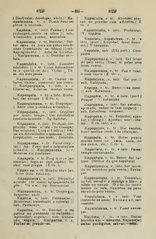 kDP -Í2Í- kUP
I
Desfivelar. desafogar, abrir. |( Hu-
ripalutnuna, v. r. Deaab jtoar-se;
pôr-se à vontade.
Kiipáma, v. intr. Pasmar; f.xar
prolongadi.mente os olhos | |
sub.
Almiraçãn; pismo; assombro.
Kupamena, v. tr. Borrifar, i
Dei-
tar áiçud da boca em gotas miudi-
nhas (apertando os lábios).] |
>ub,
Aap''rginiento. |
Acto de bjirifar.
i
i
Kuripamena, v. r. Borrifar-se: —
hula,
Kupandeka, v . intr. Cometer
adultério j |
v tr. Viciar dolosamen-
te a quaMd.íJe de.| Vijlar ;
Tb
se diz ktita panda
Kupangajala, v. tr. Causar vm
batcs; chocar, contundir por vezes
1 l
Kuripangajala, v. intr. e r
Chocar-se; b.iter-se muitas vezes
Kupangala. v tr. e intr. Emba
ter; dar choque | É tb. r.
Kupangumuna, v. tr. Ddspregar.
I
Abrir cora p inçadas; arrombar,
Kúpapajana, v. intr. Crepitar
por muito tempo.! Dar estalinhos
continuadamente. fig Saltitar.
Kúpapana, v. intr. Pr>iduzir cre-
pitação: masa m' ala— bu kiinenya.
Dar estalidos.] Lirgir f lúlhas.j Vêr-
-se em dificuldades: íi apa/>ano. 

sub.
Crepitctção: — kaa uinhi. 
Estalido.
Kupapanesa, v. tr. Fazer crep
tar.| fig. Fdzer metjr (^alguém) em
Srtlsad is. I
I
Kuripapanesa, v. r.
M= ter-3e em pantanas.
Kupapela, v. tr. Preg r;criv jar;
estacar. I
Seguiar com espeto; fe-
char com pregos | É tb. r,
Kupaprsa, v. tr. Mandar cravejar,
b itei (com estacas).
Kupapumúka, v. intr. Despertar
acoruar (do sodo): ng'apapu/nufca ku
j^tíu.| Vir a si.| lig. Kes.-^uscitar.
Kupapumúna, v. tr. Despregar;
despertar; abrir.
Kupária, v. intr. Pestanejar. |
Bruxoloar; tremeluzir( a estrela) j |
sub. Pastauejo.
KuparlKa, v. tr. Entalar: a ma
parma ma pandanda ia inulemba.
Apresilhar; erigatar.ti sub Entala-
ção; eagate.li Kuriparika, v, r.
Fecbar^se; prea(le<-'ge.
Xupar^KÍla, v. tr. Abotoar; ata-
car ou prender com alfinetes. |
É
tb r.
KupariKinha, v intr, Pestanear.
|V. Kupdria.
Kupatala, kupaíalesa, v. tr. •
intr. (port ) Empatar; fazer demo
rar.l V kuKUOKa.
Kupaíeie, sub (IX) port.) Com-
padre.
KupepumuKa. v. intr. Ser leva-
do pelo vento |
Voar; ir pelos ares
(com Vento).
Ku^epumuna, v. tr Faz r voar,
ir com ven"o | È tb* r.
KupefejeKa. v. intr Gal par. 1
sub. Galopada.
Kúpopa. v. tr. Bater: —ktt muxi
 sub Batedura
Kupopála, V. tr. e intr. (port.)
Poupar I
V, kakonjeka.
Kupopama, v intr. Ser estreito,
ap-rtado, reduzi lo (em largura) ;|
sub. Estreitesa: ejcassez.
Kupopeka, v. tr. Estreitar; aper-
tar; r-stnngir.j Ajuntai; unir:-»/ia-
míl- 1 Ê tb. intr. e r.
Kupopojola, V. tr Dar carolos;
bater muitas vezes ( ás crianças).
Kupopola. V. tr. Biter pouco
muitas vezar co vara. cana, nó
dos dedos, etc.j É tb r.
Kupoiiala, v. tr. e intr Passar
tempo coQvercando.
Kupuakula, v. tr. Bater; dar co-
ques (Melhor do que kupakula)
KupUKumuKa. v. intr. Ser movi-
do ou sacudido pelo vento. I
Esvoa-
çar.
KupuKumuna, v tr Tremular;
ag tar; sacudr: o mulenge v ala— o
milele ku muKolo D z se do movi-
mento da vela, bandeira ou pano
sacuddo pelo vento.
KupuIuluKa, V v intr. Voar
(batendo as azas) [
Es vo a ç a r, sair
voando.
Kupululukisa, v. tr. Facer esvoa*
çar.
Kupúma, V. tr. e intr. Deitar
borrifos «m:- maKa/i/ta. jEspumejar;
<l«itar perdigotoi; aalivar;—m4(<t
 