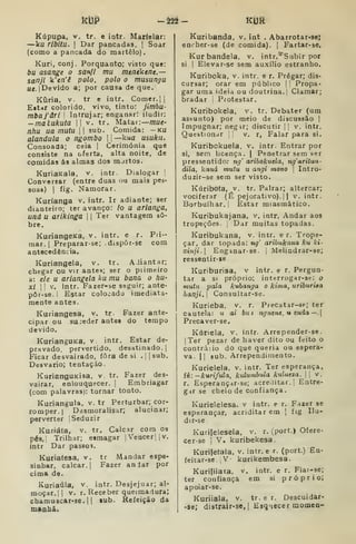 kDP -222- kUft
Kópupa, V. tr. e intr. Marfelar:
—ku ribitu. I
Dar pancadas. |
Soar
(corDO a pancada do maitêlo)
Kuri, conj . Porquanto; visto que:
bu asange o sanjl mu menékene,—
sanjl k'en'ê polo. polo o musungu
Uí. |Devido a; por causa de que.
Kuria, V. tr e intr. Comer.] |
Ettur colorido, vivo, tinto: jimbu-
mbafári Intrujar; enganar: iludir:
-matukuta  v. tr. Matar:—mue-
nhu ua mutu  sub. Comida: — ku
alandula o ngombo 
—kua usukii.
Consoada; ceia ]
Cerimónia que
consiste na oferta, alta noite, de
comidas ás almas dos mirtos.
KuriaKala, v. intr. Dialogar ]
Conversar (entre duas ou mais pes'
soas) I
fig. Namorar.
Kuríanga v. intr. Ir adiante; ser
dianteiro; ter avanço: /o U ariangã,
und u arikinga 1
1 Ter vantagem so-
bre.
KuriangeKa, v. intr. e r. Pri-
mar.! Preparar-se; diapôr-se com
antecedência.
Kuriangela, v. tr. AJiantar;
chegar ou vir antes; ser o primeiro
a: ele u ariangela ku mu bana o hu-
x/ 1
1
V. intr. Fazer-se seguir; ante-
pôr-se. 1 Estar colocado imediata-
mente antes.
Kuriangesa, v. tr. Fazer ante-
cipar ou sujeder antes do tempo
devido.
KurianguKa. v intr. Estar de-
pravado, pervertido, desatinado. [
Ficar desvairado, fora de si . sub.
Desvario; tentação.
KurianguKÍsa, v tr. Fazer des-
vairar, enlouquecer. |
Embriagar
(com palavras): tornar tonto.
Kuriangula. v. tr Perturbar; cor-
romper.] Desmoralisar; alucinar;
perverter 'Seduzir
Kuriáfa, v. tr. Calcar com os
pés,i Trilhar; esmagar |
Vencer l|v.
intr Dar passoi.
Kuriafesa, v. tr Mandar ospe*
sinhar, calcar. |
Fazer anlar por
cima da.
Kuriaúla, v. intr. Desjejuar; al-
moçar,] |
V. r. Receber queimadura;
cbamuscar-se. 1
1
iub. Refeição da
mfiahã.
Kuribanda, v. int . Abarrotar-sej
eniher-se (de comida). ]
Fartar-se,
Kur bandeia, v. intr.*"Subir por
si I
Elevar-se sem auxílio estranho.
Kuriboka, v. intr. e r. Pregar; dis-
cursar; orar em público |
I
Propa-
gar uma ideia ou doutrina.] Clamar;
bradar i
Protestar,
Kuribokela, v. tr. Debater (um
assunto) por meio de discussão |
Impugnar; neg^r; discutir ]
|
v. intr.
Questionar '
v. r, Falar para si.
Kuribokuela, v. intr. Entrar por
si, sem licença. |
Penetrar sem ser
pressentido; ng' aribokuela, ngaritun-
dila, kaná mutu u angi mono 
Intro-
duzir-se sem ser visto.
Kúribofa, v, tr. Pairar; altercar;
vociferar (É pejorativo). 1
1 v. intr.
Borbulhar. '
Estar miasmático.
Kuribukajana, v. intr, Andar aos
tropeções. Dar muitas topadas.
Kuribukana, v. intr. e r. Trope-
çar, dar topada: ng' aribukana ku ki-
xÍ7iji. Enganar-se. |
iVlelindrar-se;
ressentir-se
Kuriburisa, v intr. e r. Pergun-
tar a si próprio; interrogar-se: o
muhi, pala kubanga o kinia, uriburita
hanji. 
Cônsul tar-se.
Kurieba. v. r. Precatar-se; ter
cautela: u ai bui ngnene, u enda —.
Precaver-se.
Kúriela, v. intr. Arrepender-se.
|Ter pezar de haver dito ou feito o
contráiio do que queria ou espera-
va. |{ sub. Arrependimento.
Kurielela, v. intr. Ter esperança,
fé: ~ kurifula, kulumbula kulueza.J 
v.
r. Esperançarse; acreditar.' Entre-
gir se cheio de Confiança .
Kurielelesa. v intr. e r. Fazer se
esperançar, acriditar em {
íig Ilu-
di r-se.
Kurilelesela, v. r. vport.) Ofeje-
cer-se |
V. kuribekesa.
Kuriletala, v. intr. e r. (port.) En-
feitar-se ,
V •
kurikembesa
Kuriliiata, v. intr. e r. Fiar-se;
ter confiança em si próprio;
apoiar-se.
Kuriiala, v. tr. e r. Descuidar-
-se; di8trair-se, I
Esq-xecer momen-
 