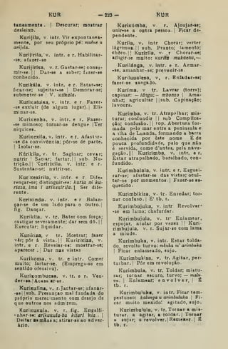 KUR -223 - KUR
t&neamente . {
Descurar; mostrar
desleixo.
Kurijila, v. intr. Vir expontânea-
mente, por seu próprio pé: muêne u
arijila.
Kurijirila, V. intr. e r. Habilitar-
•se; afazer-se
Kurijirísa. v. r. Gastar-se; consu-
rair-se.|| Dar-se a saber; fazer-se
conhecido.
Kurikála, v. intr. e r. Estar-se;
ficar-se; sujeitar-se '
Demorar-se;
submeter- se ;
V. KÚka/fli
KurÍKa(uisa, v. intr. e r Fazer*
-se excluir (de algum lugar). |
Eli-
minar-se,
KuriKenha, v. intr. e r. Fazer-
-se mimoso; tomar-se dengue |Ter
niquices.
KuriKexiia, V. intr. e r. Afastir-
-se da convivência; pôr-se de parte.
I
Isolar-se.
Kúrikila, V. tr. Saginar; cevar;
nutrir '
Saciar; fartar.] j
sub Nu-
trição.] |
'CurirÍKiia. v. intr. e r.
Sustentar-se; nutrir-se.
KuriKexirila, v. intr. e r Dife-
rençar-se; distinguir-se: kuria ni ku-
riaza, ima i arikexirila.  Ser dife-
rente.
KurJKinda. v. intr. e r Balan-
çar-se de um lado para o outro.]
fig. Dançar.
Kurikífa, v. tr. Bater com força;
castigar severamente; dar sem dó. |
I
Executar; liquidar.
Kurikiza, v tr. Mostrar; fazer
vêr; pôr á vista. |
]
KuririKÍza, v.
intr. e r. Revelar-se: mostrar-se;
aparecer . 
Dar nas vistas
Kurikoma, v. tr. e intr. Comer
muito; fartar-se. (Emprega-se em
sentido ofensivo).
KurÍKombuesa, v. tr. e r. Ven*
der-g9. 1
Acasa ar-se .
KuriKuíinâ, v. r.Jactar-se; ufanir-
•tel{sab. Presunção mal fundada do
próprio merecimento com desejo de
que outros nos adm rem.
KuriKUKula, v. r. fig. Engalfi-
^nhir-se: arikuKula-bu kliari k/a .
|
Deitar ai m&os a; atirar-ie ao ad ver-
ário.
KuriKútnba. v. r, Ajoujar-ie;
unir-se a outra pessoa] Ficar de-
pendente.
Kuríla, v. intr Chorar; verter
lágrima».]] sub. Pranto; lamento;
choro. II Kuriríla, v- r Chorar-se;
afligir-se muito: Kurlta mukaenu,—
Kurilánga, v. intr. e r. Armar-
-se, amanhar-se; prevenir-se
Kuriluualesa, v, r. Eníadar-s»;
fazer-se zangado.
Kuríma, v tr. Lavrar (torra);
capinar: —iângu;- mbonzo 
Ama-
nhar; agricultar ]
jsub, CapinaçSo;
lavoura.
Kurímba, v. tr. Atrapalhar; mis-
turar; confundir ') sub Complica-
ção; confusão, li
top. Abertura for-
mada pelo mar entre a peninsula e
a ilha de Luanda, formando a barra
conhecida por este nome É de
pouca profundidade, pelo que não
é servida, como d'ante3, pela nave-
gação. || Kuririmba, v. intr. e r.
Estar atrapalhado, baralhado, con-
fundido.
Kurimbalala, v. intr. e r. Esguei-
rar-se; afastar-se das vistas; ocul-
tar-se por momentos. I
Fazer-se ea-
quecido.
Kurimbikíza, v. tr. Enredar; tor-
nar confuso, i
E' tb. r.
Kurimbujuka, v. intr Revolver-
-se em lama; chafurdar.
Kurimbujula, v, tr- Enlamear,
espojar, atolar por vezes I |
Kuri-
rimbujula, v. r. Sujar-se com lama
a miude.
Kurimbuka, v, intr. Estar tolda-
do, revolto turvo: minha m' arimbuka
I
Ficar enlameado, sujo.
Kurimbukisa, v. tr. Agitar, per-
turbar.] Pôr em revolução.
Kurimbula, v. tr. Toldar; mistu-
rar; tornar escuro, turvo; — malu-
vn. 
Enlamear; envolver, ]
É
tb. r.
Kurimbuluka, v. intr. Ficar tem-
pestuoso: kalunga u arimbuluka 
Fi-
car muito mexido! agitado, sujo.
Kurimbulula, v. tr. Tornar a mis-
turar, a agitar, a toldar.] Tornar
a sujar; a revolver. |R0mexer. ]
Ê
tb. r.
 
